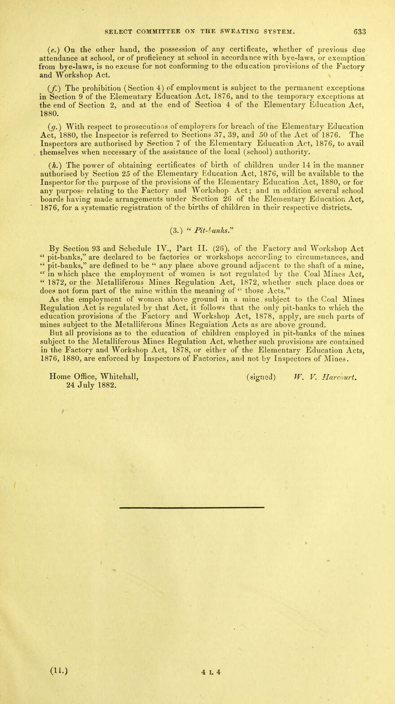 {e.) On the other hand, the possession of any certificate, whether of previous due attendance at school, or of proficiency at school in accordance with bye-laws, or exemption from bye-laws, is no excuse for not conforming to the education provisions of the Factory and Workshop Act. (/.) The prohibition (Section 4) of employment is subject to the permanent exceptions in Section 9 of the Elementary Education Act, 1876, and to the temporary exceptions at the end of Section 2, and at the end of Section 4 of the Elementary Education Act, 1880. (ff.) With respect to prosecutions of employers for breach of the Elementary Education Act, 1880, the Inspector is referred to Sections 37, 39, and 50 of the Act of 1876. The Inspectors are authorised by Section 7 of the Elementary Education Act, 1876, to avail themselves when necessary of the assistance of tiie local (school) authority. (A.) The power of obtaining certificates of birth of children under 14 in the manner authorised by Section 25 of the Elementary Education Act, 1876, will be available to the Inspector for the purpose of the provisions of the Elementally Education Act, 1880, or for any purpose relating to the Factory and Workshop Act; and m addition several school boards having made arrangements under Section 26 of the Elementary Education Act, 1876, for a systematic registration of the births of children in their respective districts. (3.) Pit-funks. By Section 93 and Schedule IV., Part II. (26), of the Factory and Workshop Act  pit-banks, are declared to be factories or workshops according to circumstances, and  pit-banks, are defined to be  any place above ground adjacent to the shaft of a mine,  in which place the employment of women is not regulated by the Coal Mines Act,  1872, or the Metalliferous Mines Regulation Act, 1872, whether such place does or does not form part of the mine within the meaning of  those Acts. As the employment of women above ground in a mine, subject to the Coal Mines Regulation Act is regulated by that Act, it follows that the only pit-banks to which the education provisions of the Factory and Workshop Act, 1878, apply, are such parts of mines subject to the Metalliferous Alines Regulation Acts as are above ground. But all provisions as to the education of children employed in pit-banks of the mines subject to the Metalliferous Mines Regulation Act, whether such provisions are contained in the Factory and Workshop Act, 1878, or either of the Elementary Education Acts, 1876, 1880, are enforced by Inspectors of Factories, and not by Inspectors of Mines. Home Office, Whitehall, (signed) W. V. Harcourt, 24 July 1882.