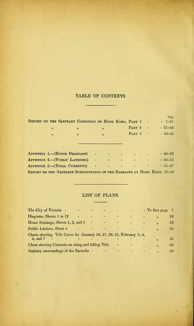 TABLE OF CONTENTS. Page Report on the Sanitary Condition of Hong Kong, Part 1 - - 1-21 „ „ „ Part 2 - - 21-42 „ „ „ Part 3 - - 42-44 Appendix 1.—(House Drainage) 45-53 Appendix 2.—(Public Latrines) ------ 54-55 Appendix 3.—(Tidal Currents) 55-57 Report on the Sanitary Surroundings of the Barracks at Hong Kong 57-59 LIST or PLANS. The City of Victoria - - - - - - -To face page 7 DiagramSj Sheets ltol2 - - - - - - „ 10 House Drainage, Sheets 1,2, and 3 - - - - - „ 52 Public Latrines, Sheet 4------,, 54 Charts showing Tide Curve for January 26, 27, 28, 31, February 3, 4, 6, and 7 --------„ 56 Chart showing Currents on rising and falling Tide - - - „ 56 Sanitary surroundings of the Barracks - - - - - „58