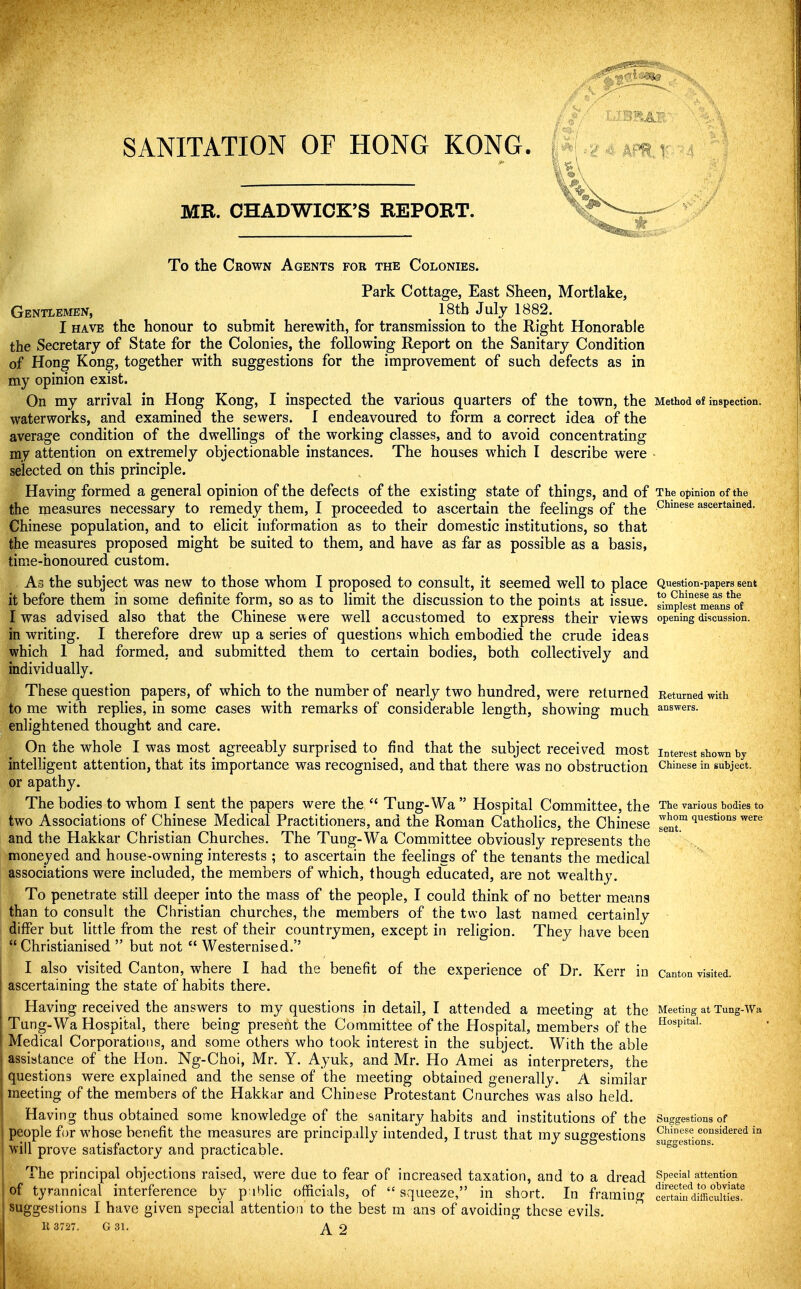 SANITATION OF HONG KONG. MR. OHADWIOK'S REPORT. To the Crown Agents fob the Colonies. Park Cottage, East Sheen, Mortlake, Gentlemen, _ ^ _ 18tb July 1882. I HAVE the honour to submit herewith, for transmission to the Right Honorable the Secretary of State for the Colonies, the following Report on the Sanitary Condition of Hong Kong, together with suggestions for the improvement of such defects as in my opinion exist. On my arrival in Hong Kong, I inspected the various quarters of the town, the Method of inspection, waterworks, and examined the sewers. I endeavoured to form a correct idea of the average condition of the dwellings of the working classes, and to avoid concentrating my attention on extremely objectionable instances. The houses which I describe were - selected on this principle. Having formed a general opinion of the defects of the existing state of things, and of The opinion of the the measures necessary to remedy them, I proceeded to ascertain the feelings of the ^^^'^^^^ ascertained. Chinese population, and to elicit information as to their domestic institutions, so that the measures proposed might be suited to them, and have as far as possible as a basis, time-honoured custom. As the subject was new to those whom I proposed to consult, it seemed well to place Question-papers sent it before them in some definite form, so as to limit the discussion to the points at issue. s°mpkst^meanfof I was advised also that the Chinese were well accustomed to express their views opening discussion, in writing. I therefore drew up a series of questions which embodied the crude ideas which 1 had formed, and submitted them to certain bodies, both collectively and individually. These question papers, of which to the number of nearly two hundred, were returned Returned with to me with replies, in some cases with remarks of considerable length, showing much ai^swers. enlightened thought and care. On the whole I was most agreeably surprised to find that the subject received most interest shown by intelligent attention, that its importance was recognised, and that there was no obstruction Chinese in subject, or apathy. The bodies to whom I sent the papers were the  Tung-Wa  Hospital Committee, the The various bodies to two Associations of Chinese Medical Practitioners, and the Roman Cathohcs, the Chinese ^enr ^^^'^ and the Hakkar Christian Churches. The Tung-Wa Committee obviously represents the moneyed and house-owning interests ; to ascertain the feelings of the tenants the medical associations were included, the members of which, though educated, are not wealthy. To penetrate still deeper into the mass of the people, I could think of no better means than to consult the Christian churches, the members of the two last named certainly differ but little from the rest of their countrymen, except in religion. They have been  Christianised  but not  Westernised. I also visited Canton, where I had the benefit of the experience of Dr. Kerr in canton visited, ascertaining the state of habits there. Having received the answers to my questions in detail, I attended a meeting at the Meeting at Tung-Wa Tung-Wa Hospital, there being preseiit the Committee of the Hospital, members of the ^°'P'''''- Medical Corporations, and some others who took interest in the subject. With the able assistance of the Hon. Ng-Choi, Mr. Y. Ayuk, and Mr. Ho Amei as interpreters, the questions were explained and the sense of the meeting obtained generally. A similar meeting of the members of the Hakkar and Chinese Protestant Cnurches was also held. Having thus obtained some knowledge of the sanitary habits and institutions of the Suggestions of people f )r whose benefit the measures are principally intended, I trust that my suffffestions considered in . 'n j' f A 1 I -J ' jjfjv.'ui^i.^ij.o suggestions. Will prove satisfactory and practicable. The principal objections raised, were due to fear of increased taxation, and to a dread ^p^'''*' attention of tyrannical interference by p:iblic_ officials, of squeeze, in short. In framing SSn'^iMiel' suggestions I have given special attention to the best m ans of avoiding these evils.