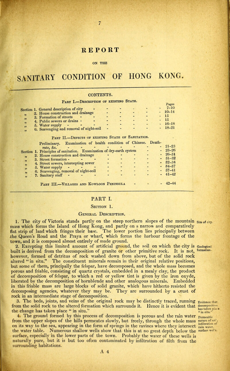 REPORT ON THE SANITARY CONDITION OF HONG KONG. CONTENTS. Part I.—Descbiption of existing State. Section 1. General description of city - - - - - „ 2. House construction and drainage . . - - - „ 3. Formation of streets ------- „ 4. Public sewers or drains ------- „ 5. Water supply -  .  . * „ 6. Scavenging and removal of nigtt-soil . - - - - Pakt II.—Defects of existing State of Sanitation. Preliminary. Examination of health condition of Chinese. Death- rate, &c. Section 1. Principles of sanitation. Examination of dry-earth system „ 2. House construction and drainage - - - - - „ 3. Street formation - „ 4. Street sewers, intercepting sewer . . . . . „ 5. Water supply -------- „ 6. Scavenging, removal of night-soil - - . - - „ 7. Sanitary staff -------- Part III.—Villages and Kowloon Peninsula Pages 7-10 10-14 15 15 16-18 18-21 21-23 23-26 26-31 31- 32 32- 34 34-37 37-41 41- 42 42- 44 PART I. Section 1. General Description. 1. The city of Victoria stands partly on the steep northern slopes of the mountain site of city, mass which forms the Island of Hong Kong, and partly on a narrow and comparatively flat strip of land which fringes their base. The lower portion lies principally between xhe Queen's Road and the Praya or wharf, which forms the harbour frontage of the town, and it is composed almost entirely of made ground. 2. Excepting this limited amount of artificial ground, the soil on which the city is Geological built is derived from the decomposition of granite or other primitive rock. It is not, ^oriaation. however, formed of detritus of rock washed down from above, bat of the solid rock altered  in situ. The constituent minerals remain in their original relative positions, but some of them, principally the felspar, have decomposed, and the whole mass becomes porous and friable, consisting of quartz crystals, embedded in a mealy clay, the product of decomposition of felspar, to which a red or yellow tint is given by the iron oxyde, liberated by the decomposition of hornblende and other analogous minerals. Embedded in this friable mass are large blocks of solid granite, which have hitherto resisted the decomposing agencies, whatever they may be. They are surrounded by a crust of rock in an intermediate stage of decomposition. 3. The beds, joints, and veins of the original rock may be distinctly traced, running Evidence that from the solid rock to the altered formation which surrounds it. Rence it is evident that ^^'^^^1°^'^^!'^ the change lias taken place  in situ. situ!'''' ' * 4. The ground formed hy this process of decomposition is porous and the rain water permeaWe from the upper slopes of the hills permeates slowly, but freely, through the whole mass nature of soi\ •, i • • \.U r i? • • • 1 ^1 • ^ infiltration of on its way to the sea, appearing m the form ot springs in the ravines where they intersect rain water, the water table. Numerous shallow wells show that this is at no great depth below the surface wei's. surface, especially in the lower parts of the town. Probably the water of these wells is naturally pure, but it is but too often contaminated by infiltration of filth from the surrounding habitations.