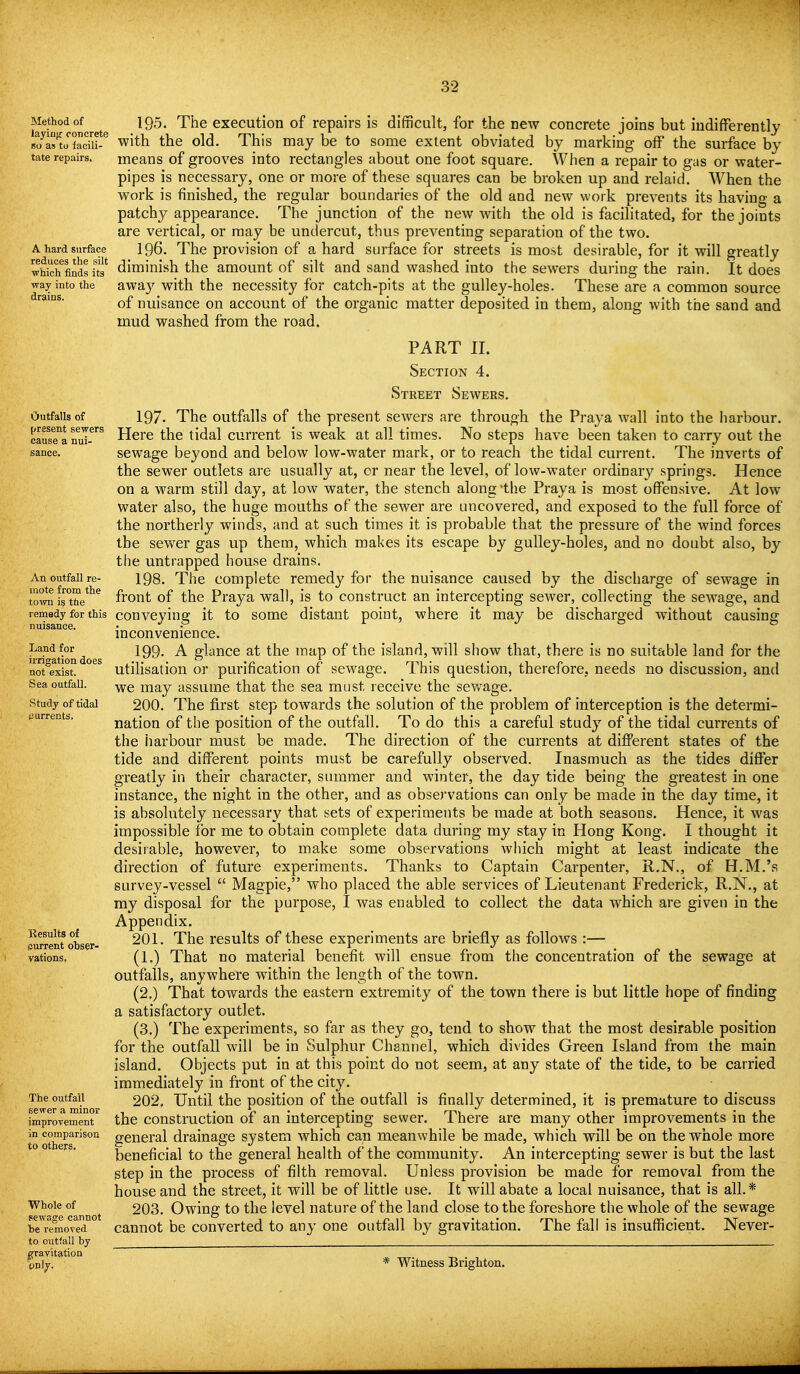 Method of iayiiifr concrete so as to lacili- tate repairs. A hard surface reduces the silt ■which finds its way into the drains. Outfalls of present sewers cause a nui- sance. An outfall re- mote from the town is the remedy for this nuisance. Land for irrigation does not exist. Sea outfall. Study of tidal (iurrents. Results of (surrent obser- vations. The outfall sewer a minor improvement in comparison to others. Whole of sewage cannot be removed to outfall by gravitation only. 195. The execution of repairs is difficult, for the new concrete joins but iudifFerentlj with the old. This may be to some extent obviated by marking off the surface by means of grooves into rectangles about one foot square. When a repair to gas or water- pipes is necessary, one or more of these squares can be broken up and relaid. When the work is finished, the regular boundaries of the old and new work prevents its having a patchy appearance. The junction of the new with the old is facilitated, for the joints are vertical, or may be undercut, thus preventing separation of the two. 196. The provision of a hard surface for streets is most desirable, for it will greatly diminish the amount of silt and sand washed into the sewers during the rain. It does awa}'^ with the necessity for catch-pits at the gulley-holes. These are a common source of nuisance on account of the organic matter deposited in them, along with the sand and mud washed from the road. PART II. Section 4. Street Sewers. 197. The outfalls of the present sewers are through the Praya wall into the harbour. Here the tidal current is weak at all times. No steps have been taken to carry out the sewage beyond and below low-water mark, or to reach the tidal current. The inverts of the sewer outlets are usually at, or near the level, of low-water ordinary springs. Hence on a warm still day, at low water, the stench along'the Praya is most offensive. At low water also, the huge mouths of the sewer are uncovered, and exposed to the full force of the northerly winds, and at such times it is probable that the pressure of the wind forces the sewer gas up them, which makes its escape by gulley-holes, and no doubt also, by the untrapped house drains. 198. The complete remedy for the nuisance caused by the discharge of sewage in front of the Praya wall, is to construct an intercepting sewer, collecting the sewage, and conveying it to some distant point, where it may be discharged without causing inconvenience. 199- A glance at the map of the island, will show that, there is no suitable land for the utilisation or purification of sewage. This question, therefore, needs no discussion, and we may assume that the sea must receive the sewage. 200. The first step towards the solution of the problem of interception is the determi- nation of the position of the outfall. To do this a careful study of the tidal currents of the harbour must be made. The direction of the currents at difi'erent states of the tide and different points must be carefully observed. Inasmuch as the tides differ greatly in their character, summer and winter, the day tide being the greatest in one instance, the night in the other, and as observations can only be made in the day time, it is absolutely necessary that sets of experiments be made at both seasons. Hence, it was impossible for me to obtain complete data during my stay in Hong Kong. I thought it desirable, however, to make some observations which might at least indicate the direction of future experiments. Thanks to Captain Carpenter, R.N., of H.M.'s survey-vessel  Magpie, who placed the able services of Lieutenant Frederick, R.N., at my disposal for the purpose, I was enabled to collect the data which are given in the Appendix. 201. The results of these experiments are briefly as follows :— (1.) That no material benefit will ensue from the concentration of the sewage at outfalls, anywhere within the length of the town. (2.) That towards the eastern extremity of the town there is but little hope of finding a satisfactory outlet. (3.) The experiments, so far as they go, tend to show that the most desirable position for the outfall will be in Sulphur Chaimel, which divides Green Island from the main island. Objects put in at this point do not seem, at any state of the tide, to be carried immediately in front of the city. 202. Until the position of the outfall is finally determined, it is premature to discuss the construction of an intercepting sewer. There are many other improvements in the general drainage system which can meanwhile be made, which will be on the whole more beneficial to the general health of the community. An intercepting sewer is but the last step in the process of filth removal. Unless provision be made for removal from the house and the street, it will be of little use. It will abate a local nuisance, that is all.* 203. Owing to the level nature of the land close to the foreshore the whole of the sewage cannot be converted to any one outfall by gravitation. The fall is insufficient. Never- * Witness Brighton.