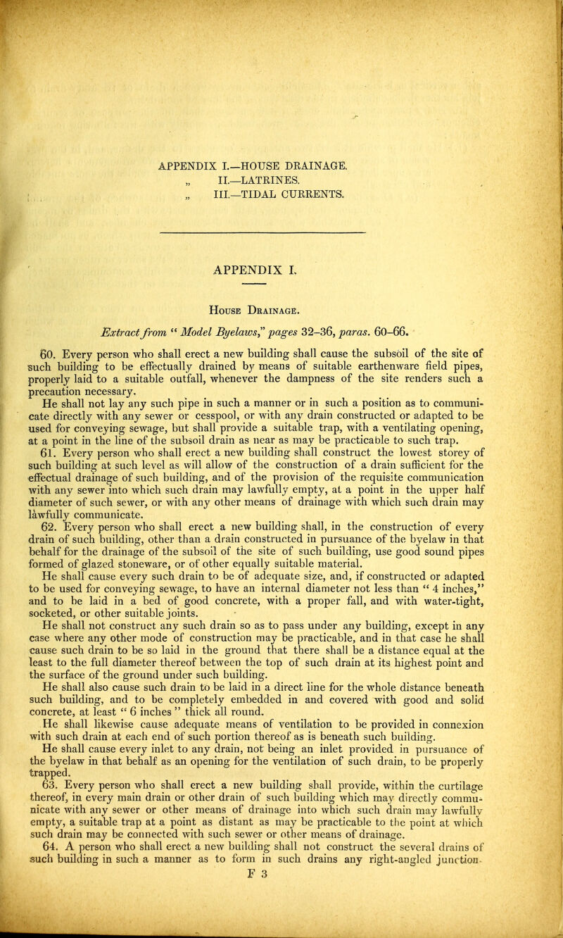 APPENDIX I.. 11- HI. —HOUSE DRAINAGE. .—LATRINES. .—TIDAL CURRENTS. APPENDIX L House Drainage. Extract from  Model Byelaws pages 32-36, paras. 60-66. 60. Every person who shall erect a new building shall cause the subsoil of the site of such building to be effectually drained by means of suitable earthenware field pipes, properly laid to a suitable outfall, whenever the dampness of the site renders such a precaution necessary. He shall not lay any such pipe in such a manner or in such a position as to communi- cate directly with any sewer or cesspool, or with any drain constructed or adapted to be used for conveying sewage, but shall provide a suitable trap, with a ventilating opening, at a point in the line of the subsoil drain as near as may be practicable to such trap. 61. Every person who shall erect a new building shall construct the lowest storey of such building at such level as will allow of the construction of a drain sufficient for the effectual drainage of such building, and of the provision of the requisite communication with any sewer into which such drain may lawfully empty, at a point in the upper half diameter of such sewer, or with any other means of drainage with which such drain may lawfully communicate. 62. Every person who shall erect a new building shall, in the construction of every drain of such building, other than a drain constructed in pursuance of the byelaw in that behalf for the drainage of the subsoil of the site of such building, use good sound pipes formed of glazed stoneware, or of other equally suitable material. He shall cause every such drain to be of adequate size, and, if constructed or adapted to be used for conveying sewage, to have an internal diameter not less than  4 inches, and to be laid in a bed of good concrete, with a proper fall, and with water-tight, socketed, or other suitable joints. He shall not construct any such drain so as to pass under any building, except in any case where any other mode of construction may be pi'acticable, and in that case he shall cause such drain to be so laid in the ground that there shall be a distance equal at the least to the full diameter thereof between the top of such drain at its highest point and the surface of the ground under such building. He shall also cause such drain to be laid in a direct line for the whole distance beneath such building, and to be completely embedded in and covered with good and solid concrete, at least  6 inches  thick all round. He shall likewise cause adequate means of ventilation to be provided in connexion with such drain at each end of such portion thereof as is beneath such building. He shall cause every inlet to any drain, not being an inlet provided in pursuance of the byelaw in that behalf as an opening for the ventilation of such drain, to be properly trapped. 63. Every person who shall erect a new building shall provide, within the curtilage thereof, in every main drain or other drain of such building which may directly commu- nicate with any sewer or other means of drainage into which such drain may lawfullv empty, a suitable trap at a point as distant as may be practicable to the point at which such drain may be connected with such sewer or other means of drainage. 64. A person who shall erect a new building shall not construct the several drains of such building in such a manner as to form in such drains any right-angled junction- F 3