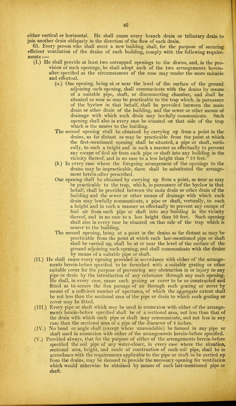 either vertical or horizontal. He shall cause every branch drain or tributary drain to join another drain obliquely in the direction of the flow of such drain. 65. Every person who shall erect a new building shall, for the purpose of securing efficient ventilation of the drains of such building, comply with the following require- ments :— (I.) He shall provide at least two imtrapped openings to the drains, and, in the pro- vision of such openings, he shall adopt such of the two arrangements herein- after specified as the circumstances of the case may render the more suitable and effectual. (a.) One opening, being at or near the level of the surface of the ground adjoining such opening, shall communicate with the drains by means of a suitable pipe, shaft, or disconnecting chamber, and shall be situated as near as may be practicable to the trap which, in pursuance of the byelaw in that behalf, shall be provided between the main drain or other drain of the building, and the sewer or other means of drainage with which such drain may lawfully communicate. Stich opening shall also in every case be situated on that side of the trap which is the nearer to the building. The second opening shall be obtained by carrying up from a point in the drains, as far distant as may be practicable from tbe point at which the first-mentioned opening shall be situated, a pipe or shaft, verti- cally, to such a height and in such a manner as effectually to prevent any escape of foul air from such pipe or shaft into any building in the vicinity thereof, and in no case to a less height than  10 feet. (b.) In every case where the foregoing arrangement of the openings to the drains may be impracticable, there shall be substituted the arrange- ment herein-after prescribed. One opening shall be obtained by carrying up from a point, as near as may be practicable to the trap, which, in pursuance of the byelaw in that behalf, shall be provided between the main drain or other drain of the building and the sewer or other means of drainage with which such drain may lawfully communicate, a pipe or shaft, vertically, to such a height and in such a manner as effectually to prevent any escape of foul air from such pipe or shaft into any building in the vicinity thereof, and in no case to a less height than 10 feet. Such opening shall also in every case be situated on that side of the trap which is nearer to the building. The second opening, being at a point in the drains as far distant as may be practicable from the point at which such last-mentioned pipe or shaft shall be carried up, shall be at or near the level of the surface of the ground adjoining such opening, and shall communicate with the drains by means of a suitable pipe or shaft. (II.) He shall cause every opening provided in accordance with either of the arrange- ments herein-before specified to be furnished witli a suitable grating or other suitable cover for the purpose of preventing any obstruction in or injury to any pipe or drain by the introduction of any substance through any such opening. He shall, in every case, cause such grating or cover to be so constructed and fitted as to secure the free passage of air through such grating or cover by means of a sufficient number of apertures, of which the aggregate extent shall be not less than the sectional area of the pipe or drain to which such grating or cover may be fitted. (HI.) Every pipe or shaft which may be used in connexion with either of the arrange- ments herein-before specified shall be of a sectional area, not less than that of the drain w^ith which such pipe or shaft may communicate, and not less in any case than the sectional area of a pipe of the diameter of 4 inches. (IV.) No bend or angle shall (except where unavoidable) be formed in any pipe or shaft used in connexion with either of the arrangements herein-before specified. (V.) Provided always, that for the purpose of either of the arrangements herein-before specified the soil pipe of any water-closet, in every case where the situation, sectional area, height, and mode of construction of such soil pipe, shall be in accordance with the requirements applicable to the pipe or shaft to be carried up from the drains, may be deemed to provide the necessary opening for ventilation which would otherwise be obtained by means of such last-mentioned pipe or shaft.