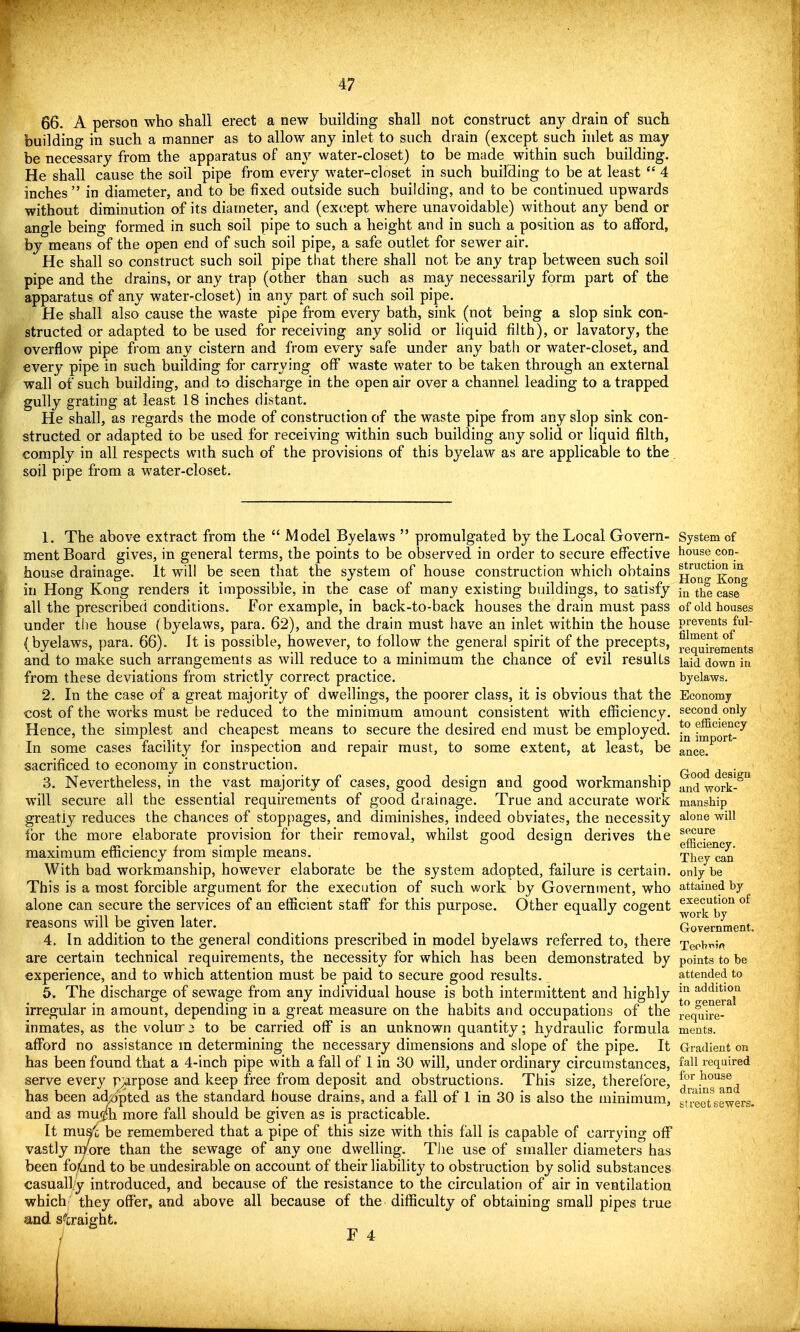 66. A person who shall erect a new building shall not construct any drain of such building in such a manner as to allow any inlet to such drain (except such inlet as may be necessary from the apparatus of an}'- water-closet) to be made within such building. He shall cause the soil pipe from every water-closet in such building to be at least  4 inches  in diameter, and to be fixed outside such building, and to be continued upwards without diminution of its diameter, and (except where unavoidable) without any bend or angle being formed in such soil pipe to such a height and in such a position as to afford, by means of the open end of such soil pipe, a safe outlet for sewer air. He shall so construct such soil pipe that there shall not be any trap between such soil pipe and the drains, or any trap (other than such as may necessarily form part of the apparatus of any water-closet) in any part of such soil pipe. He shall also cause the waste pipe from every bath, sink (not being a slop sink con- structed or adapted to be used for receiving any solid or liquid filth), or lavatory, the overflow pipe from any cistern and from every safe under any bath or water-closet, and every pipe in such building for carrying off waste water to be taken through an external wall of such building, and to discharge in the open air over a channel leading to a trapped gully grating at least 18 inches distant. He shall, as regards the mode of construction of the waste pipe from any slop sink con- structed or adapted to be used for receiving within such building any solid or liquid filth, comply in all respects with such of the provisions of this byelaw as are applicable to the soil pipe from a water-closet. 1. The above extract from the  Model Byelaws  promulgated by the Local Govern- ment Board gives, in general terms, the points to be observed in order to secure effective house drainage. It will be seen that the system of house construction which obtains in Hong Kong renders it impossible, in the case of many existing buildings, to satisfy all the prescribed conditions. For example, in back-to-back houses the drain must pass under the house ( byelaws, para. 62), and the drain must have an inlet within the house I byelaws, para. 66). It is possible, however, to follow the general spirit of the precepts, and to make such arrangements as will reduce to a minimum the chance of evil results from these deviations from strictly correct practice. 2. In the case of a great majority of dwellings, the poorer class, it is obvious that the cost of the works must be reduced to the minimum amount consistent with efficiency. Hence, the simplest and cheapest means to secure the desired end must be employed. In some cases facility for inspection and repair must, to some extent, at least, be sacrificed to economy in construction. 3. Nevertheless, in the vast majority of cases, good design and good workmanship will secure all the essential requirements of good drainage. True and accurate work greatly reduces the chances of stoppages, and diminishes, indeed obviates, the necessity for the more elaborate provision for their removal, whilst good design derives the maximum efficiency from simple means. With bad workmanship, however elaborate be the system adopted, failure is certain. This is a most forcible argument for the execution of such work by Government, who alone can secure the services of an efficient staff for this purpose. Other equally cogent reasons will be given later. 4. In addition to the general conditions prescribed in model byelaws referred to, there are certain technical requirements, the necessity for which has been demonstrated by experience, and to which attention must be paid to secure good results. 5. The discharge of sewage from any individual house is both intermittent and highly irregular in amount, depending in a great measure on the habits and occupations of the inmates, as the volun ^ to be carried oflT is an unknown quantity; hydraulic formula afford no assistance m determining the necessary dimensions and slope of the pipe. It has been found that a 4-inch pipe with a fall of 1 in 30 will, under ordinary circumstances, serve every r^rpose and keep free from deposit and obstructions. This size, therefore, has been adiiipted as the standard house drains, and a fall of 1 in 30 is also the minimum, and as muf/h more fall should be given as is practicable. It muac be remembered that a pipe of this size with this fall is capable of carrying off vastly more than the sewage of any one dwelling. TJie use of smaller diameters has been fo<ind to be undesirable on account of their liability to obstruction by solid substances casuall/y introduced, and because of the resistance to the circulation of air in ventilation which they offer, and above all because of the difficulty of obtaining small pipes true and s^craight. / r 4 System of house con- struction in Hong Kong in the case of old houses prevents ful- filment of requirements laid down in byelaws. Economy second only to efficiency in import- ance. Good design and work- manship alone will secure efficiency. They can only be attained by execution of work by Government. Terlr^'fl points to be attended to in addition to general require- ments. Gradient on fall required for house drains and street sewers.