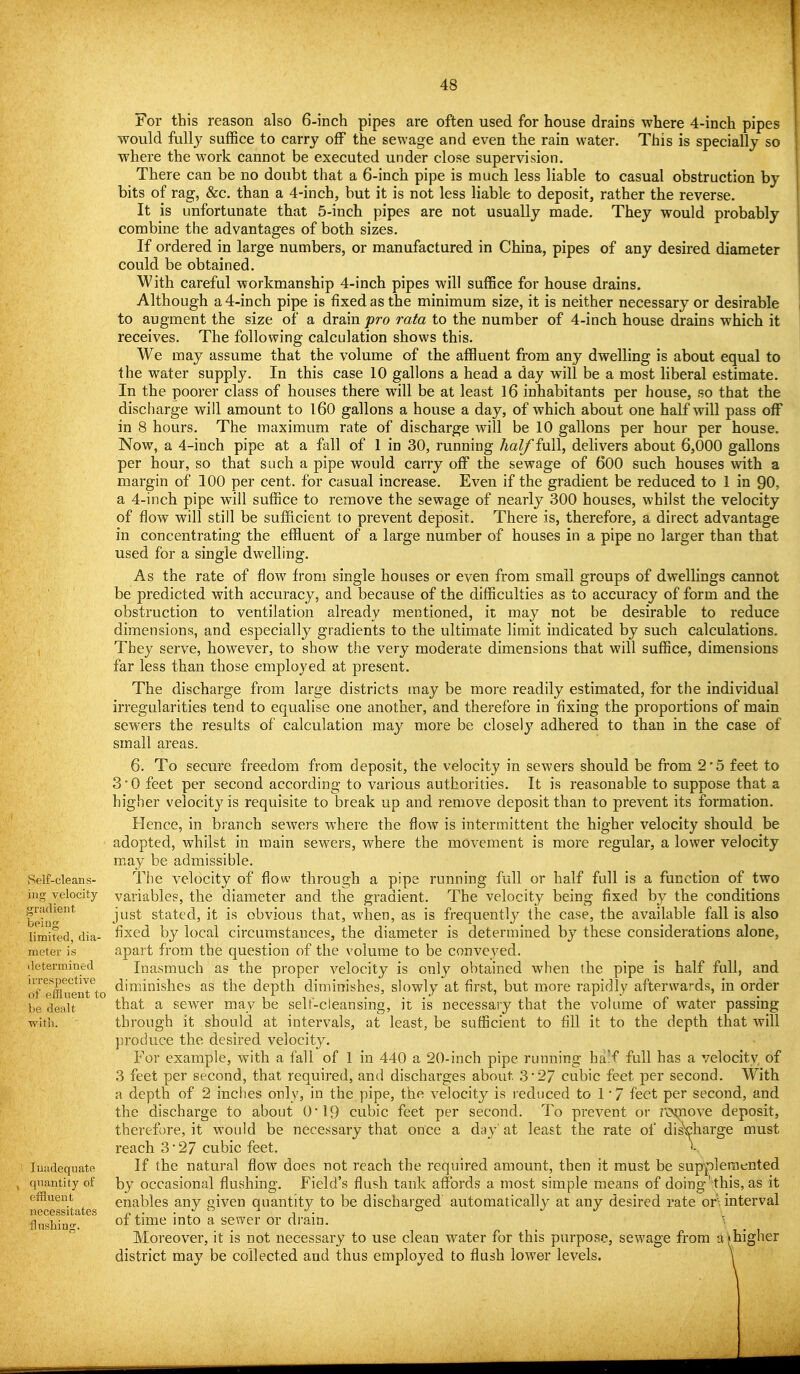 Self-cleans- ing velocity gi'iidient beiDg limited, dia- meter is determined irrespective of effluent to he dealt with. luiidequate quantity of effluent necessitates flnshinff. For this reason also 6-inch pipes are often used for house drains where 4-inch pipes would fully suffice to carry off the sewage and even the rain water. This is specially so where the work cannot be executed under close supervision. There can be no doubt that a 6-inch pipe is much less liable to casual obstruction by bits of rag, &c. than a 4-inch, but it is not less liable to deposit, rather the reverse. It is unfortunate that 5-inch pipes are not usually made. They would probably combine the advantages of both sizes. If ordered in large numbers, or manufactured in China, pipes of any desired diameter could be obtained. With careful workmanship 4-inch pipes will suffice for house drains. Although a 4-inch pipe is fixed as the minimum size, it is neither necessary or desirable to augment the size of a drain pro rata to the number of 4-inch house drains which it receives. The following calculation shows this. We may assume that the volume of the affluent from any dwelling is about equal to the water supply. In this case 10 gallons a head a day will be a most liberal estimate. In the poorer class of houses there will be at least 16 inhabitants per house, so that the discharge will amount to l60 gallons a house a day, of which about one half will pass off in 8 hours. The maximum rate of discharge will be 10 gallons per hour per house. Now, a 4-inch pipe at a fall of 1 in 30, running half full, delivers about 6,000 gallons per hour, so that such a pipe would carry off the sewage of 600 such houses with a margin of 100 per cent, for casual increase. Even if the gradient be reduced to 1 in 90, a 4-inch pipe will suffice to remove the sewage of nearly 300 houses, whilst the velocity of flow will still be sufficient to prevent deposit. There is, therefore, a direct advantage in concentrating the effluent of a large number of houses in a pipe no larger than that used for a single dwelling. As the rate of flow from single houses or even from small groups of dwellings cannot be predicted with accuracy, and because of the difficulties as to accuracy of form and the obstruction to ventilation already mentioned, it may not be desirable to reduce dimensions, and especially gradients to the ultimate limit indicated by such calculations. They serve, however, to show the very moderate dimensions that will suffice, dimensions far less than those employed at present. The discharge from large districts may be more readily estimated, for the individual irregularities tend to equalise one another, and therefore in fixing the proportions of main sewers the results of calculation may more be closelj^ adhered to than in the case of small areas. 6. To secure freedom from deposit, the velocity in sewers should be from 2*5 feet to 3'0 feet per second according to various authorities. It is reasonable to suppose that a higher velocity is requisite to break up and remove deposit than to prevent its formation. Hence, in branch sewers where the flow is intermittent the higher velocity should be adopted, whilst in main sewers, where the movement is more regular, a lower velocity may be admissible. The velocity of flow through a pipe running full or half full is a function of two variables, the diameter and the gradient. The velocity being fixed by the conditions just stated, it is obvious that, w^hen, as is frequentl}^ the case, the available fall is also fixed by local circumstances, the diameter is determined by these considerations alone, apart from the question of the volume to be conveyed. Inasmuch as the proper velocity is only obtained when the pipe is half full, and diminishes as the depth diminishes, slowly at first, but more rapidly afterwards, in order that a sewer may be self-cleansing, it is necessaiy that the volume of water passing through it should at intervals, at least, be sufficient to fill it to the depth that will produce the desired velocity. For example, with a fall of 1 in 440 a 20-inch pipe running ba!f full has a velocity of 3 feet per second, that required, and discharges about 3*27 cubic feet per second. With a depth of 2 inches only, in the pipe, the velocit}^ is reduced to 1 '7 feet per second, and the discharge to about 0*19 cubic feet per second. To prevent or totiovc deposit, therefore, it would be necessary that once a day'at least the rate of discharge must reach 3'27 cubic feet. If the natural flow does not reach the required amount, then it must be supplemented by occasional flushing. Field's flush tank affords a most simple means of doing' this, as it enables any given quantity to be discharged automatically at any desired rate or'^ interval of time into a sewer or drain. \ Moreover, it is not necessary to use clean water for this purpose, sewage from akhigher district may be collected and thus employed to flush lower levels. \