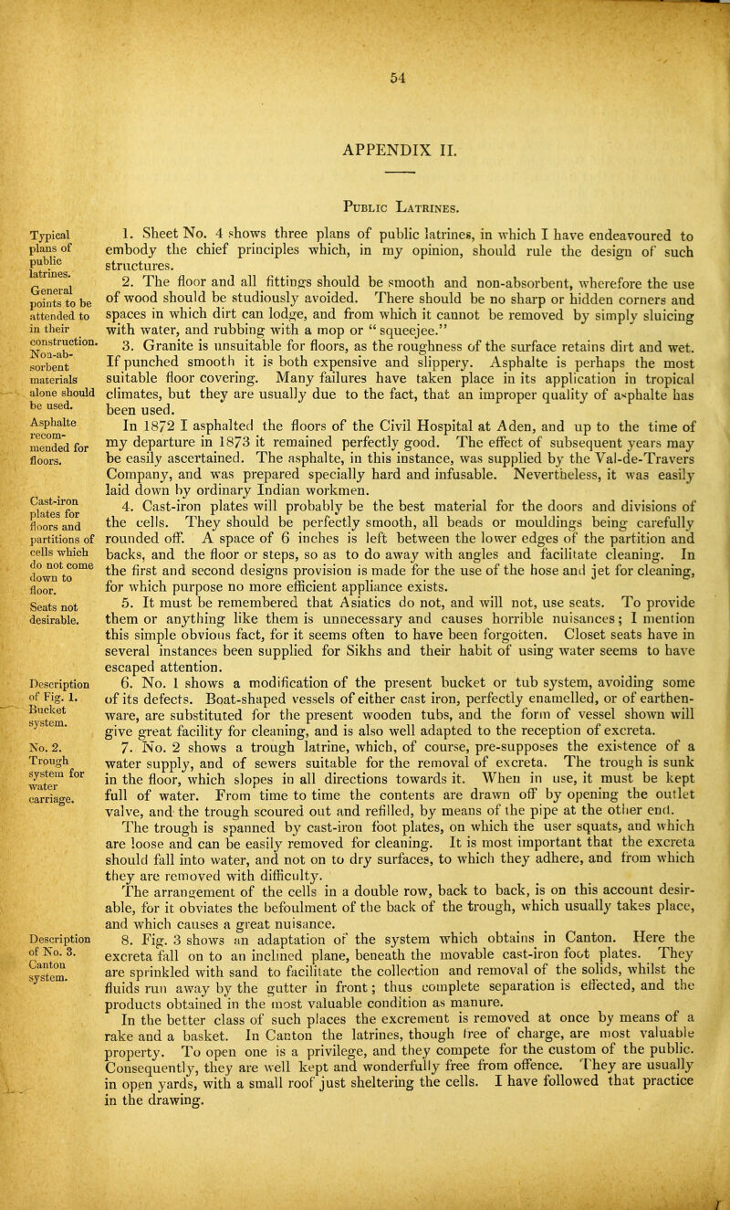 APPENDIX II. Public Latrines. Typical plans of public latrines. General points to be attended to in their construction. Noa-ab- sorbent materials alone should be used. Asphalte recom- mended for floors. Cast-iron plates for floors and partitions of cells which do not come down to floor. Seats not desirable. Description of Fig. 1. Bucket system. No. 2. Trough system for water carriage. Description of ISO. 3. Canton system. 1. Sheet No. 4 shows three plans of pubHc latrines, in which I have endeavoured to embody the chief principles which, in my opinion, should rule the design of such structures. 2. The floor and all fittings should be smooth and non-absorbent, wherefore the use of wood should be studiously avoided. There should be no sharp or hidden corners and spaces in which dirt can lodge, and from which it cannot be removed by simply sluicing with water, and rubbing with a mop or  squeejee. 3. Granite is unsuitable for floors, as the roughness of the surface retains dirt and wet. If punched smooth it is both expensive and slippery. Asphalte is perhaps the most suitable floor covering. Many failures have taken place in its application in tropical climates, but they are usually due to the fact, that an improper quality of a>^phalte has been used. In 1872 I asphalted the floors of the Civil Hospital at Aden, and up to the time of my departure in 1873 it remained perfectly good. The effect of subsequent years may be easily ascertained. The asphalte, in this instance, was supplied by the Vai-de-Travers Company, and was prepared specially hard and infusable. Nevertheless, it was easily laid down by ordinary Indian workmen. 4. Cast-iron plates will probably be the best material for the doors and divisions of the cells. They should be perfectly smooth, all beads or mouldings being carefully rounded off*. A space of 6 inches is left between the lower edges of the partition and backs, and the floor or steps, so as to do away with angles and facilitate cleaning. In the first and second designs provision is made for the use of the hose and jet for cleaning, for which purpose no more efficient appliance exists. 5. It must be remembered that Asiatics do not, and will not, use seats. To provide them or anything like them is unnecessary and causes horrible nuisances; I mention this simple obvious fact, for it seems often to have been forgotten. Closet seats have in several instances been supplied for Sikhs and their habit of using water seems to have escaped attention. 6. No. 1 shows a modification of the present bucket or tub system, avoiding some of its defects. Boat-shaped vessels of either cast iron, perfectly enamelled, or of earthen- ware, are substituted for the present wooden tubs, and the form of vessel shown will give great facility for cleaning, and is also well adapted to the reception of excreta. 7. No. 2 shows a trough latrine, which, of course, pre-supposes the existence of a water supply, and of sewers suitable for the removal of excreta. The trough is sunk in the floor, which slopes in all directions towards it. When in use, it must be kept full of water. From time to time the contents are drawn off by opening the outlet valve, and the trough scoured out and refilled, by means of the pipe at the otiier end. The trough is spanned by cast-iron foot plates, on which the user squats, and which are loose and can be easily removed for cleaning. It is most important that the excreta should fall into water, and not on to dry surfaces, to which they adhere, and from which they are removed with difficulty. The arrano-ement of the cells in a double row, back to back, is on this account desir- able, for it obviates the befoulment of the back of the trough, which usually takes place, and which causes a great nuisance. 8. Fig. 3 shows an adaptation of the system which obtains in Canton. Here the excreta fall on to an inclmed plane, beneath the movable cast-iron foot plates. They are sprinkled with sand to facilitate the collection and removal of the sohds, whilst the fluids run away by the gutter in front; thus complete separation is effected, and the products obtained in the most valuable condition as manure. In the better class of such places the excrement is removed at once by means of a rake and a basket. In Canton the latrines, though tree of charge, are most valuable property. To open one is a privilege, and they compete for the custom of the public. Consequently, they are well kept and wonderfully free from offence. They are usually in open yards, with a small roof just sheltering the cells. I have followed that practice in the drawing.