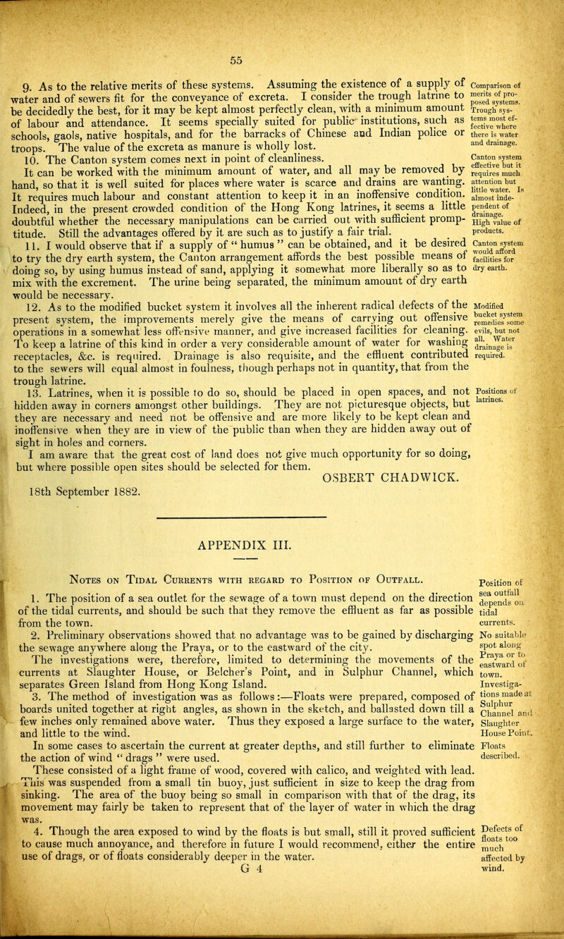 9 As to the relative merits of these systems. Assuming the existence of a supply of comparison of water and of sewers fit for the conveyance of excreta. I consider the trough latrine to J^JJ^y^^P;; be decidedly the best, for it may be kept almost perfectly clean, with a minimum amount Trough sys- of labour and attendance. It seems specially suited for public institutions, such as schools, gaols, native hospitals, and for the barracks of Chinese and Indian police or there is water troops. The value of the excreta as manure is wholly lost. ^^ drainage. 10. The Canton system comes next in point of cleanliness. S^ctiveTuTit It can be worked with the minimum amount of water, and all maybe removed by requires much hand, so that it is well suited for places where water is scarce and drains are wanting, attentkm Mt^^ It requires much labour and constant attention to keep it in an inoffensive condition. almost inde- Indeed, in the present crowded condition of the Hong Kong latrines, it seems a little P^^dent^of doubtful whether the necessary manipulations can be carried out with sufficient promp- Hig^faiueof titude. Still the advantages offered by it are such as to justify a fair trial. _ products. 11. I would observe that if a supply of  humus  can be obtained, and it be desired ^^^5°°^^^^^^ to try the dry earth system, the Canton arrangement affords the best possible means of facuitiesfor doing so, by using humus instead of sand, applying it somewhat more liberally so as to dry earth, mix with the excrement. The urine being separated, the minimum amount of dry earth would be necessary. 12. As to the modified bucket system it involves all the inherent radical defects of the Modified present system, the improvements merely give the means of carrying out offensive ^emedie7'?me operations in a somewhat less offensive manner, and give increased facilities for cleaning, evils, but not To keep a latrine of this kind in order a very considerable amount of water for washing J^^Jg*^ receptacles, &c. is required. Drainage is also requisite, and the effluent contributed require°d. to the sewers will equal almost in foulness, though perhaps not in quantity, that from the trough latrine. 13. Latrines, when it is possible to do so, should be placed in open spaces, and not Positions of hidden away in corners amongst other buildings. They are not picturesque objects, but they are necessary and need not be offensive and are more likely to be kept clean and inoffensive when they are in view of the~public than when they are hidden away out of sight in holes and corners. I am aware that the great cost of land does not give much opportunity for so doing, but where possible open sites should be selected for them. OSBERT CHADWICK. 18th September 1882. APPENDIX III. Notes on Tidal Currents with regard to Position of Outfall. Position of 1. The position of a sea outlet for the sewage of a town must depend on the direction ^epends^on of the tidal currents, and should be such that they remove the effluent as far as possible tidal from the town. currents. 2. Preliminary observations showed that no advantage was to be gained by discharging No suitable the sewage anywhere along the Praya, or to the eastward of the city. ^po* ^'^oDg The investigations were, therefore, limited to determining the movements of the ^g^J^'^ard ot' currents at Slaughter House, or Belcher's Point, and in Sulphur Channel, which town, separates Green Island from Hong Kong Island. Investiga- 3. The method of investigation was as follows:—Floats were prepared, composed of boards united together at right angles, as shown in the sketch, and ballasted down till a (^^^aml^e^ and few inches only remained above water. Thus they exposed a large surface to the water, slaughter and little to the wind. House Point. In some cases to ascertain the current at greater depths, and still further to eliminate Floats the action of wind  drags  were used. described. These consisted of a light frame of wood, covered with calico, and weighted with lead. This was suspended from a small tin buoy, just sufficient in size to keep the drag from sinking. The area of the buoy being so small in comparison with that of the drag, its movement may fairly be taken to represent that of the layer of water in which the drag was, 4. Though the area exposed to wind by the floats is but small, still it proved sufficient ^^^[^3^*^°^ to cause much annoyance, and therefore in future I would recommend, either the entire ^y^^h use of drags, or of floats considerably deeper in the water. affected by G 4 wind.