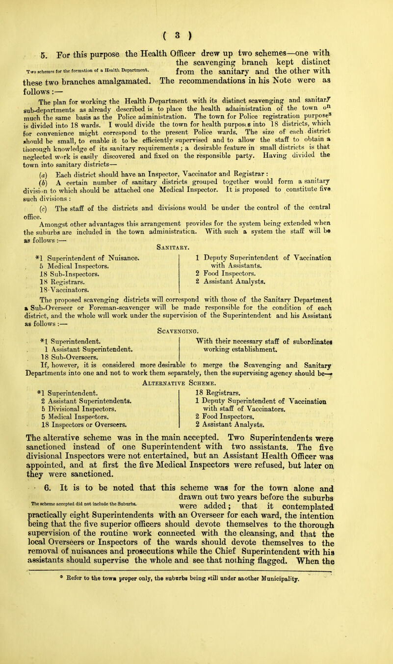 5. For this purpose the Health. Officer drew up two schemes—one with the scavenging branch kept distinct Two schemes for the formation of a Health Department. f rOUl the Sanitary and the Other with these two branches amalgamated. The recommendations in his Note were aa follows:— The plan for working the Health Department with its distinct scavenging and sanitary sub-departments as already described is to place the health administration of the town on much the same basis as the Police administration. The town for Police registration purpose3 is divided into 18 wards. I would divide the town for health purposts into 18 districts, which for convenience might correspond to the present Police wards. The size of each district should be small, to enable it to be efficiently supervised and to allow the staff to obtain a thorough knowledge of its sanitary requirements ; a desirable feature in small districts is that neglected work is easily discovered and fixed on the responsible party. Having divided the town into sanitary districts— (a) Each district should have an Inspector, Vaccinator and Registrar : (b) A certain number of sanitary districts grouped together would form a sanitary division to which should be attached one Medical Inspector. It is proposed to constitute five such divisions : (c) The staff of the districts and divisions would be under the control of the central office. Amongst other advantages this arrangement provides for the system being extended when the suburbs are included in the town administration. With such a system the staff will be as follows :— Sanitaby. *1 Superintendent of Nuisance. 5 Medical Inspectors. 18 Sub-Inspectors. 18 Registrars. 18-Vaccinators. 1 Deputy Superintendent of Vaccination with Assistants. 2 Food Inspectors. 2 Assistant Analysts. The proposed scavenging districts will correspond with those of the Sanitary Department » Sub-Overseer or Foreman-scavenger will be made responsible for the condition of each district, and the whole will work under the supervision of the Superintendent and his Assistant as follows :— Scavenging. With their necessary staff of subordinates working establishment. *1 Superintendent. 1 Assistant Superintendent. 18 Sub-Overseers. If, however, it is considered more desirable to merge the Scavenging and Sanitary Departments into one and not to work them separately, then the supervising agency should be—• Alternative Scheme. *1 Superintendent. 2 Assistant Superintendents. 5 Divisional Inspectors. 5 Medical Inspectors, 18 Inspectors or Overseers. 18 Registrars. 1 Deputy Superintendent of Vaccination with staff of Vaccinators. 2 Food Inspectors. 2 Assistant Analysts. The alterative scheme was in the main accepted. Two Superintendents were sanctioned instead of one Superintendent with two assistants. The five divisional Inspectors were not entertained, but an Assistant Health Officer was appointed, and at first the five Medical Inspectors were refused, but later on they were sanctioned. 6. It is to be noted that this scheme was for the town alone and drawn out two years before the suburbs were added; that it contemplated practically eight Superintendents with an Overseer for each ward, the intention being that the five superior officers should devote themselves to the thorough supervision of the routine work connected with the cleansing, and that the local Overseers or Inspectors of the wards should devote themselves to the removal of nuisances and prosecutions while the Chief Superintendent with his assistants should supervise the whole and see that nothing flagged. When the The scheme accepted did not include the Suburbs. Eefer to the town proper only, the suburbs being still under another Municipality.