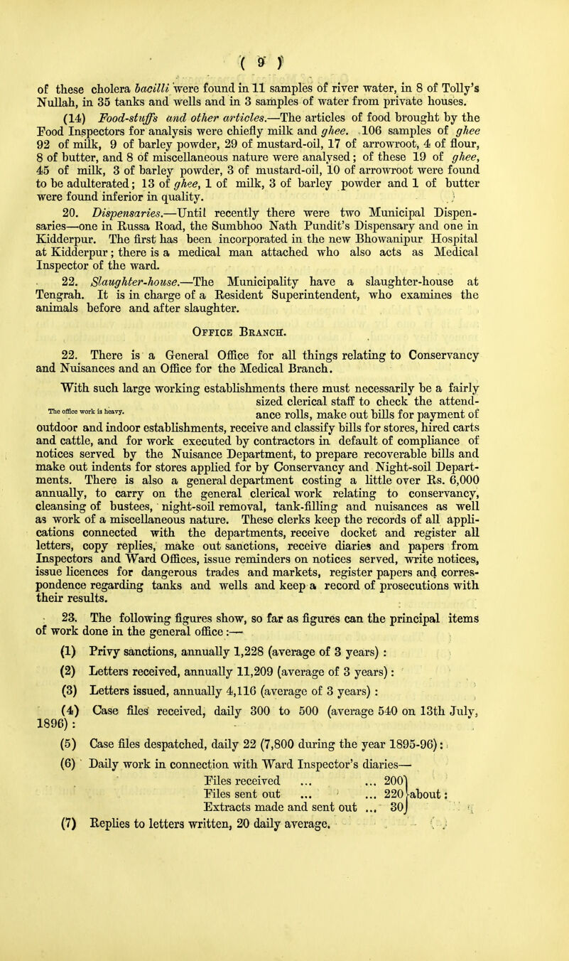 ( »t of these cholera bacilli were found in 11 samples of river water, in 8 of Tolly's Nullah, in 35 tanks and wells and in 3 samples of water from private houses. (14) Food-stuffs and other articles.—The articles of food brought by the Pood Inspectors for analysis were chiefly milk and ghee. 106 samples of ghee 92 of milk, 9 of barley powder, 29 of mustard-oil, 17 of arrowroot, 4 of flour, 8 of butter, and 8 of miscellaneous nature were analysed; of these 19 of ghee, 45 of milk, 3 of barley powder, 3 of mustard-oil, 10 of arrowroot were found to be adulterated; 13 of ghee, 1 of milk, 3 of barley powder and 1 of butter were found inferior in quality. 20. Dispensaries.—Until recently there were two Municipal Dispen- saries—one in Russa Road, the Sumbhoo Nath Pundit's Dispensary and one in Kidderpur. The first has been incorporated in the new Bhowanipur Hospital at Kidderpur; there is a medical man attached who also acts as Medical Inspector of the ward. 22. Slaughter-house.—The Municipality have a slaughter-house at Tengrah. It is in charge of a Resident Superintendent, who examines the animals before and after slaughter. Office Branch. 22. There is a General Office for all things relating to Conservancy and Nuisances and an Office for the Medical Branch. With such large working establishments there must necessarily be a fairly sized clerical staff to check the attend- The office work is heavy. ance j-q]]^ mgfcG Qut ^3 f Qr payment of outdoor and indoor establishments, receive and classify bills for stores, hired carts and cattle, and for work executed by contractors in default of compliance of notices served by the Nuisance Department, to prepare recoverable bills and make out indents for stores applied for by Conservancy and Night-soil Depart- ments. There is also a general department costing a little over Rs. 6,000 annually, to carry on the general clerical work relating to conservancy, cleansing of bustees, night-soil removal, tank-filling and nuisances as well as work of a miscellaneous nature. These clerks keep the records of all appli- cations connected with the departments, receive docket and register all letters, copy replies, make out sanctions, receive diaries and papers from Inspectors and Ward Offices, issue reminders on notices served, write notices, issue licences for dangerous trades and markets, register papers and corres- pondence regarding tanks and wells and keep a record of prosecutions with their results. 23. The following figures show, so far as figures can the principal items of work done in the general office:— (1) Privy sanctions, annually 1,228 (average of 3 years) : (2) Letters received, annually 11,209 (average of 3 years): (3) Letters issued, annually 4,116 (average of 3 years) : (4) Case files received, daily 300 to 500 (average 540 on 13th July, 1896) : (5) Case files despatched, daily 22 (7,800 during the year 1895-96): i (6) ' Daily work in connection with Ward Inspector's diaries— Piles received ... ... 2001 Piles sent out ... ... 220[about: Extracts made and sent out ... 30j ' ij