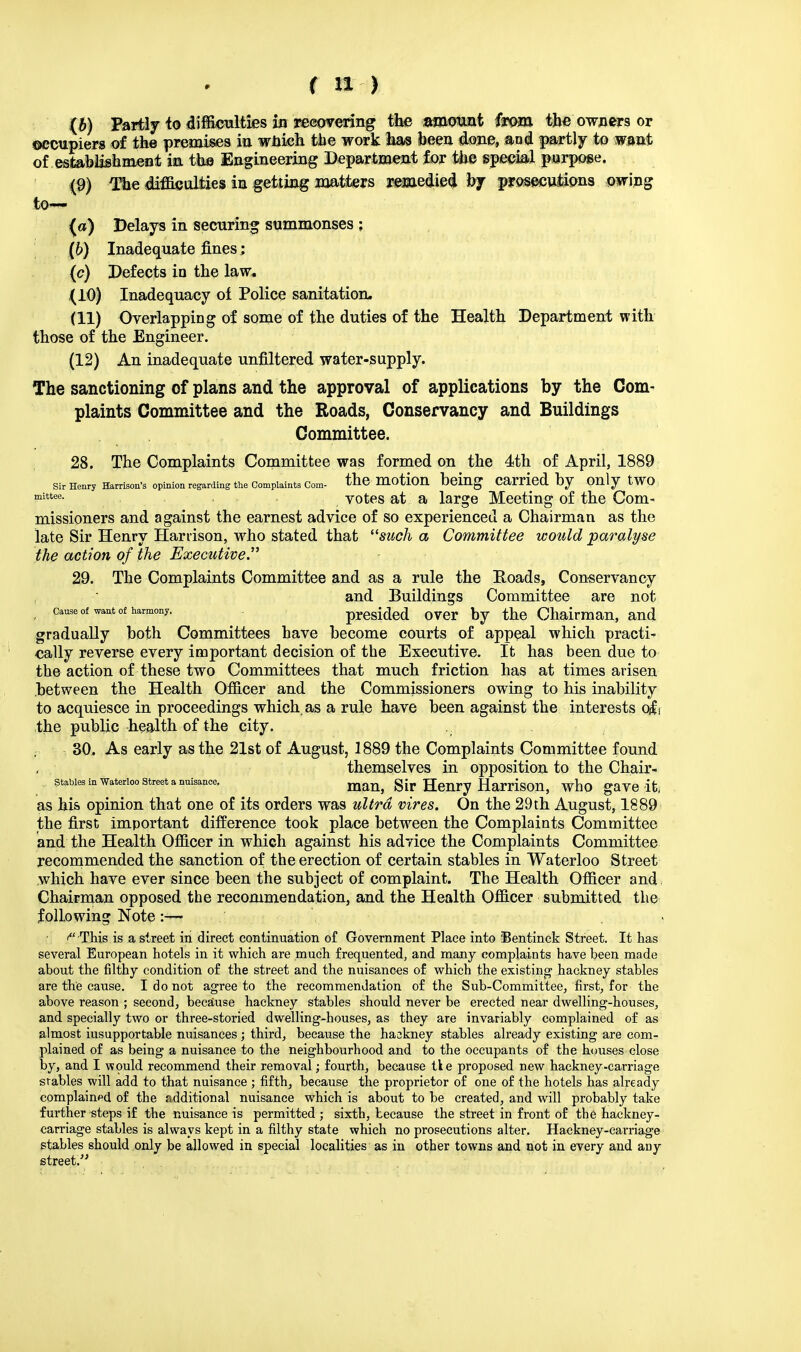 ♦ (b) Partly to difficulties in reeovering the amora&t ffom the owners or occupiers of the premises in wbkfo the work lias been, done, and partly to want of, establishment in. the Engineering Department for the special purpose. (9) The difficulties in getting matters remedied bj prosecutions owing to— (a) Delays in securing summonses ; (6) Inadequate fines; (c) Defects io the law* (10) Inadequacy of Police sanitation, (11) Overlapping of some of the duties of the Health Department with those of the Engineer. (12) An inadequate unfiltered water-supply. The sanctioning of plans and the approval of applications by the Com- plaints Committee and the Roads, Conservancy and Buildings Committee. 28. The Complaints Committee was formed on the 4th of April, 1889 Sir Henry Harrison's opinion regarding the Complaints Com- the motion being Carried by OnlytWO ?nittee- votes at a large Meeting of the Com- missioners and against the earnest advice of so experienced a Chairman as the late Sir Henry Harrison, who stated that such a Committee would paralyse the action of the Executive. 29. The Complaints Committee and as a rule the Roads, Conservancy  and Buildings Committee are not cause of want of harmony. presided over by the Chairman, and gradually both Committees have become courts of appeal which practi- cally reverse every important decision of the Executive. It has been due to the action of these two Committees that much friction has at times arisen between the Health Officer and the Commissioners owing to his inability to acquiesce in proceedings which as a rule have been against the interests q£i the public health of the city. .. 30. As early as the 21st of August, 1889 the Complaints Committee found themselves in opposition to the Chair- Stables in Waterloo Street a nuisance. gir Henry HamSOn, who gave It, as his opinion that one of its orders was ultra vires. On the 29th August, 1889 the first important difference took place between the Complaints Committee and the Health Officer in which against his advice the Complaints Committee recommended the sanction of the erection of certain stables in Waterloo Street which have ever since been the subject of complaint. The Health Officer and Chairman opposed the recommendation, and the Health Officer submitted the following Note :— ,., ' This is a street in direct continuation of Government Place into Bentinck Street. It has several European hotels in it which are much frequented, and many complaints have been made about the filthy condition of the street and the nuisances of which the existing1 hackney stables are the cause. I do not agree to the recommendation of the Sub-Committee, first, for the above reason ; second, because hackney stables should never be erected near dwelling-houses, and specially two or three-storied dwelling-houses, as they are invariably complained of as almost iusupportable nuisances ; third, because the haskney stables already existing are com- plained of as being a nuisance to the neighbourhood and to the occupants of the houses close by, and I would recommend their removal; fourth, because tie proposed new hackney-carriage stables will add to that nuisance ; fifth, because the proprietor of one of the hotels has already complained of the additional nuisance which is about to be created, and will probably take further steps if the nuisance is permitted ; sixth, because the street in front of the hackney- carriage stables is always kept in a filthy state which no prosecutions alter. Hackney-carriage stables should only be allowed in special localities as in other towns and not in every and any street.