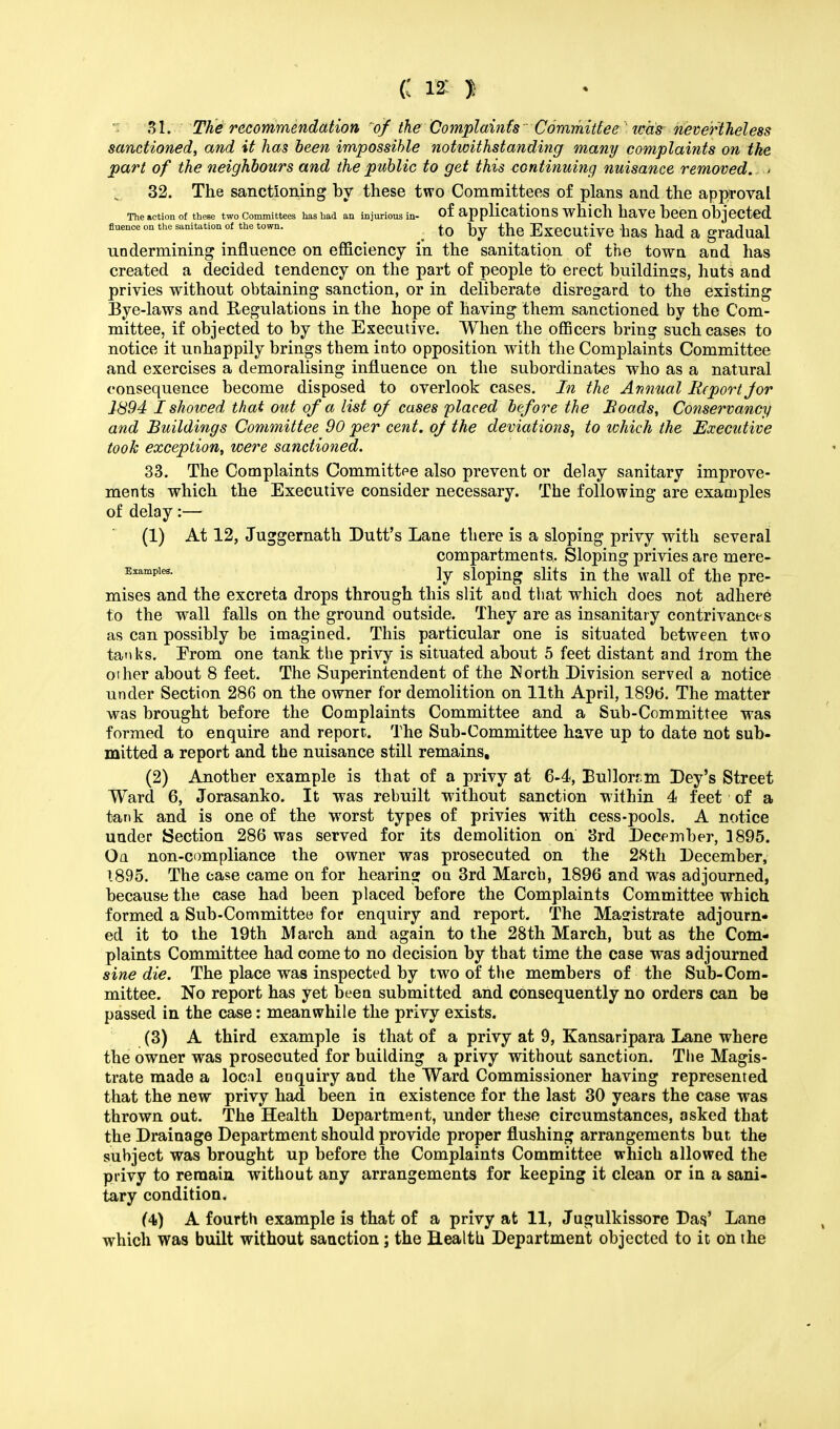 C m J: ■ 31. The recommendation of the ComplaintsCommittee was nevertheless sanctioned, and it has been impossible notwithstanding many complaints on the part of the neighbours and the public to get this continuing nuisance removed. > 32. The sanctioning by these two Committees of plans and the approval The action of these two Committees has had an injurious in- Of applications which have been Objected fluence on the sanitation of the town. _ to by the Executive has had a gradual undermining influence on efficiency in the sanitation of the town and has created a decided tendency on the part of people to erect buildings, huts and privies without obtaining sanction, or in deliberate disregard to the existing Bye-laws and Regulations in the hope of having them sanctioned by the Com- mittee, if objected to by the Executive. When the officers bring such cases to notice it unhappily brings them into opposition with the Complaints Committee and exercises a demoralising influence on the subordinates who as a natural consequence become disposed to overlook cases. In the Annual Report jor 1894 I showed that out of a list oj cases placed before the Boads, Conservancy and Buildings Committee 90 per cent, of the deviations, to which the Executive took exception, were sanctioned. 33. The Complaints Committee also prevent or delay sanitary improve- ments which the Executive consider necessary. The following are examples of delay:— (1) At 12, Juggernath Dutt's Lane there is a sloping privy with several compartments. Sloping privies are mere- Examples- ly sloping slits in the wall of the pre- mises and the excreta drops through this slit and that which does not adhere to the wall falls on the ground outside. They are as insanitary contrivance s as can possibly be imagined. This particular one is situated between two tanks. Erom one tank the privy is situated about 5 feet distant and Irom the other about 8 feet. The Superintendent of the North Division served a notice under Section 286 on the owner for demolition on 11th April, 1896. The matter was brought before the Complaints Committee and a Sub-Committee was formed to enquire and report. The Sub-Committee have up to date not sub- mitted a report and the nuisance still remains, (2) Another example is that of a privy at 6-4, Bailors m Dey's Street Ward 6, Jorasanko. It was rebuilt without sanction within 4 feet of a tank and is one of the worst types of privies with cess-pools. A notice under Section 286 was served for its demolition on 3rd December, 1895. Oa non-compliance the owner was prosecuted on the 28th December, 1895. The case came on for hearing on 3rd March, 1896 and was adjourned, because the case had been placed before the Complaints Committee which formed a Sub-Committee for enquiry and report. The Magistrate adjourn- ed it to the 19th March and again to the 28th March, but as the Com- plaints Committee had come to no decision by that time the case was adjourned sine die. The place was inspected by two of the members of the Sub-Com- mittee. No report has yet been submitted and consequently no orders can be passed in the case: meanwhile the privy exists. (3) A third example is that of a privy at 9, Kansaripara Lane where the owner was prosecuted for building a privy without sanction. The Magis- trate made a locnl enquiry and the Ward Commissioner having represented that the new privy had been in existence for the last 30 years the case was thrown out. The Health Department, under these circumstances, asked that the Drainage Department should provide proper flushing arrangements but the subject was brought up before the Complaints Committee which allowed the privy to remain without any arrangements for keeping it clean or in a sani- tary condition. (4) A fourth example is that of a privy at 11, Jugulkissore Das' Lane which was built without sanction; the Health Department objected to it on the