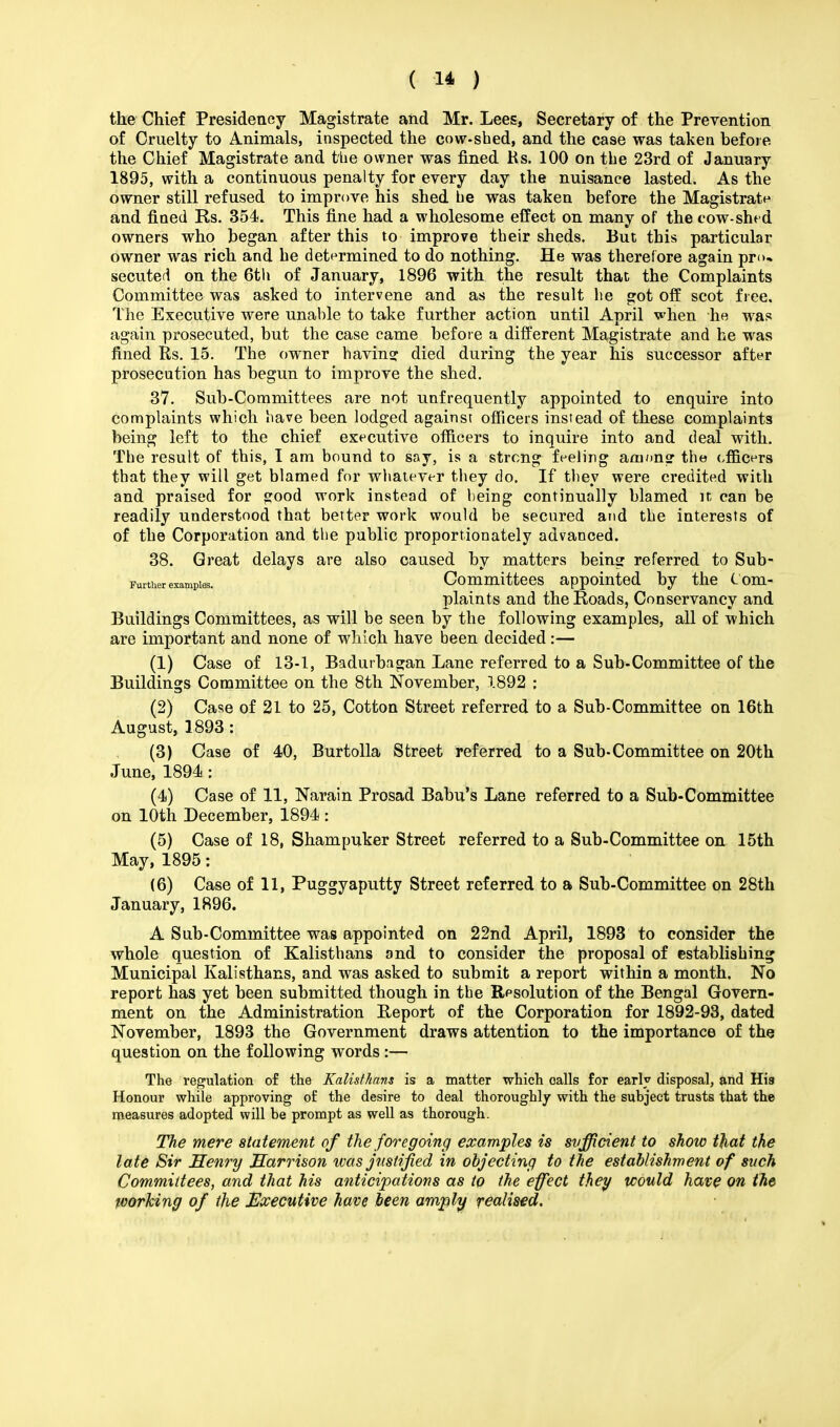 the Chief Presidency Magistrate and Mr. Lees, Secretary of the Prevention of Cruelty to Animals, inspected the cow-shed, and the case was taken before the Chief Magistrate and the owner was fined Rs. 100 on the 23rd of January 1895, with a continuous penalty for every day the nuisance lasted. As the owner still refused to improve his shed be was taken before the Magistrate and fined Rs. 354. This fine had a wholesome effect on many of the cow-shed owners who began after this to improve their sheds. But this particular owner was rich and he determined to do nothing. He was therefore again pro- secuted on the 6th of January, 1896 with the result that the Complaints Committee was asked to intervene and as the result he got off scot free. The Executive were unable to take further action until April when he was again prosecuted, but the case came before a different Magistrate and he was fined Rs. 15. The owner havinsr died during the year his successor after prosecution has begun to improve the shed. 37. Sub-Committees are not unfrequently appointed to enquire into complaints which have been lodged against officers instead of these complaints being left to the chief executive officers to inquire into and deal with. The result of this, I am bound to say, is a strong feeling am/mg the officers that they will get blamed for whatever they do. If they were credited with and praised for good work instead of being continually blamed it can be readily understood that better work would be secured and the interests of of the Corporation and the public proportionately advanced. 38. Great delays are also caused by matters being referred to Sub- Further examples. Committees appointed by the Com- plaints and the Roads, Conservancy and Buildings Committees, as will be seen by the following examples, all of which are important and none of which have been decided:— (1) Case of 13-1, Badurbagan Lane referred to a Sub-Committee of the Buildings Committee on the 8th November, 1892 ; (2) Case of 21 to 25, Cotton Street referred to a Sub-Committee on 16th August, 1893 : (3) Case of 40, Burtolla Street referred to a Sub-Committee on 20th June, 1894 : (4) Case of 11, Narain Prosad Babu's Lane referred to a Sub-Committee on 10th December, 1894 : (5) Case of 18, Shampuker Street referred to a Sub-Committee on 15th May, 1895: (6) Case of 11, Puggyaputty Street referred to a Sub-Committee on 28th January, 1896. A Sub-Committee was appointed on 22nd April, 1893 to consider the whole question of Kalisthans and to consider the proposal of establishing Municipal Kalisthans, and was asked to submit a report within a month. No report has yet been submitted though in the Resolution of the Bengal Govern- ment on the Administration Report of the Corporation for 1892-93, dated November, 1893 the Government draws attention to the importance of the question on the following words :— The regulation of the Kalisthans is a matter which oalls for early disposal, and His Honour while approving of the desire to deal thoroughly with the subject trusts that the measures adopted will be prompt as well as thorough. The mere statement of the foregoing examples is svfficient to show tjiat the late Sir Henry Harrison was justified in objecting to the establishment of such Committees, and that his anticipations as tp the effect they would have on the working of the Executive have been amply realised. i