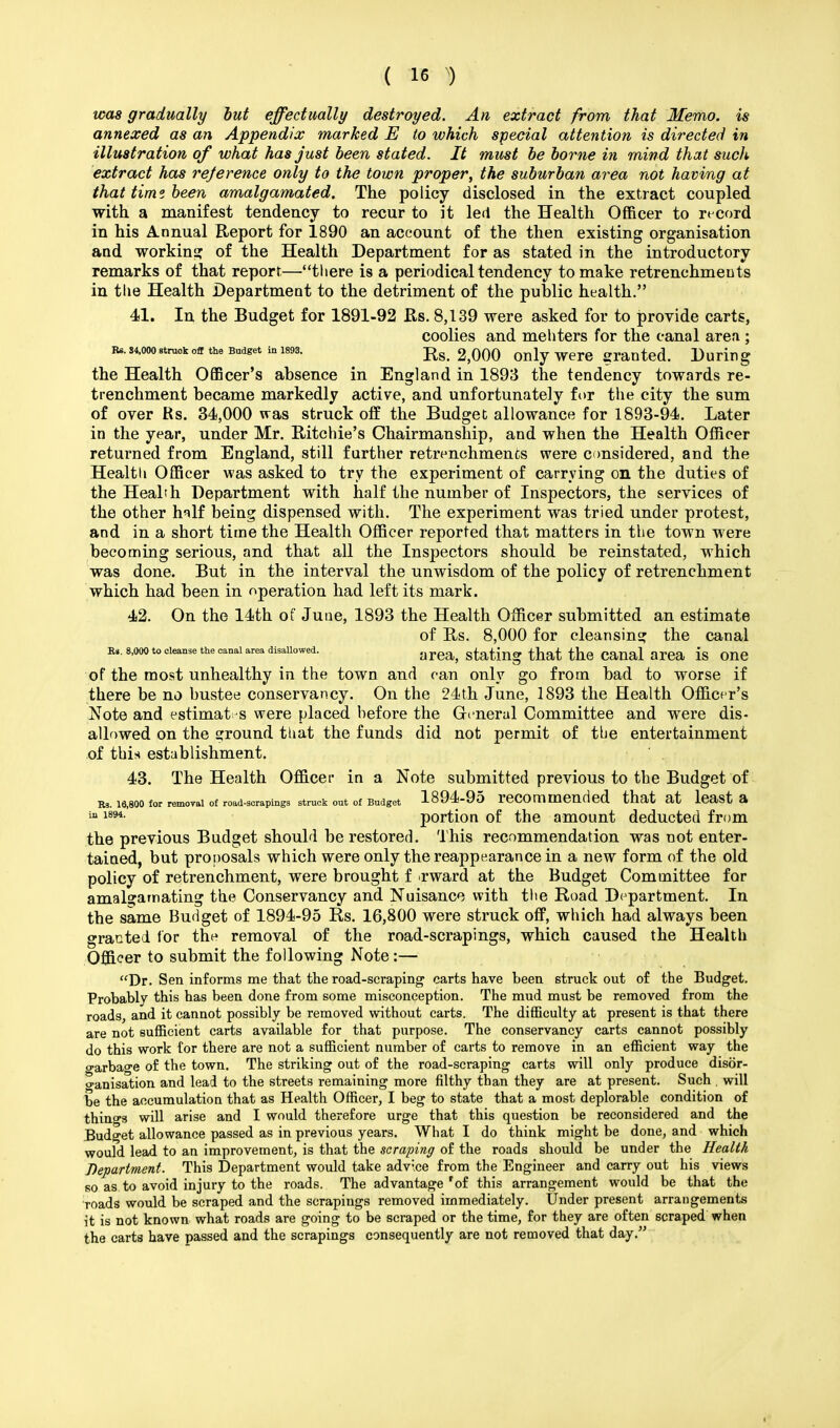 was gradually but effectually destroyed. An extract from that Memo, is annexed as an Appendix marked E to which special attention is directed in illustration of what has just been stated. It must be borne in mind that such extract has reference only to the town proper, the suburban area not having at that time been amalgamated. The policy disclosed in the extract coupled with a manifest tendency to recur to it led the Health Officer to record in his Annual Report for 1890 an account of the then existing organisation and working of the Health Department for as stated in the introductory remarks of that report—there is a periodical tendency to make retrenchments in the Health Department to the detriment of the public health. 41. In the Budget for 1891-92 Rs. 8,139 were asked for to provide carts, coolies and mehters for the canal area ; r*. 34,000struct off the Budget in 1893. Rs. 2,000 only were granted. During the Health Officer's absence in England in 1893 the tendency towards re- trenchment became markedly active, and unfortunately for the city the sum of over Rs. 34,000 was struck off the Budget allowance for 1893-94. Later in the year, under Mr. Ritchie's Chairmanship, and when the Health Officer returned from England, still farther retrenchments were considered, and the Health Officer was asked to try the experiment of carrying on the duties of the Health Department with half the number of Inspectors, the services of the other h^lf being dispensed with. The experiment was tried under protest, and in a short time the Health Officer reported that matters in the town were becoming serious, and that all the Inspectors should be reinstated, which was done. But in the interval the unwisdom of the policy of retrenchment which had been in operation had left its mark. 42. On the 14th of June, 1893 the Health Officer submitted an estimate of Rs. 8,000 for cleansing the canal Rs. 8,000 to cleanse the canal area disallowed. gating that the Canal area is One of the most unhealthy in the town and can only go from bad to worse if there be no bustee conservancy. On the 24th June, 1893 the Health Officer's Note and estimat-s were placed before the General Committee and were dis- allowed on the ground that the funds did not permit of the entertainment of this establishment. 43. The Health Officer in a Note submitted previous to the Budget of Rs. 16,800 for removal of road-scrapings struck out of Budget 1894-95 reCOmmended that at least 3> ia 1894- portion of the amount deducted from the previous Budget should be restored. This recommendation was not enter- tained, but proposals which were only the reappearance in a new form of the old policy of retrenchment, were brought f rward at the Budget Committee for amalgamating the Conservancy and Nuisance with the Road Department. In the same Budget of 1894-95 Rs. 16,800 were struck off, which had always been granted for the removal of the road-scrapings, which caused the Health Officer to submit the following Note:— Dr. Sen informs me that the road-scraping carts have heen struck out of the Budget. Probably this has been done from some misconception. The mud must be removed from the roads, and it cannot possibly be removed without carts. The difficulty at present is that there are not sufficient carts available for that purpose. The conservancy carts cannot possibly do this work for there are not a sufficient number of carts to remove in an efficient way the garbage of the town. The striking out of the road-scraping carts will only produce disor- ganisation and lead to the streets remaining more filthy than they are at present. Such . will be the accumulation that as Health Officer, I beg to state that a most deplorable condition of things will arise and I would therefore urge that this question be reconsidered and the Budget allowance passed as in previous years. What I do think might be done, and which would lead to an improvement, is that the scraping of the roads should be under the Health Department. This Department would take advice from the Engineer and carry out his views so as to avoid injury to the roads. The advantage 'of this arrangement would be that the roads would be scraped and the scrapings removed immediately. Under present arrangements it is not known what roads are going to be scraped or the time, for they are often scraped when the carts have passed and the scrapings consequently are not removed that day.