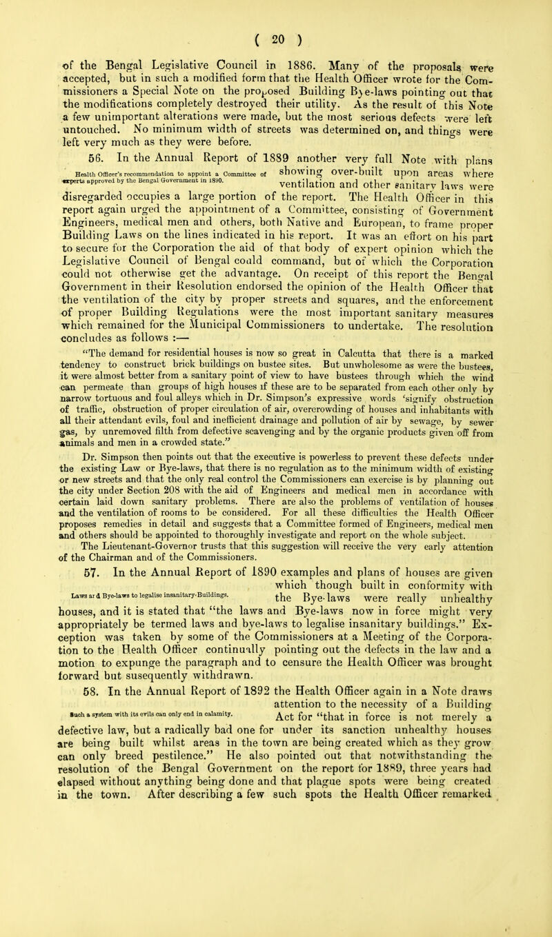 of the Bengal Legislative Council in 1886. Many of the proposals were accepted, but in such a modified form that the Health Officer wrote for the Com- missioners a Special Note on the proposed Building B)e-laws pointing out thac the modifications completely destroyed their utility. As the result of this Note a few unimportant alterations were made, but the most serious defects were' left untouched. No minimum width of streets was determined on, and things were left very much as they were before. 56. In the Annual Report of 1889 another very full Note with plans Health Officer's recommendation to appoint a Committee of showing OVer-built Upon areas where •rperts approved by the Bengal Government in 1890. Ventilation and Other »MUttJ kws Were disregarded occupies a large portion of the report. The Health Officer in this report again urged the appointment of a Committee, consisting of Government Engineers, medical men and others, both Native and European, to frame proper Building Laws on the lines indicated in his report. It was an effort on his part to secure for the Corporation the aid of that body of expert opinion which the Legislative Council of Bengal could command, but of which the Corporation could not otherwise get the advantage. On receipt of this report the Bengal Government in their Resolution endorsed the opinion of the Health Officer that the ventilation of the city by proper streets and squares, and the enforcement of proper Building Regulations were the most important sanitary measures ■which remained for the Municipal Commissioners to undertake. The resolution concludes as follows :— The demand for residential houses is now so great in Calcutta that there is a marked tendency to construct brick buildings on bustee sites. But unwholesome as were the bustees, it were almost better from a sanitary point of view to have bustees through which the wind •can permeate than groups of high houses if these are to be separated from each other only by narrow tortuous and foul alleys which in Dr. Simpson's expressive words 'signify obstruction of traffic, obstruction of proper circulation of air, overcrowding of houses and inhabitants with all their attendant evils, foul and inefficient drainage and pollution of air by sewage, by sewer gas, by unremoved filth from defective scavenging and by the organic products given off from animals and men in a crowded state. Dr. Simpson then points out that the executive is powerless to prevent these defects under the existing Law or Bye-laws, that there is no regulation as to the minimum width of existing or new streets and that the only real control the Commissioners can exercise is by planning out the city under Section 208 with the aid of Engineers and medical men in accordance with certain laid down sanitary problems. There are also the problems of ventilation of houses and the ventilation of rooms to be considered. For all these difficulties the Health Officer proposes remedies in detail and suggests that a Committee formed of Engineers, medical men and others should be appointed to thoroughly investigate and report on the whole subject. The Lieutenant-Governor trusts that this suggestion will receive the very early attention of the Chairman and of the Commissioners. 57. In the Annual Beport of 1890 examples and plans of houses are given which though built in conformity with Laws ard Bye-laws to legalise insanitary.Building3. ^ Rye.laws were rea\\y unhealthy houses, and it is stated that the laws and Bye-laws now in force might very appropriately be termed laws and bye-laws to legalise insanitary buildings, Ex- ception was taken by some of the Commissioners at a Meeting of the Corpora- tion to the Health Officer continually pointing out the defects in the law and a motion to expunge the paragraph and to censure the Health Officer was brought forward but susequently withdrawn. 58. In the Annual Report of 1892 the Health Officer again in a Note draws attention to the necessity of a Building ■uoh a system with its evils can only end in calamity. Act for that in force is not merely a defective law, but a radically bad one for under its sanction unhealthy houses are being built whilst areas in the town are being created which as they grow can only breed pestilence. He also pointed out that notwithstanding the resolution of the Bengal Government on the report for 18$9, three years had elapsed without anything being done and that plague spots were being created in the town. After describing a few such spots the Health Officer remarked