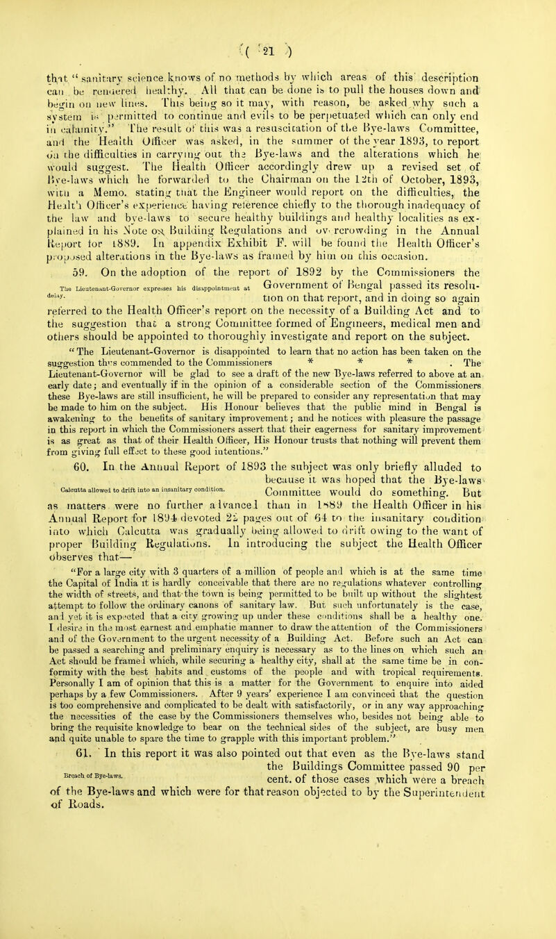 that sanitary science knows of no methods by which areas of this' description can be renuered healthy,. All that can be done ib to pull the houses down and begin on new lines. This being so it may, with reason, be asked why such a system fa permitted to continue and evils to be perpetuated wtiich can only end in calamity. The result of this was a resuscication of the Bye-laws Committee, and the Health Officer was asked, in the summer of the year 1893, to report on the difficulties in carrying out tha Bye-laws and the alterations which he: Would suggest. The Health Officer accordingly drew up a revised set of Bye-laws which he forwarded to the Chairman on the 12th of October, 1893, witn a Memo, stating that the Engineer would report on the difficulties, the Healt'j Officer's experience' having reference chiefly to the thorough inadequacy of the law and. bye-laws to secure healthy buildings and healthy localities as ex- plained in his Note oss, Building Regulations and overcrowding in the Annual Report tor l8S9. In appendix Exhibit F. will be found the Health Officer's proposed alterations in the Bye-laws as framed by him on chis occasion. 59. On the adoption of the report of 1892 by the Commissioners the Tue Lieutenant-Governor expresses his disappointment at Government Of Bengal paSSed itS teSO'lu- dBl:'y- tion on that report, and in doing so again referred to the Health Officer's report on the necessity of a Building Act and to tlie suggestion that a strong Committee formed of Engineers, medical men and. others should be appointed to thoroughly investigate and report on the subject.  The Lieutenant-Governor is disappointed to learn that no action has been taken on the suggestion th<:s commended to the Commissioners * * * The Lieutenant-Governor will be glad to see a draft of the new Bye-laws referred to above at an. early date; and eventually if in the opinion of a considerable section of the Commissioners these Bye-laws are still insufficient, he will be prepared to consider any representation that may be made to him on the subject. His Honour believes that the public mind in Bengal is awakening to the benefits of sanitary improvement; and he notices with pleasure the passage in this report in which the Commissioners assert that their eagerness for sanitary improvement is as great as that of their Health Officer, His Honour trusts that nothing will prevent them from giving full effect to these good intentions. 60. In the Annual Report of 1893 the subject was only briefly alluded to because it was hoped that the Bye-laws Calcutta allowed to drift into an insanitary condition. Committee WOuld do Something. But as matters were no further aivancel than in l->89 the Health Officer in his Annual Report for 189-4 devoted 2i pages out of 64 to the insanitary condition* into which Calcutta was gradually being allowed to drift owing to the want of proper Building Regulations. In introducing the subject the Health Officer observes that— For a large city with 3 quarters of a million of people and which is at the same time the Capital of India it is hardly conceivable that there are no regulations whatever controlling the width of streets, and that-the town is being permitted to be built up without the slightest attempt to follow the ordinary canons of sanitary law. But such unfortunately is the case, and yet it is expected that a city growing up under these conditions shall be a healthy one. I desire in the most earnest and emphatic manner to draw the attention of the Commissioners and of the Government to the urgent necessity of a Building Act. Before such an Act can be passed a searching and preliminary enquiry is necessary as to the lines on which such an Act should be framed which, while securing a healthy city, shall at the same time be in con- formity with the best habits and customs of the people and with tropical requirements. Personally I am of opinion that this is a matter for the Government to enquire into aided perhaps by a few Commissioners. After 9 years' experience I am convinced that the question is too comprehensive and complicated to be dealt with satisfactorily, or in any way approaching the necessities of the case by the Commissioners themselves who, besides not being able to bring the requisite knowledge to bear on the technical sides of the subject, are busy men and quite unable to spare the time to grapple with this important problem. 61. In this report it was also pointed out that even as the Bye-laws stand the Buildings Committee passed 90 per Breach of Bye-laws. cent< Qf those caseg which & of the Bye-laws and which were for that reason objected to by the Superintendent of Roads.