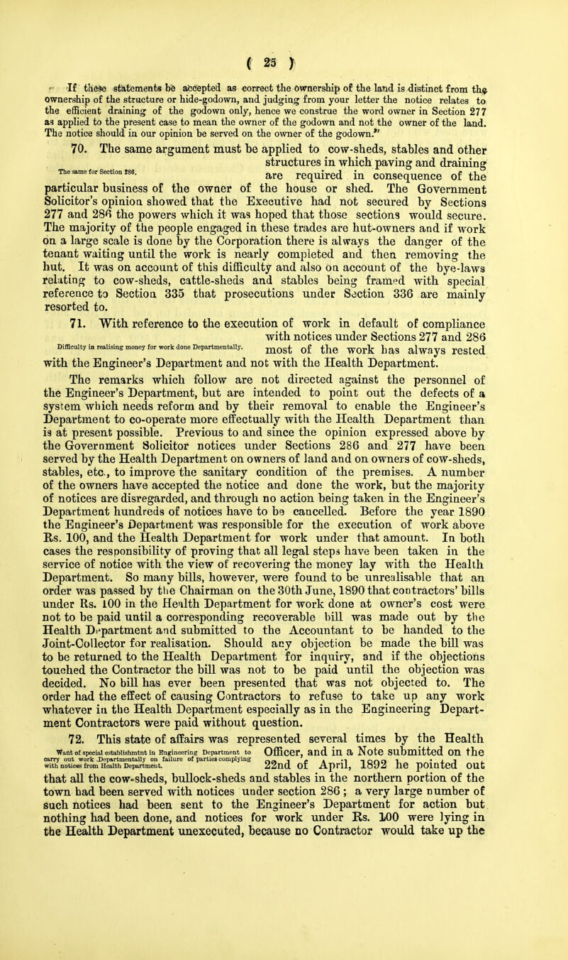 f If these statements be accepted as correct the ownership of the land is distinct from the ownership of the structure or hide-godown, and judging from your letter the notice relates to the efficient draining of the godown only, hence we construe the word owner in Section 277 a3 applied to the present case to mean the owner of the godown and not the owner of the land. The notice should in our opinion be served on the owner of the godown. 70. The same argument must be applied to cow-sheds, stables and other structures in which paving and draining •me same for section jse. are require(i m consequence of the particular business of the owner of the house or shed. The Government Solicitor's opinion showed that the Executive had not secured by Sections 277 and 286 the powers which it was hoped that those sections would secure. The majority of the people engaged in these trades are hut-owners and if work on a large scale is done by the Corporation there is always the danger of the tenant waiting until the work is nearly completed and then removing the hut. It was on account of this difficulty and also on account of the bye-laws relating to cow-sheds, cattle-sheds and stables being framed with special reference to Section 335 that prosecutions under Section 336 are mainly resorted to. 71. With reference to the execution of work in default of compliance with notices under Sections 277 and 286 Difficulty in realising money for work done Departmentally. mQ^ Qf fae W0Y^_ Da§ alWayS rested with the Engineer's Department and not with the Health Department. The remarks which follow are not directed against the personnel of the Engineer's Department, but are intended to point out the defects of a system which needs reform and by their removal to enable the Engineer's Department to co-operate more effectually with the Health Department than is at present possible. Previous to and since the opinion expressed above by the Government Solicitor notices under Sections 286 and 277 have been served by the Health Department on owners of land and on owners of cow-sheds, stables, etc, to improve the sanitary condition of the premises. A number of the owners have accepted the notice and done the work, but the majority of notices are disregarded, and through no action being taken in the Engineer's Department hundreds of notices have to be cancelled. Before the year 1890 the Engineer's Department was responsible for the execution of work above Us. 100, and the Health Department for work under that amount. In both cases the responsibility of proving that all legal steps have been taken in the service of notice with the view of recovering the money lay with the Health Department. So many bills, however, were found to be unrealisable that an order was passed by the Chairman on the 30th June, 1890 that contractors' bills under Rs. 100 in the Health Department for work done at owner's cost were not to be paid until a corresponding recoverable bill was made out by the Health Department and submitted to the Accountant to be handed to the Joint-Collector for realisation. Should any objection be made the bill was to be returned to the Health Department for inquiry, and if the objections touched the Contractor the bill was not to be paid until the objection was decided. No bill has ever been presented that was not objected to. The order had the effect of causing Contractors to refuse to take up any work whatever iu the Health Department especially as in the Engineering Depart- ment Contractors were paid without question. 72. This state of affairs was represented several times by the Health Want of special establishmtnt in Engineering Department to Officer, and in a Note submitted on the carry out work .Departmentally on failure of parties complying 1 _ . .-, 1f)«n , • j_ j with notices from Health Department. ZZnO. OI April, lo»J ne pointed. OUt that all the cow-sheds, bullock-sheds and stables in the northern portion of the town had been served with notices under section 286 ; a very large number of such notices had been sent to the Engineer's Department for action but nothing had been done, and notices for work under Rs. 100 were lying in the Health Department unexecuted, because no Contractor would take up the