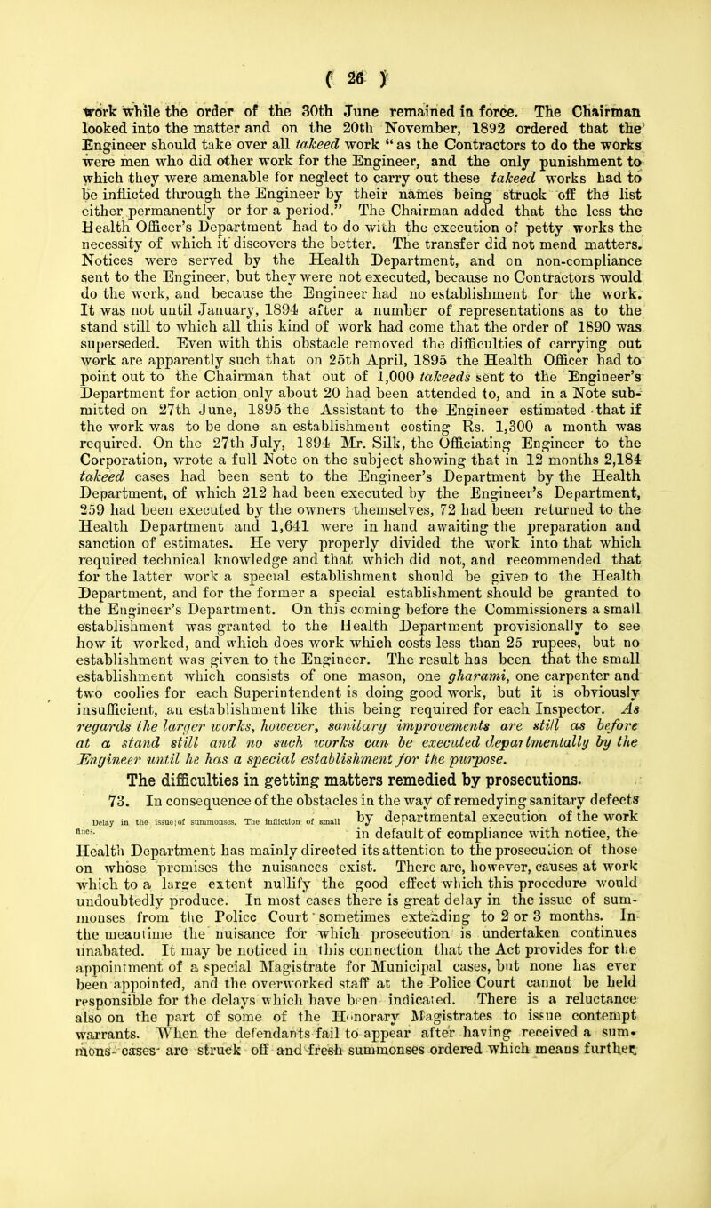 trdrk while the order of the 30th June remained ia force. The Chairman looked into the matter and on the 20th November, 1892 ordered that the; Engineer should take over all takeed work  as the Contractors to do the works were men who did other work for the Engineer, and the only punishment to which they were amenable for neglect to carry out these takeed works had to he inflicted through the Engineer by their names being struck off the list either permanently or for a period. The Chairman added that the less the Health Officer's Department had to do with the execution of petty works the necessity of which it discovers the better. The transfer did not mend matters. Notices were served by the Health Department, and on non-compliance sent to the Engineer, but they were not executed, because no Contractors would do the work, and because the Engineer had no establishment for the work. It was not until January, 1894 after a number of representations as to the stand still to which all this kind of work had come that the order of 1890 was superseded. Even with this obstacle removed the difficulties of carrying out work are apparently such that on 25th April, 1895 the Health Officer had to point out to the Chairman that out of 1,000 takeeds sent to the Engineer's Department for action only about 20 had been attended to, and in a Note sub- mitted on 27th June, 1895 the Assistant to the Engineer estimated - that if the work was to be done an establishment costing Rs. 1,300 a month was required. On the 27th July, 1894 Mr. Silk, the Officiating Engineer to the Corporation, wrote a full Note on the subject showing that in 12 months 2,184 takeed cases had been sent to the Engineer's Department by the Health Department, of which 212 had been executed by the Engineer's Department, 259 had been executed by the owners themselves, 72 had been returned to the Health Department and 1,641 were in hand awaiting the preparation and sanction of estimates. He very properly divided the work into that which required technical knowledge and that which did not, and recommended that for the latter work a special establishment should be given to the Health Department, and for the former a special establishment should be granted to the Engineer's Department. On this coming before the Commissioners a small establishment was granted to the Health Department provisionally to see how it worked, and which does work which costs less than 25 rupees, but no establishment was given to the Engineer. The result has been that the small establishment which consists of one mason, one gharami, one carpenter and two coolies for each Superintendent is doing good work, but it is obviously insufficient, an establishment like this being required for each Inspector. As regards the larger works, however, sanitary improvements are still as before at a stand still and no such ivorks can be executed departmentally by the Engineer until he has a special establishment for the purpose. The difficulties in getting matters remedied by prosecutions. 73. In consequence of the obstacles in the way of remedying sanitary defects may in the issue.of summonses. The infliction of smaii by departmental execution of the work flnC3- in default of compliance with notice, the Health Department has mainly directed its attention to the prosecution of those on whose premises the nuisances exist. There are, however, causes at work which to a large extent nullify the good effect which this procedure would undoubtedly produce. In most cases there is great delay in the issue of sum- monses from the Police Court sometimes extending to 2 or 3 months. In the meantime the nuisance for which prosecution is undertaken continues unabated. It may be noticed in this connection that the Act provides for the appointment of a special Magistrate for Municipal cases, but none has ever been appointed, and the overworked staff at the Police Court cannot be held responsible for the delays which have been indicated. There is a reluctance also on the part of some of the Honorary Magistrates to issue contempt warrants. When the defendants fail to appear after having received a sum. monS- cases- are struck off and-fresh summonses-ordered which means further^