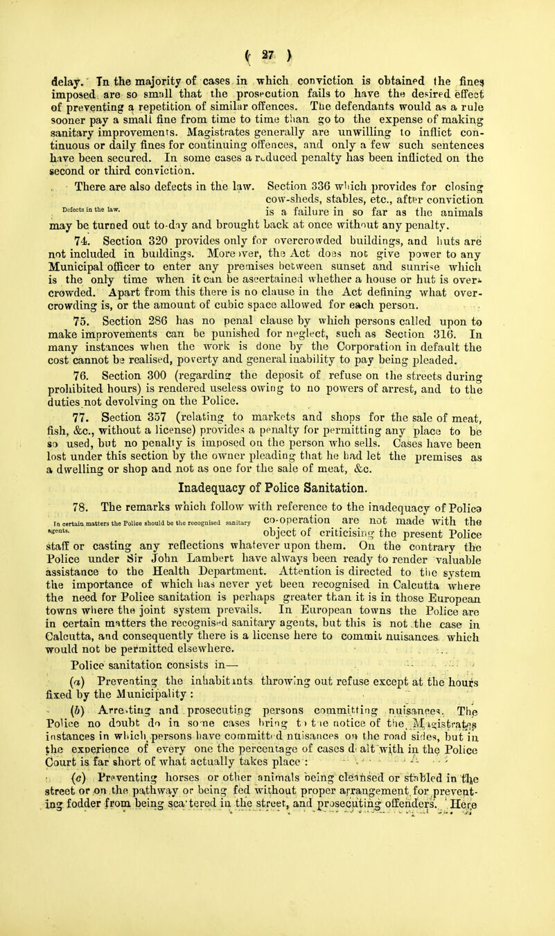 delay. Tn the majority of cases in which conviction is obtained the fines imposed; are so small that the prosecution fails to have the desired effect of preventing a repetition of similar offences. The defendants would as a rule sooner pay a small fine from time to time than go to the expense of making sanitary improvements. Magistrates generally are unwilling to inflict con- tinuous or daily fines for continuing offences, and only a few such sentences have been secured. In some cases a reduced penalty has been inflicted on the second or third conviction. There are also defects in the law. Section 336 which provides for closing cow-sheds, stables, etc., after conviction Defects m the law. js a failure in so far as the animals may be turned out to-day and brought back at once without any penalty. 74. Section 320 provides only for overcrowded buildings, and huts are not included in buildings. More >ver, the Act does not give power to any Municipal officer to enter any premises between sunset and sunrise which is the only time when it can be ascertained whether a house or hut is over* crowded. Apart from this there is no clause in the Act defining what over- crowding is, or the amount of cubic space allowed for each person. . 75. Section 286 has no penal clause by which persons called upon to make improvements can be punished for neglect, such as Section 316. In many instances when the work is done by the Corporation in default the cost cannot be realised, poverty and general inability to pay being pleaded. 76. Section 300 (regarding the deposit of refuse on the streets during prohibited hours) is rendered useless owing to no powers of arrest, and to the duties.not devolving on the Police. 77. Section 357 (relating to markets and shops for the sale of meat, fish, &c, without a license) provides a penalty for permitting any place to be so used, but no penalty is imposed on the person who sells. Cases have been lost under this section by the owner pleading that he bad let the premises as a dwelling or shop and not as one for the sale of meat, &c. Inadequacy of Police Sanitation. 78. The remarks which follow with reference to the inadequacy of Polica Tn certain matters the Police should be the recognised sanitary co-operation are not made with the ageat3- object of criticising the present Police staff or casting any reflections whatever upon them. On the contrary the Police under Sir John Lambert have always been ready to render valuable assistance to the Health Department. Attention is directed to the system the importance of which has never yet been recognised in Calcutta where the need for Police sanitation is perhaps greater than it is in those European towns where the joint system prevails. In European towns the Police are in certain matters the recognised sanitary agents, but this is not the case in Calcutta, and consequently there is a license here to commit, nuisances, which would not be permitted elsewhere. 1 Police sanitation consists in— (a) Preventing the inhabit in ts throwing out refuse except at the hours fixed by the Municipality : (b) Arresting and prosecuting persons committing nuisances. The Police no doubt do in some cases bring to tie notice of the, MJi^istratffs instances in which .persons have committed nuisances on the road sides, but in the experience of every one the percentage of cases di alt wi,th in the Police Court is far short of what actually takes place : u t 5 1 «• (g) Preventing horses or other animals being cleansed or stabled in 't^e street or on,the pathway or being fed without proper arrangement, for prevent- ing fodder from being scattered in the street, and prosecuting offenders.. He^e
