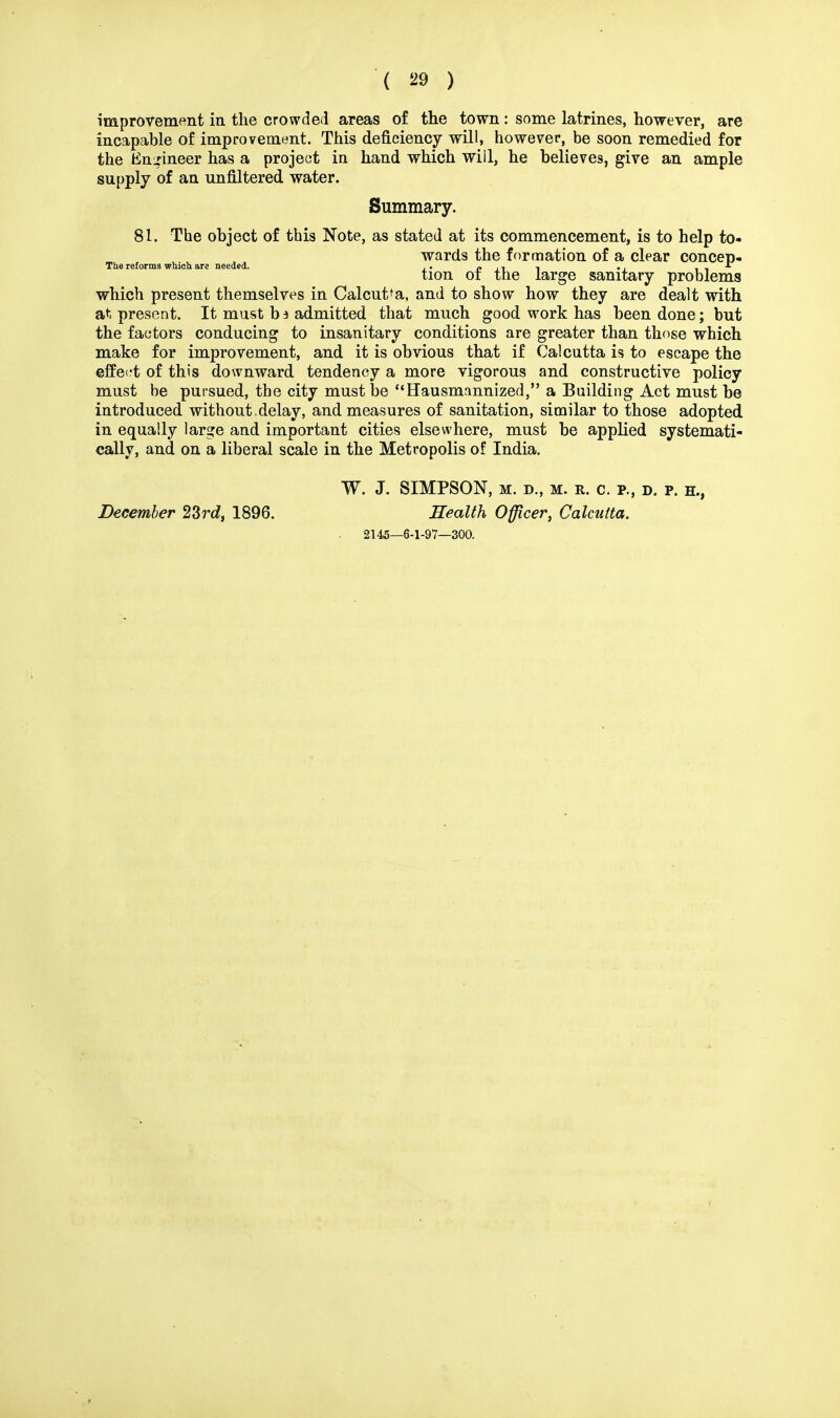 improvement in the crowded areas of the town : some latrines, however, are incapable of improvement. This deficiency will, however, be soon remedied for the Engineer has a project in hand which will, he believes, give an ample supply of an unfiltered water. Summary. 81. The object of this Note, as stated at its commencement, is to help to- wards the formation of a clear concep- The reforms which are needed. ,. « ,, , ., * tion or the large sanitary problems which present themselves in Calcutta, and to show how they are dealt with at present. It must b a admitted that much good work has been done; but the factors conducing to insanitary conditions are greater than those which make for improvement, and it is obvious that if Calcutta is to escape the effect of this downward tendency a more vigorous and constructive policy must be pursued, the city must be Hausmannized, a Building Act must be introduced without delay, and measures of sanitation, similar to those adopted in equally large and important cities elsewhere, must be applied systemati- cally, and on a liberal scale in the Metropolis of India. W. J. SIMPSON, M. D., M. R. C. P., D. P. H., December 23rd, 1896. Health Officer, Calcutta. 2145—6-1-97—300.