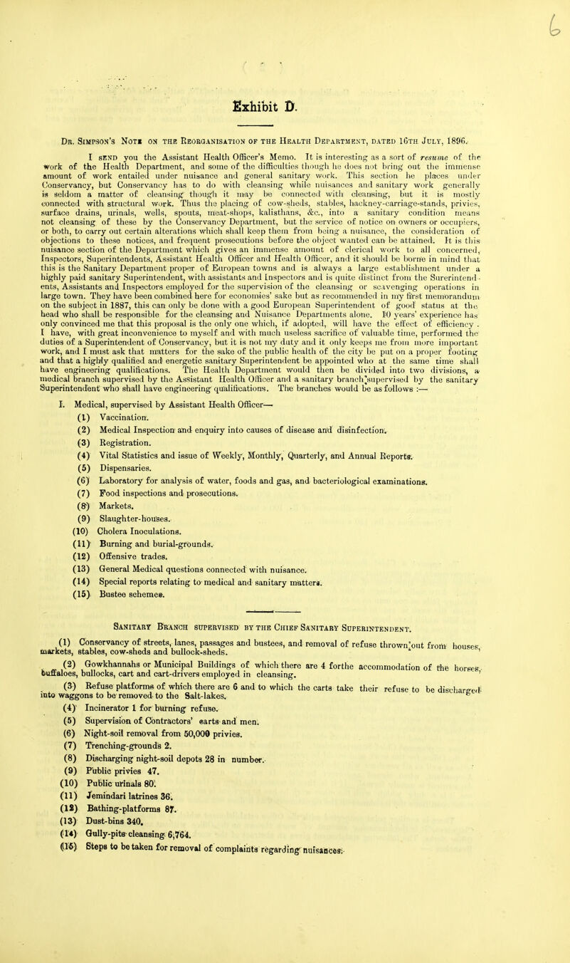 Dr. Simpson's Noti on the Reorganisation of the Health Department, dated 16th July, 1896. I send you the Assistant Health Officer's Memo. It is interesting as a sort of resume of the work of the Health Department, and some of the difficulties though he does not bring out the immense amount of work entailed under nuisance and general sanitary work. This section he places under Conservancy, but Conservancy has to do with cleansing while nuisances and sanitary work generally is seldom a matter of cleansing' though it may be connected with cleansing, but it is mostly connected with structural work. Thus the placing of cow-sheds, stables, hackney-carriage-stands, privies, surface drains, urinals, wells, spouts, meat-shops, kalisthans, &c, into a sanitary condition means not cleansing of these by the Conservancy Department, but the service of notice on owners or occupiers, or both, to carry out certain alterations which shall keep them from being a nuisance, the consideration of objections to these notices, and frequent prosecutions before the object wanted can be attained. It is this nuisance section of the Department which gives an immense amount of clerical work to all concerned, Inspectors, Superintendents, Assistant Health Officer and Health Officer, and it should be borne in mind that this is the Sanitary Department proper of European towns and is always a large establishment under a highly paid sanitary Superintendent, with assistants and Inspectors and is quite distinct from the Surerintend- ents, Assistants and Inspectors employed for the supervision of the cleansing or scavenging operations in large town. They have been combined here for economies' sake but as recommended in my first memorandum on the subject in 1887, this can only be done with a good European Superintendent of good status at the head who shall be responsible for the cleansing and Nuisance Departments alone. 10 years' experience has only convinced me that this proposal is the only one which, if adopted, will have the effect of efficiency . I have, with great inconvenience to myself and with much useless sacrifice of valuable time, performed the duties of a Superintendent of Conservancy, but it is not my duty and it only keeps me from more important work, and I must ask that matters for the sake of the public health of the city be put on a proper footing and that a highly qualified and energetic sanitary Superintendent be appointed who at the same time shall have engineering qualifications. The Health Department would then be divided into two divisions, a< medical branch supervised by the Assistant Health Officer and a sanitary braneh'supervised by the sanitary Superintendent who shall have engineering qualifications. The branches would be as follows :—■ I. Medical, supervised by Assistant Health Officer— (1) Vaccination. (2) Medical Inspection1 and enquiry into causes of disease and disinfection1. (3) Registration. (4) Vital Statistics and issue of Weekly, Monthly, Quarterly, and Annual Reports, (5) Dispensaries. (6) Laboratory for analysis of water, foods and gas, and bacteriological examinations. (7) Food inspections and prosecutions^ (&) Markets. (9) Slaughter-houses. (10) Cholera Inoculations. (11J Burning and burial-grounds.- (12) Offensive trades. (13) General Medical questions connected with nuisance. (14) Special reports relating to-medical and sanitary matters. (15) Bustee schemes'. Sanitary Branch supervised by the Chief Sanitary Superintendent. (I) Conservancy of streets, lanes, passages and bustees, and removal of refuse thrown'out from houses markets, stables, cow-sheds and bullock-sheds. * ' (2) Gowkhannahs or Municipal Buildings of which there are 4 forthe accommodation of the horses- buffaloes, bullocks, cart and cart-drivers employed in cleansing. ' (3) Refuse platforms of which there are 6 and to which the carts take their refuse to be dischareedJ into waggons to be removed to the Salt-lakes. b (4) ' Incinerator 1 for burning refuse. (5) Supervision of Contractors' earts- and men: (6) Night-soil removal from 50,000 privies. (7) Trenching-gtounds 2. (8) Discharging night-soil depots 28 in number. (9) Public privies 47. (10) Public urinals 801 (II) Jemindari latrines 36; (12) Bathing-platforms 87. (13) Dust-bins 340. (14) Gully-pits- cleansing 6-764. p5) Steps to be taken for removal of complaints regarding' nuisances;-