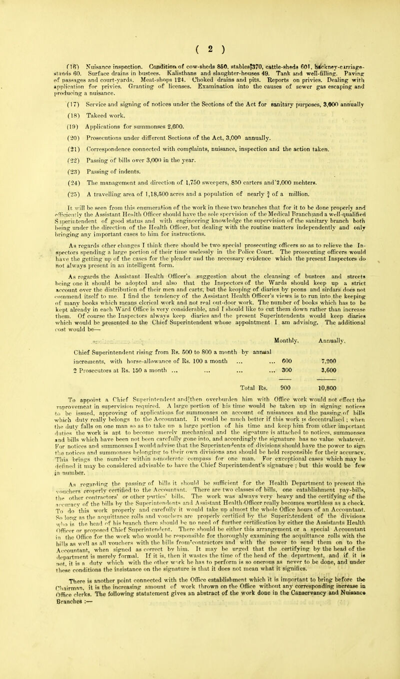 (16) Nuisance inspection. Condition! of cow-sheds 850, Btables|370, cattle-sheds 601, h(i'ekney-e image- stands 60. Surface drains in bustees. Kalisthans and slaughter-houses 49. Tank and well-filling. Paving: of passages and court-yards. Meat-shops 124. Choked drains and pits. Reports on privies. Dealing with application for privies. Granting of licenses. Examination into the causes of sewer gas escaping and producing a nuisance. (17) Service and signing of notices under the Seotions of the Act for sanitary purposes, 3,000 annually (18) Takeed work. (1.9) Applications for summonses 2,600. (20) Prosecutions under different Sections of the Act, 3,00^ annually. (21) Correspondence connected with complaints, nuisance, inspection and the action taken. (•22) Passing of bills over 3,000 in the year. (23) Passing of indents. (24) The management and direction of 1,750 sweepers, 850 carters and'2,000 mehters. (25) A travelling area of 1,18,500 acres and a population of nearly f of a million. It will be seen from this enumeration of the work in these two branches that for it to be done properly and efficiently the Assistant Health Officer should have the sole spervision of the Medical Branchiand a well-qualified Superintendent of good status and with engineering knowledge the supervision of the sanitary branch both being under the direction of the Health Officer, but dealing with the routine matters independently and only bringing any important cases to him for instructions. As regards other changes I think there should be two special prosecuting officers so as to relieve the In- spectors spending a large portion of their time uselessly in the Police Court. The prosecuting officers would have the getting up of the cases for the pleader and the necessary evidence which the present Inspectors do not always present in an intelligent form. As regards the Assistant Health Officer's suggestion about the cleansing of bustees and street* being one it should be adopted and also that the Inspectors of the Wards should keep up a strict account over the distribution of their men and carts, but the keoping of diaries by peons and sirdars does not rommend itself to me. I find the tendency of the Assistant Health Officer's views is to run into the keeping of manv books which means clerical work and not real out-door work. The number of books which has to be kept already in each Ward Office is very considerable, and I should like to cut them down rather than increase them. Of course the Inspectors always keep diaries and the present Superintendents would keep diarieR which would be presented to the Chief Superintendent whose appointment I am advising. The additional cost would be— i« Monthly, Annually, Chief Superintendent rising from Rs. 500 to 800 a month by anruial increments, with horse-allowance of Rs. 100 a month 2 Prosecutors at Rs. 150 a month .., Total Rs. To appoint a Chief Superintendent andjthen overburden him with Office work would not effect the improvement in supervision required. A large portion of his time would be taken up in signing notices to be issued, approving of applications for summonses on account of nuisances and the passing of bills which duty really belongs to the Accountant. It would be much better if this work is decentralised ; when the duty falls on one man so as to take un a large portion of his time and keep him from other important duties the work is apt to become merely mechanical and the signature is attached to notices, summonses and bills which have been not been carefully gone into, and accordingly the signature has no value whatever. For notices and summonses I would advise that the Superintendents of divisions should have the power to sign the notices and summonses belonging to their own divisions ann should be held responsible for their accuracv. This brings the number within a.moderate compass for one man. For exceptional cases which may be defined it may be considered advisable to have the Chief Superintendent's signature ; but this would be few jn number. As regarding the passing of bills it should be sufficient for the Health Department to present the vouchers oroperly certified to the Accountant. There are two classes of bills, one eatahlishment pay-bills, the other contractors' or other parties' bills. The work was always very heavy and the certifying of the accuracy of the bills by the Superintendents and Assistant Health ■Officer really becomes worthless as a check. To do this work properly and carefully it would take up almost the whole Office hours of an Accountant. So lon° as the acquittance rolls and vouchers are properly certified by the Superintendent of the divisions who is the head of his branch there should be no need of further certification by either the Assistants Health Officer or proposed Chief Superintendent. There should be either this arrangement or a special Accountant in the Office for the work who would be responsible for thoroughly examining the acquittance rolls with the bills as well as all vouchers with the bills fromVontractors and with the power to send them on to the Accountant, when signed as correct by him. It may be urged that the certifying by the head of the department is merely formal. If it is. then it wastes the time of the head of the department, and if it is not it is a duty which with the other work he has to perform is so onerous as never to be done, and under these conditions the insistanco on the signature is that it does not mean what it signifies. There is another point connected with the Office establishment which it is important to bring before the Chairman, it is the increasing amount of work thrown on the Office without any corresponding increase in Office clerks. The following statutement gives an abstract of the work done in the Canservancy and Nuisance Branches ;— 600 7,200 300 3,600 900 10,800