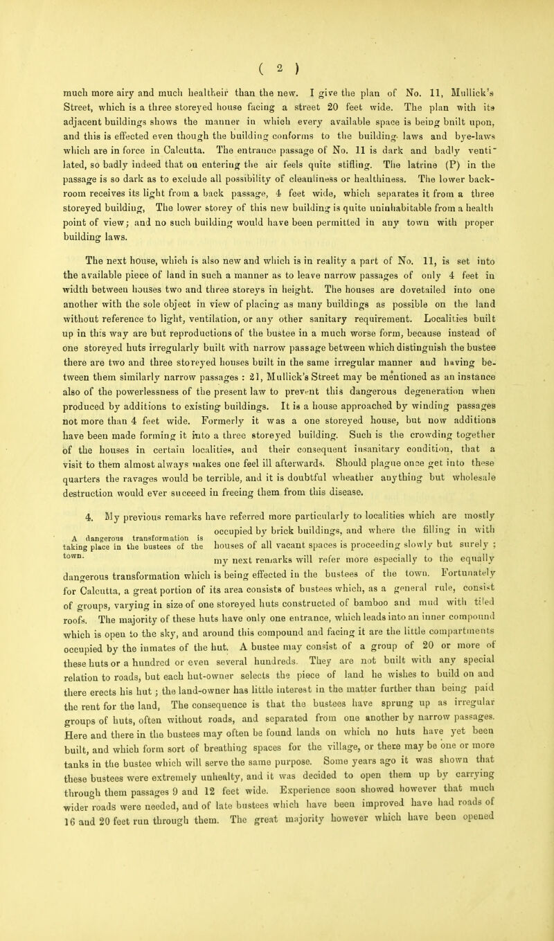 much more airy and much bealtlieir than the new. I give the plan of No. 11, Mullick's Street, which is a three storeyed house facing a street 20 feet wide. The plan with its adjacent buildings shows the manner in which every available space is beiDg built upon, and this is effected even though the building conforms to the building- laws and bye-laws which are in force in Calcutta. The entrance passage of No. 11 is dark and badly venti lated, so badly indeed that on entering the air feels quite stifling. The latrine (P) in the passage is so dark as to exclude all possibility of cleanliuess or healthiness. The lower back- room receives its light from a back passage, 4 feet wide, which separates it from a three storey ed buildiug, The lower storey of this new building is quite uninhabitable from a health point of view; and no such building would have beeu permitted iu any town with proper building laws. The next house, which is also new and which is in reality a part of No. 11, is set into the available piece of land in such a manner as to leave narrow passages of only 4 feet in width between houses two and three storeys in height. The houses are dovetailed into one another with the sole object in view of placing as many buildings as possible on the land without reference to light, veutilation, or any other sanitary requirement. Localities built up in this way are but reproductions of the bustee in a much worse form, because instead of one storeyed huts irregularly built with narrow passage between which distinguish the bustee there are two and three storeyed houses built in the same irregular manner and having be- tween them similarly narrow passages : 21, Mullick's Street may be mentioned as an instance also of the powerlessness of the present law to prevent this dangerous degeneration when produced by additions to existing buildings. It is a house approached by winding passages not more than 4 feet wide. Formerly it was a one storeyed house, but now additions have been made forming it into a three storeyed building. Such is the crowding together of the houses in certain localities, and their consequent insanitary condition, that a visit to them almost always makes one feel ill afterwards. Should plague o.uce get into these quarters the ravages would be terrible, and it is doubtful wheather auythiug but wholesale destruction would ever succeed in freeing them from this disease. 4. My previous remarks have referred more particularly to localities which are mostly occupied by brick buildings, and where the filling iu with A dangerous transformation is . . . , . taking place in the bustees of the houses of all vacant spaces is proceeding slowly but surely ; town my next remarks will refer more especially to the equally dangerous transformation which is being effected iu the bustees of the town. Fortunately for Calcutta, a great portion of its area consists of bustees which, as a general rule, consist of groups, varying in size of one storeyed huts constructed of bamboo and mud with tiled roofs. The majority of these huts have only one entrance, which leads into an inner compound which is open to the sky, and around this compound and facing it are the little compartments occupied by the inmates of the hut. A bustee may consist of a group of 20 or more of these huts or a hundred or even several hundreds. They are not built with any special relation to roads, but each hut-owner selects the piece of land he wishes to build on and there erects his hut; the land-owner has little interest in the matter further than beiug paid the rent for the land, The consequence is that the bustees have sprung up as irregular groups of huts, often without roads, and separated from one another by narrow passages. Here and there in the bustees may often be found lands on which no huts have yet been built, and which form sort of breathing spaces for the village, or there may be one or more tanks in the bustee which will serve the same purpose. Some years ago it was shown that these bustees were extremely unhealty, aud it was decided to open them up by carrying through them passages 9 and 12 feet wide. Experience soon showed however that much wider roads were needed, aud of late bustees which have beeu improved have had roads of 16 aud 20 feet run through them. The great majority however which have beeu opened
