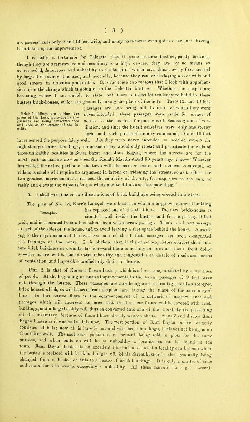 up, possess lanes only 9 and 12 feet wide, and many have never even got so far, not having been taken up for improvement. I consider it fortunate for Calcutta that it possesses these bustees, partly because * though they are overcrowded aud insauitary to a high degree, they are by no means so overcrowded, dangerous, and unhealthy as the localities which have almost every foot covered by large three storeyed houses ; aud, secondly, because they render the laying out of wide and good streets in Calcutta practicable. It is for these two reasons that I look with apprehen- sion upon the change which is going on in the Calcutta bustees. Whether the people are becoming richer I am unable to state, but there is a decided tendency to build in these bustees brick-houses, which are gradually taking the place of the huts. The 9 12, aud 16 feet passages are now being put to uses for which they were Brick buildings are taking the uever; intended ; these passages were made for means of place of the hut9, while the narrow passages are being oonverted into access to the bustees for purposes of cleansing and of ven- and used as the streets of the lo- ,., .. , . , , , , , cality tilation. and since the huts themselves were only one storey high, and each possessed an airy compouud, 12 aud 16 feet lanes served the purpose fairly well. But they were never inteuded to become streets for high storeyed brick buildings, for as such they would only repeat aud perpetuate the evils of those unhealthy localities in Burra Bazar and Jora Bagan, where the streets are for the most part as narrow now as when Sir Rauald Martin stated 50 years ago that— Whoever has visited the native portion of the town with its narrow lanes and rankest compound of villanous smells will require no argument in favour of widening the streets, so as to effect the two greatest improvements as respects the salubrity of the city, free exposure to the sun, to ratify and elevate the vapours to the wiuds and to dilute and dissipate them. 5. I shall give one or two illustrations of brick buildings being erected iu bustees. The plan of No. 13, Kerr's Lane, shows a bustee iu which a large two storeyed building has replaced one of the tiled huts. The new brick-house is Examples. 1 situated well inside the bustee, and faces a passage 9 feet wide, and is separated from a hut belaud by a very narrow passage. There is a 4 feet passage at each of the sides of the house, and to avoid leaving 4 foet space behind the house. Accord- ing to the requirements of the bye-laws, one of the 4 feet passages has been designated the frontage of the house. It is obvious that, if the other proprietors convert their huts into brick buildings in a similar fashion—and there is nothing to prevent them from doing so—the bustee will become a most unhealthy and congested area, devoid of roads and means of ventilation, and impossible to efficiently drain or cleanse. Plan 2 is that of Keranee Bagan bustee, which is a lar^-e one, inhabited by a low class of people. At the beginning of bustee improvements in the toivu, passages of 9 feet were cut through the bustee. These paasages are uow being used as frontages for two storeyed brick houses which, as will be seen from the plan, are taking the place of the one storeyed huts. Iu this bustee there is the commencement of a network of narrow lanes and passages which will intersect an area that in the near future will be covered with brick buildiugs, and a large locality will thus be converted into one of .the worst types possessing all the insanitary features of those I have already written about. Plans 3 and 4 show Ram Bagan bustee as it was and as it is now. The west portion of Ram Bagan bustee formerly consisted of huts; now it is largely covered with brick buildings, the lanes not being more than 6 feet wide. The south-east portion is at present being sold iu plots for the same purpose, aud when built on will be as unhoalthy a locality as can be found in the town. Ram Bagan bustee is an excelleut illustration of what a locality can become when, the bustee is replaced with brick bnildings ; 66, Simla Street bustee is also gradually being changed from a bustee of huts to a bustee of brick buildings. It is only a matter of time and season for it to become exceedingly unhealthy. All these narrow lanes get sewered,