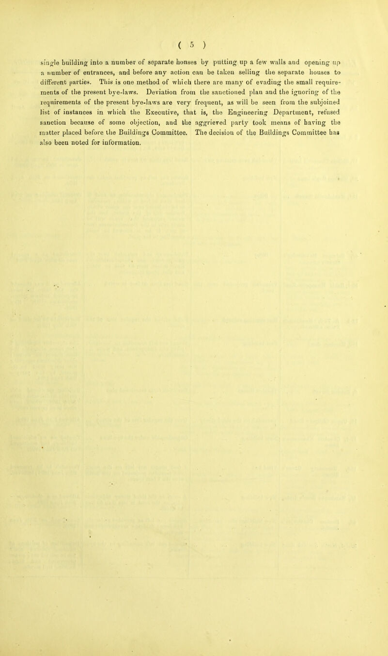 single building into a number of separate houses by putting up a few walls aud opening up a number of entrances, and before any action cau be taken selling the separate houses to different parties. This is one method of which there are many of evadiug the small require- ments of the present bye-laws. Deviation from the sanctioned plau and the ignoring of the requirements of the present bye-laws are very frequent, as will be seen from the subjoined list of instances in which the Executive, that is, the Engineering Department, refused sanction because of some objection, and bhe aggrieved party took means of having the matter placed before the Buildings Committee. The decision of the Buildings Committee has also been noted for information.