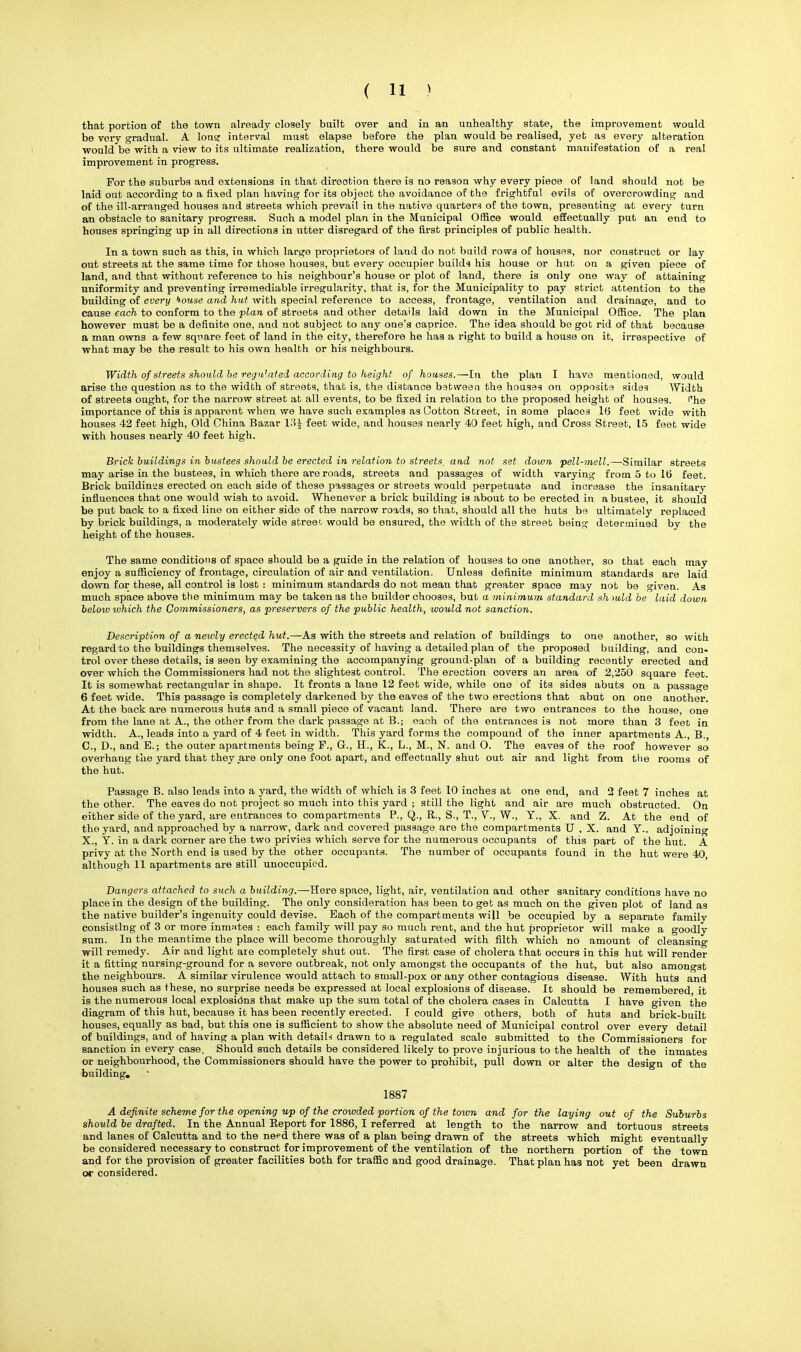 that portion of the town already closely built over and in an unhealthy state, the improvement would be very gradual. A Ion? interval must elapse before the plan would be realised, yet as every alteration would be with a view to its ultimate realization, there would be sure and constant manifestation of a real improvement in progress. For the suburbs and extensions in that direction there is no reason why every piece of land should not be laid out according to a fixed plan having for its object the avoidance of the frightful evils of overcrowding and of the ill-arranged houses and streets which prevail in the native quarters of the town, presenting at every turn an obstacle to sanitary progress. Such a model plan in the Municipal Office would effectually put an end to houses springing up in all directions in utter disregard of the first principles of public health. In a town such as this, in which large proprietors of land do not build rows of houses, nor construct or lay out streets at the same time for those houses, but every occupier builds his house or hut on a given piece of land, and that without reference to his neighbour's house or plot of land, there is only one way of attaining uniformity and preventing irremediable irregularity, that is, for the Municipality to pay strict attention to the building of every bouse and hut with special reference to access, frontage, ventilation and drainage, and to cause each to conform to the plan of streets and other details laid down in the Municipal Office. The plan however must be a definite one, and not subject to any one's caprice. The idea should be got rid of that because a man owns a few square feet of land in the city, therefore he has a right to build a house on it, irrespective of what may be the result to his own health or his neighbours. Width of streets should be regulated according to height of houses.—In the plan I have mentioned, would arise the question as to the width of streets, that is, the distance bstween the houses on opposite sides Width of streets ought, for the narrow street at all events, to be fixed in relation to the proposed height of houses. Phe importance of this is apparent when we have such examples as Cotton Street, in some places 10 feet wide with houses 42 feet high, Old China Bazar 13J feet wide, and houses nearly 40 feet high, and Cross Street, 15 feet wide with houses nearly 40 feet high. Brick buildings in bustees should be erected in relation to streets, and not set down pell-mell.—Similar streets may arise in the bustees, in which there are roads, streets and passages of width varying from 5 to 16 feet. Brick buildinns erected on each side of these passages or streets would perpetuate and increase the insanitary influences that one would wish to avoid. Whenever a brick building is about to be erected in abustee, it should be put back to a fixed line on either side of the narrow roads, so that, should all the huts be ultimately replaced by brick buildings, a moderately wide street would be ensured, the width of the street being determined by the height of the houses. The same conditions of space should be a guide in the relation of houses to one another, so that each may enjoy a sufficiency of frontage, circulation of air and ventilation. Unless definite minimum standards are laid down for these, all control is lost : minimum standards do not mean that greater space may not be given. As much space above the minimum may be taken as the builder chooses, but a minimum standard sh ndd be laid down belmv ivhich the Commissioners, as preservers of the public health, would not sanction. Description of a newly erected hut.—As with the streets and relation of buildings to one another, so with regard to the buildings themselves. The necessity of having a detailed plan of the proposed building, and con- trol over these details, is seen by examining the accompanying ground-plan of a building recently erected and over which the Commissioners had not the slightest control. The erection covers an area of 2,250 square feet. It is somewhat rectangular in shape. It fronts a lane 12 feet wide, while one of its sides abuts on a passage 6 feet wide. This passage is completely darkened by the eaves of the two erections that abut on one another. At the back are numerous huts and a small piece of vacant land. There are two entrances to the house, one from the lane at A., the other from the dark passage at B.; each of the entrances is not more than 3 feet in width. A., leads into a yard of 4 feet in width. This yard forms the compound of the inner apartments A., B. C, D., and B.; the outer apartments being F., G., H., K., L., M., N. and O. The eaves of the roof however so overhang the yard that they are only one foot apart, and effectually shut out air and light from the rooms of the hut. Passage B. also leads into a yard, the width of which is 3 feet 10 inches at one end, and 2 feet 7 inches at the other. The eaves do not project so much into this yard j still the light and air are much obstructed. On either side of the yard, are entrances to compartments P., Q., R., S., T., V., W., Y., X. and Z. At the end of the yard, and approached by a narrow, dark and covered passage are the compartments U , X. and Y.. adjoining X., Y. in a dark corner are the two privies which serve for the numerous occupants of this part of the hut. A privy at the North end is used by the other occupants. The number of occupants found in the hut were 40 although 11 apartments are still unoccupied. Dangers attached to such a building.—Here space, light, air, ventilation and other sanitary conditions have no place in the design of the building. The only consideration has been to get as much on the given plot of land as the native builder's ingenuity could devise. Each of the compartments will be occupied by a separate family consisting of 3 or more inmates : each family will pay so much rent, and the hut proprietor will make a goodly sum. In the meantime the place will become thoroughly saturated with filth which no amount of cleansino- will remedy. Air and light are completely shut out. The first case of cholera that occurs in this hut will render it a fitting nursing-ground for a severe outbreak, not only amongst the occupants of the hut, but also amongst the neighbours. A similar virulence would attach to small-pox or any other contagious disease. With huts and houses such as these, no surprise needs be expressed at local explosions of disease. It should be remembered it is the numerous local explosidns that make up the sum total of the cholera cases in Calcutta I have given the diagram of this hut, because it has been recently erected. I could give others, both of huts and brick-built houses, equally as bad, but this one is sufficient to show the absolute need of Municipal control over every detail of buildings, and of having a plan with detail* drawn to a regulated scale submitted to the Commissioners for sanction in every case. Should such details be considered likely to prove injurious to the health of the inmates or neighbourhood, the Commissioners should have the power to prohibit, pull down or alter the design of the building. 1887 A definite scheme for the opening up of the crowded portion of the town and for the laying out of the Suburbs should be drafted. In the Annual Report for 1886, I referred at length to the narrow and tortuous streets and lanes of Calcutta and to the need there was of a plan being drawn of the streets whioh might eventually be considered necessary to construct for improvement of the ventilation of the northern portion of the town and for the provision of greater facilities both for traffic and good drainage. That plan has not yet been drawn or considered.