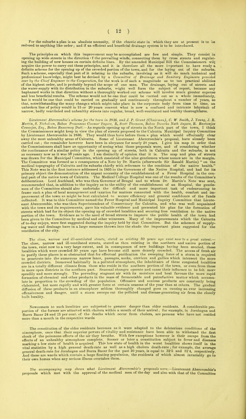 For the suburbs a plan is au absolute necessity, if the chaotic state in which they are at present is to be reduced to anything like order; and if an efficient and beneficial drainage system is to be introduced. The principles on which this improvement may be accomplished are few and simple. They consist in opening up wide streets in the direction i f the prevailing winds, connecting: them by cross streets and regulat- ing the building of new houses on certain definite lines. By the amended Municipal Bill the Commissioners wilt acquire the power to carry out these principles, and it is therefore all the more important to have ready a definite scheme for the opening up of the crowded portion of the town, and for the laying out of the suburbs. Such a scheme, especially that part of it relating to the suburbs, involving as it will do mnch technical and professional knowledge, might best be devised by a Committee of Drainage and Sanitary Engineers presided over hy the Chief Engineer to the Corporation, for the work is of such a magnitude as to tax practical abilities of the highest order, and is probably beyond the scope of one man. The drainage, laying out of streets and the water-supply with its distribution in the suburbs, might well form the subject of report, because any haphazard works in that direction without a thoroughly worked out scheme will involve much greater expense and less beneficial results. The scheme would not be one that could be carried, out as a whole immediately, but it would be one that could be carried on gradually and continuously throughout a number of years, so that, notwithstanding the many changes which might take place in the corporate body from time to time, an unbroken line of policy would in 15 or 20 years convert what is now a confused and intricate labyrinth of narrow, badly ventilated and unhealthy streets into regular, broad, well-ventilated and healthy thoroughfares. Lieutenant Abercroinbie's scheme for the town in 1S36, and J. P. Grant (Chairman), C. W- Smith, J. Young, J. B. Martin, S. Nicholson, Baboo Prossunno Coomar Tagore, B. Scott Thomson, Baboo Diuarka Nath Vagore, B. Bustomjee Coivasjee, Esq., Baboo Bussomoy Dutt.—As regards opening up of streets in the North part of the town, I think the Commissioners might keep in view the plan of streets proposed to the Calcutta Municipal Inquiry Committee by Lieutenant Abercrombie in 1836. They would thus have before them a plan which would effectually clear away the most unhealthy areas of Calcutta. Some of Lieutenant Abercrombie's proposal, have already been carried out ; the remainder however have been in abeyance for nearly 20 years. I give his map in order that the Commissioners shall have an opportunity of seeing what those proposals were, and of considering whether the continuance of a similar policy in the opening up of streets, both in Calcutta and the suburbs, is not as necessary now as it was 50 years ago. I am distinctly of opinion that it is. The map and plan of streets was drawn for the Municipal Committee, which consisted of the nine gentlemen whose names are in the margin. The Committee was formed as a consequence of a Note by Dr. Martin (afterwards Sir Kanald Martin)  on the medical topography of Calcutta and its suburbs chiefly with reference to the condition of the native health. This Note was in the first instance addressed in 1835 to the Governors of the Native Hospital, and had for its primary object the demonstration of the urgent necessity of the establishment of a Fever Hospital in the cen- tral part of the native town of Calcutta. The Medical College Hospital was one of the results of the Committee's deliberations. Lord Auckland, who was then Governor of Bengal and to whom Dr. Martin's Note was sent, recommended that, in addition to the inquiry as to the utility of the establishment of an Hospital, the gentle- men of the Committee should also undertake the difficult and more important task of endeavouring to frame such a plan of local management and taxation for matters connected with the health, comfort and im- provement of the town as might be best calculated to secure efficiency and general confidence of the funds collected. It was to this Committee named the Fever Hospital and Municipal Inquiry Committee that Lieute- nant Abercrombie, who was then Superintendent of Conservancy for Calcutta, and who was well acquainted with the town and its requirements, gave his valuable evidence and presented his plan for the formation of streets which had for its object the opening up of crowded localities and securing free ventilation to the native portion of the town. Evidence as to the need of broad streets to improve the public health of the town had been given to the Committee by medical and other witnesses. Many of the improvements which the Calcutta of to-day enjoys, were first suggested during the inquiry held by that Committee. But the schemes of supply- ing water and drainage have in a large measure thrown into the shade the important plans suggested for the ventilation of the city. The close, narrow and ill-ventilated streets, stated as existing SO years ago exist now to a great extent.— The close, narrow and ill-ventilated streets, stated aa then existing in the northern and native portion of the town, exist now to a very large extent, and in consequence of new buildings having been erected, those localities which were crowded 50 years ago have become still more densely crowded. The access of fresh air to purify these places is so obstructed that for effectual purification the sweeping force of a storm is required to penetrate into the numerous narrow lanes, passages, nooks, crevices and gullies which intersect the more crowded districts. Immersed habitually in a polluted atmosphere, the inhabitants of these congested localities are in a totally different climate from those who reside in the southern portion of the town, or even from those in more open districts in the northern part. Seasonal changes operate and cause their influence to be felt more speedily and more strongly. The pervading stagnant air with its moisture and heat favours the more rapid formation of chemical and other products in the mass of fermentable and putrefactive matter which accumu- late in proportion to the crowding of the population Offensive and noxious products are constantly being elaborated, but more rapidly and with greater force at certain seasons of the year than at others. The gradual diffusion of these products in an atmosphere seldom thoroughly changed goes on causing an ever increasing offensiveness and danger, until a storm sweeps out the polluted and disease-generating air from the closely built locality. Newcomers to such localities are subjeoted to greater danger than older residents. A considerable pro- portion of the former are attacked with cholera within a month of their arrival; for example, in Jorabagan and Burra Bazar 24 and ^15 per cent, of the deaths which occur from cholera, are persons who have not resided more than a month in the respective wards. The constitution of the older residents becomes as it were adapted to the deleterious conditions of the atmosphere, once that their superior povers of vitality and resistance have been able to withstand the first shock of the poisonous effects of the air they breathe. With few exceptions however is their escape from the effects of an unhealthy atmosphere complete. Sooner or later a constitution subject to fever and diseases marking a low state of health is acquired This low state of health in the worst localities shows itself in the vital statistics by a high general death-rate as well as a high cholera death-rate ; for example, the average general death-rate for Jorabagan and Burra Bazar for the past 10 years, is equal to 32'5 and 31'4, respectively. And these are wards which contain a large floating population, the residents of which almost invariably go to their own homes when any serious illness overtakes them. The accompanying map shows what Lieutenant Abercrombie's proposals were.—Lieutenant Abercrombie's proposals which met with the approval of the medical men of the day and also with that of the Committee
