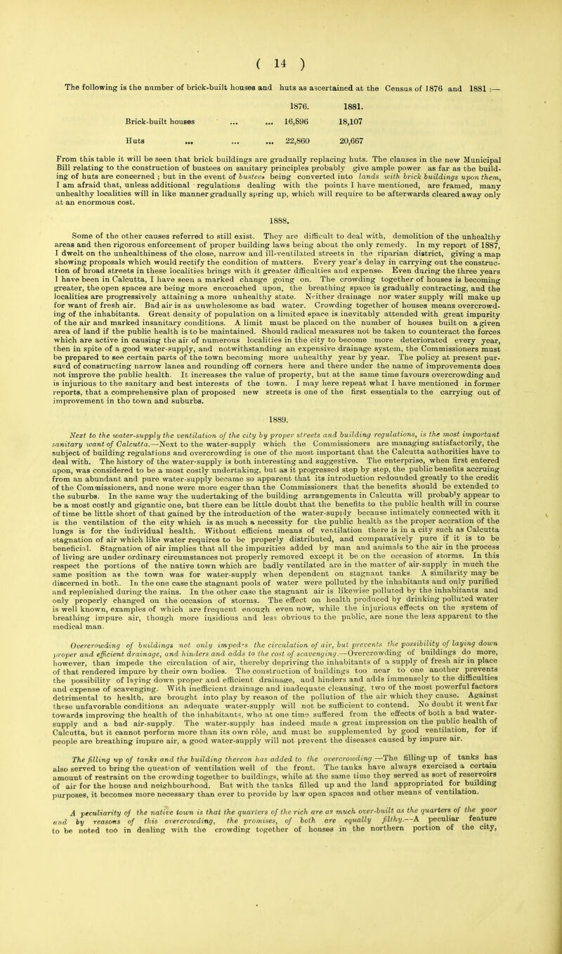 The following is the number of brick-built houses and huts as ascertained at the Census of 1876 and 1881 :— 1876. 1881. Brick-built houses ... ... 16,896 18,107 Huts ... ... ... 22,860 20,667 From this table it will be seen that brick buildings are gradually replacing huts. The clauses in the new Municipal Bill relating to the construction of bustees on sanitary principles probably give ample power as far as the build- ing of huts are concerned ; but in the event of busteea being converted into lands with brick buildings upon them, I am afraid that, unless additional regulations dealing with the points I have mentioned, are framed, many unhealthy localities will in like manner gradually spring up, which will require to be afterwards cleared away only at an enormous cost. 1888. Some of the other causes referred to still exist. They are difficult to deal with, demolition of the unhealthy areas and then rigorous enforcement of proper building laws being about the only remedy. In my report of 1887, I dwelt on the unhealthiness of the close, narrow and ill-ventilafced streets in the riparian district, giving a map showing proposals which would rectify the condition of matters. Every year's delay in carrying out the construc- tion of broad streets in these localities brings with it greater dfficulties and expense. Even during the three years I have been in Calcutta, I have seen a marked change going on. The crowding together of houses is becoming greater, the open spaces are being more encroached upon, the breathing space is gradually contracting, and the localities are progressively attaining a more unhealthy state. Nfither drainage nor water supply will make up for want of fresh air. Bad air is as unwholesome as bad water. Crowding together of houses means overcrowd- ing of the inhabitants. Great density of population on a limited space is inevitably attended with great impurity of the air and marked insanitary conditions. A limit must be placed on the number of houses built on a given area of land if the public health is to be maintained. Should radical measures not be taken to counteract the forces which are active in causing the air of numerous localities in the city to become more deteriorated every year, then in spite of a good water-supply, and notwithstanding an expensive drainage system, the Commissioners must be prepared to see certain parts of the town becoming more uuhealthy year by year. The policy at present pur- sued of constructing narrow lanes and rounding off corners here and there under the name of improvements does not improve the public health. It increases the value of property, but at the same time favours overcrowding and is injurious to the sanitary and best interests of the town. I may here repeat what I have mentioned in former reports, that a comprehensive plan of proposed new streets is one of the first essentials to the carrying out of improvement in tho town and suburbs. 1889. Next to the water-supply the ventilation of the city by proper streets and building regulations, is the most important sanitary want of Calcutta.—Next to the water-supply which the Commissioners are managing satisfactorily, the subject of building regulations and overcrowding is one of the most important that the Calcutta authorities have to deal with. The history of the water-supply is both interesting and suggestive. The enterprise, when first entered upon, was considered to be a most costly undertaking, but as it progressed step by step, the public benefits accruing from an abundant and pure water-supply became so apparent that its introduction redounded greatly to the credit of the Commissioners, and none were more eager than the Commissioners that the benefits should be extended to the suburbs. In the same way the undertaking of the building arrangements in Calcutta will probacy appear to be a most costly and gigantic one, but there can be little doubt that the benefits to the public health will in course of time be little short of that gained by the introduction of the water-supply because intimately connected with it is the ventilation of the city which is as much a necessity for the public health as the proper accration of the lungs is for the individual health. Without efficient means of ventilation there is in a city such as Calcutta stagnation of air which like water requires to be properly distributed, and comparatively pure if it is to be beneficial. Stagnation of air implies that all the impurities added by man and animals to the air in the process of living are under ordinary circumstances not properly removed except it be on the occasion of storms. In this respect the portions of the native town which are badly ventilated are in the matter of air-supply in much the same position as the town was for water-supply when dependent on stagnaut tanks. A similarity may be discerned in both. In the one case the stagnant pools of water were polluted by the inhabitants and only purified and replenished during the rains. In the other case the stagnant air is likewise polluted by the inhabitants and only properly changed on the occasion of storms. The effect on health produced by drinking polluted water is well known, examples of which are frequent enough even now, while the injurious effects on the system of breathing impure air, though more insidious and less obvious to the public, are none the less apparent to the medical man. Overcrowding of buildings not only impedes the circulation of air, but prevents the possibility of laying down proper and efficient drainage, and hinders and adds to the cost of scavenging.—Overcrowding of buildings do more, however, than impede the circulation of air, thereby depriving the inhabitants of a supply of fresh air in place of that rendered impure by their own bodies. The construction of buildings too near to one another prevents the possibility of laying down proper and efficient drainage, and hinders and adds immensely to the difficulties and expense of scavenging. With inefficient drainage and inadequate cleansing, two of the most powerful factors detrimental to health, are brought into play by reason of the pollution of the air which they cause. Against these unfavorable conditions an adequate water-supply will not be sufficient to contend. No doubt it went far towards improving the health of the inhabitants, who at one time suffered from the effects of both a bad water- supply and a bad air-supply. The water-supply has indeed made a great impression on the public health of Calcutta, but it cannot perform more than its own role, and must be supplemented by good ventilation, for if people are breathing impure air, a good water-supply will not prevent the diseases caused by impure air. The filling up of tanks and the building thereon has added to the overcrowding—The filling up of tanks has also served to bring the question of ventilation well of the front. The tanks have always exercised a certain amount of restraint on the crowding together to buildings, while at the same time they served as sort of reservoirs of air for the house and neighbourhood. But with the tanks filled up and the land appropriated for building purposes, it becomes more necessary than ever to provide by law open spaces and other means of ventilation. A peculiarity of the native town is that the quarters of the rich are as much over-built as the quarters of the poor and hy reasons of this overcrowding, the promises, of both are equally filthy.—A peculiar feature to be noted too in dealing with the crowding together of houses in the northern portion of the city,