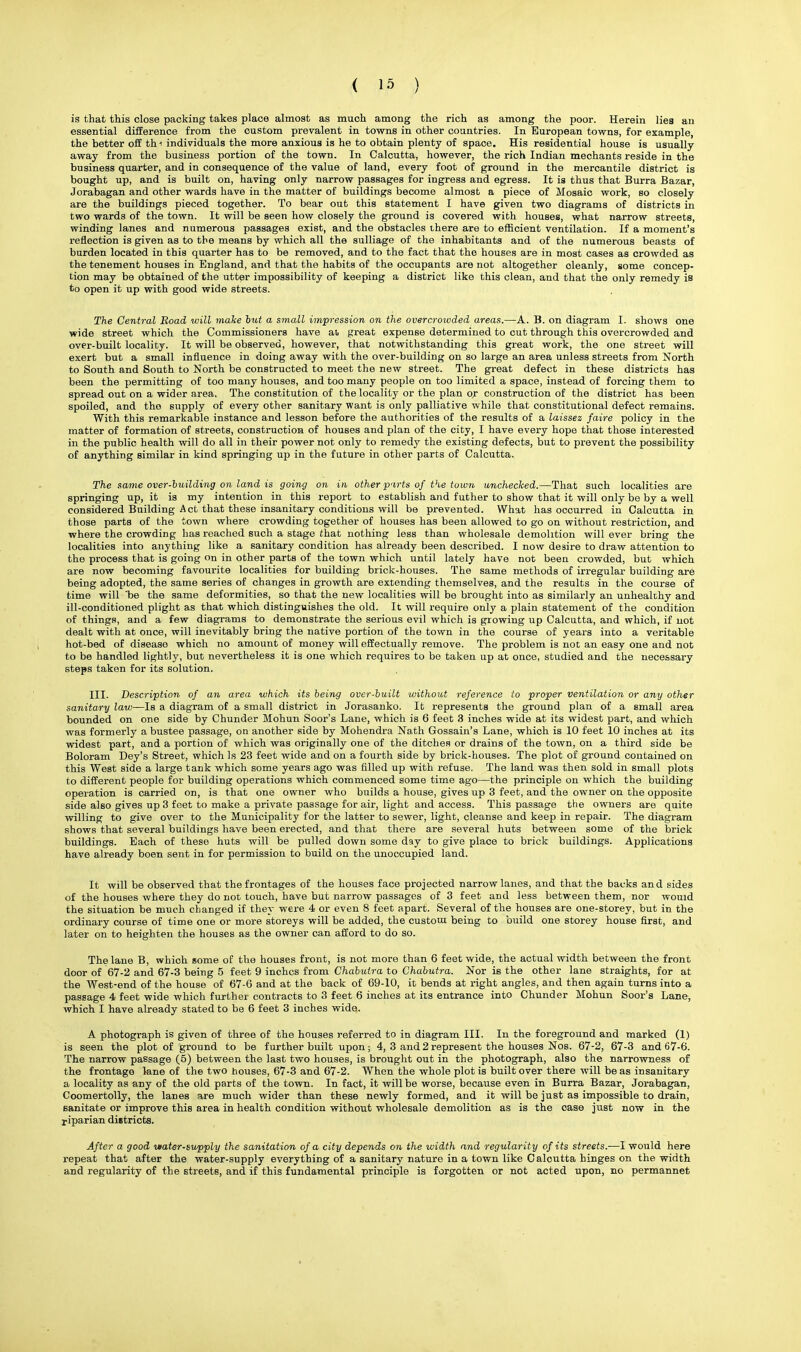 is that this close packing takes place almost as much among the rich as among the poor. Herein lies an essential difference from the custom prevalent in towns in other countries. In European towns, for example, the better off th i individuals the more anxious is he to obtain plenty of space. His residential house is usually away from the business portion of the town. In Calcutta, however, the rich Indian mechants reside in the business quarter, and in consequence of the value of land, every foot of ground in the mercantile district is bought up, and is built on, having only narrow passages for ingress and egress. It is thus that Burra Bazar, Jorabagan and other wards have in the matter of buildings become almost a piece of Mosaic work, so closely are the buildings pieced together. To bear out this statement I have given two diagrams of districts in two wards of the town. It will be seen how closely the ground is covered with houses, what narrow streets, winding lanes and numerous passages exist, and the obstacles there are to efficient ventilation. If a moment's reflection is given as to the means by which all the sulliage of the inhabitants and of the numerous beasts of burden located in this quarter has to be removed, and to the fact that the houses are in most cases as crowded as the tenement houses in England, and that the habits of the occupants are not altogether oleanly, some concep- tion may be obtained of the utter impossibility of keeping a district like this clean, and that the only remedy is to open it up with good wide streets. The Central Road will make but a small impression on the overcrowded areas.—A. B. on diagram I. shows one wide street which the Commissioners have at great expense determined to cut through this overcrowded and over-built locality. It will be observed, however, that notwithstanding this great work, the one street will exert but a small influence in doing away with the over-building on so large an area unless streets from North to South and South to North be constructed to meet the new street. The great defect in these districts has been the permitting of too many houses, and too many people on too limited a space, instead of forcing them to spread out on a wider area. The constitution of the locality or the plan or construction of the distriot has been spoiled, and the supply of every other sanitary want is only palliative while that constitutional defect remains. With this remarkable instance and lesson before the authorities of the results of a laissez faire policy in the matter of formation of streets, construction of houses and plan of the city, I have every hope that those interested in the public health will do all in their power not only to remedy the existing defects, but to prevent the possibility of anything similar in kind springing up in the future in other parts of Calcutta. The same over-building on land is going on in other pirts of the town unchecked.—That such localities are springing up, it is my intention in this report to establish and futher to show that it will only be by a well considered Building Act that these insanitary conditions will be prevented. What has occurred in Calcutta in those parts of the town where crowding together of houses has been allowed to go on without restriction, and where the crowding has reached such a stage that nothing less than wholesale demolition will ever bring the localities into anything like a sanitary condition has already been described. I now desire to draw attention to the process that is going on in other parts of the town which until lately have not been crowded, but which are now becoming favourite localities for building brick-houses. The same methods of irregular building are being adopted, the same series of changes in growth are extending themselves, and the results in the course of time will be the same deformities, so that the new localities will be brought into as similarly an unhealthy and ill-conditioned plight as that which distinguishes the old. It will require only a plain statement of the condition of things, and a few diagrams to demonstrate the serious evil which is growing up Calcutta, and which, if not dealt with at once, will inevitably bring the native portion of the town in the course of years into a veritable hot-bed of disease which no amount of money will effectually remove. The problem is not an easy one and not to be handled lightly, but nevertheless it is one which requires to be taken up at once, studied and the necessary steps taken for its solution. III. Description of an area which its being over-built without reference to proper ventilation or any other sanitary law—Is a diagram of a small district in Jorasanko. It represents the ground plan of a small area bounded on one side by Chunder Mohun Soor's Lane, which is 6 feet 3 inches wide at its widest part, and which was formerly a bustee passage, on another side by Mohendra Nath Gossain's Lane, which is 10 feet 10 inches at its widest part, and a portion of which was originally one of the ditches or drains of the town, on a third side be Boloram Dey's Street, which Is 23 feet wide and on a fourth side by brick-houses. The plot of ground contained on this West side a large tank which some years ago was filled up with refuse. The land was then sold in small plots to different people for building operations which commenced some time ago—the principle on which the building operation is carried on, is that one owner who builds a house, gives up 3 feet, and the owner on the opposite side also gives up 3 feet to make a private passage for air, light and access. This passage the owners are quite willing to give over to the Municipality for the latter to sewer, light, cleanse and keep in repair. The diagram shows that several buildings have been erected, and that there are several huts between some of the brick buildings. Each of these huts will be pulled down some day to give place to brick buildings. Applications have already boen sent in for permission to build on the unoccupied land. It will be observed that the frontages of the houses face projected narrow lanes, and that the backs and sides of the houses where they do not touch, have but narrow passages of 3 feet and less between them, nor wouid the situation be much changed if they were 4 or even 8 feet apart. Several of the houses are one-storey, but in the ordinary course of time one or more storeys will be added, the custom being to build one storey house first, and later on to heighten the houses as the owner can afford to do so. The lane B, which some of the houses front, is not more than 6 feet wide, the actual width between the front door of 67-2 and 67-3 being 5 feet 9 inches from Chabulra to Chabutra. Nor is the other lane straights, for at the West-end of the house of 67-6 and at the back of 69-10, it bends at right angles, and then again turns into a passage 4 feet wide which further contracts to 3 feet 6 inches at its entrance into Chunder Mohun Soor's Lane, which I have already stated to be 6 feet 3 inches wide. A photograph is given of three of the houses referred to in diagram III. In the foreground and marked (1) is seen the plot of ground to be further built upon; 4, 3 and 2 represent the houses Nos. 67-2, 67-3 and 67-6. The narrow passage (5) between the last two houses, is brought out in the photograph, also the narrowness of the frontage lane of the two houses, 67-3 and 67-2. When the whole plot is built over there will be as insanitary a locality as any of the old parts of the town. In fact, it will be worse, because even in Burra Bazar, Jorabagan, Coomertolly, the lanes are much wider than these newly formed, and it will be just as impossible to drain, sanitate or improve this area in health condition without wholesale demolition as is the case just now in the riparian districts. After a good vtater-supply the sanitation of a city depends on the width and regularity of its streets.-—I would here repeat that after the water-supply everything of a sanitary nature in a town like Calcutta hinges on the width and regularity of the streets, and if this fundamental principle is forgotten or not acted upon, no permannet