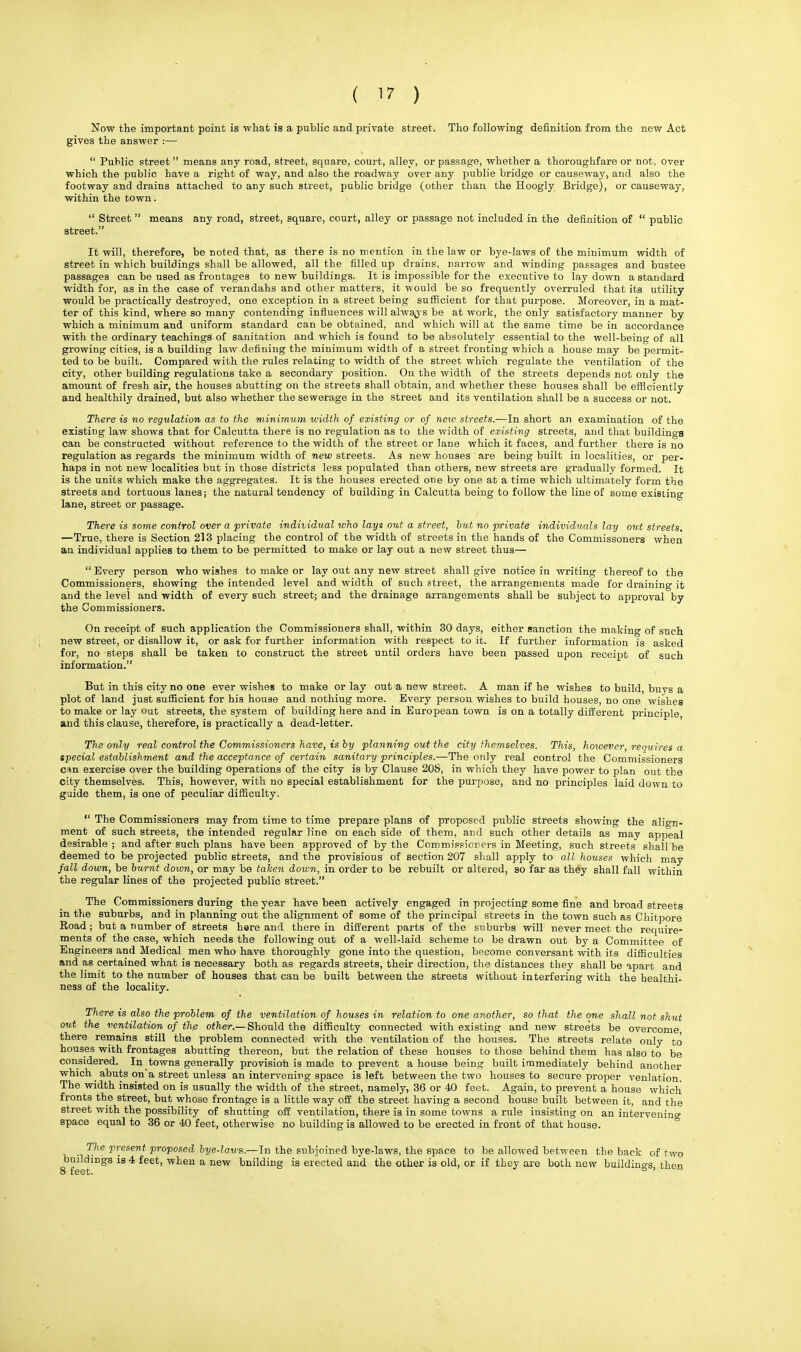 Now the important point is what is a public and private street. Tho following definition from the new Act gives the answer :—  Public street means any road, street, square, court, alley, or passage, whether a thoroughfare or not, over which the public have a right of way, and also the roadway over any publie bridge or causeway, and also the footway and drains attached to any such street, public bridge (other than the Hoogly Bridge), or causeway, within the town.  Street  means any road, street, square, court, alley or passage not included in the definition of  public street. It will, therefore, be noted that, as there is no mention in the law or bye-laws of the minimum width of street in which buildings shall be allowed, all the filled up drains, narrow and winding passages and bustee passages can be used as frontages to new buildings. It is impossible for the executive to lay down a standard width for, as in the case of verandahs and other matters, it would be so frequently overruled that its utility would be practically destroyed, one exception in a street being sufficient for that purpose. Moreover, in a mat- ter of this kind, where so many contending influences will always be at work, the only satisfactory manner by which a minimum and uniform standard can be obtained, and which will at the same time be in accordance with the ordinary teachings of sanitation and which is found to be absolutely essential to the well-being of all growing cities, is a building law defining the minimum width of a street fronting which a house may be permit- ted to be built. Compared with the rules relating to width of the street which regulate the ventilation of the city, other building regulations take a secondary position. On the width of the streets depends not only the amount of fresh air, the houses abutting on the streets shall obtain, and whether these houses shall be efficiently and healthily drained, but also whether the sewerage in the street and its ventilation shall be a success or not. There is no regulation as to the minimum width of existing or of new streets.—In short an examination of the existing law shows that for Calcutta there is no regulation as to the width of existing streets, and that buildings can be constructed without reference to the width of the street or lane which it faces, and further there is no regulation as regards the minimum width of new streets. As new houses ' are being built in localities, or per- haps in not new localities but in those districts less populated than others, new streets are gradually formed. It is the units which make the aggregates. It is the houses erected one by one at a time which ultimately form the streets and tortuous lanes; the natural tendency of building in Calcutta being to follow the line of some existing lane, street or passage. There is some control over a private individual who lays out a street, but no private individuals lay out streets. —True, there is Section 213 placing the control of the width of streets in the hands of the Commissoners when an individual applies to them to be permitted to make or lay out a new street thus—  Every person who wishes to make or lay out any new street shall give notice in writing thereof to the Commissioners, showing the intended level and width of such street, the arrangements made for draining it and the level and width of every such street; and the drainage arrangements shall be subject to approval by the Commissioners. On receipt of such application the Commissioners shall, within 30 days, either sanction the making of such new street, or disallow it, or ask for further information with respect to it. If further information is asked for, no steps shall be taken to construct the street until orders have been passed upon receipt of such information. But in this city no one ever wishes to make or lay out a new street. A man if he wishes to build, buys a plot of land just sufficient for his house and nothiug more. Every person wishes to build houses, no one wishes to make or lay out streets, the system of building here and in European town is on a totally different principle, and this clause, therefore, is practically a dead-letter. The only real control the Commissioners have, is by planning out the city themselves. This, however, requires a special establishment and the acceptance of certain sanitary principles.—The only real control the Commissioners cun exercise over the building operations of the city is by Clause 208, in which they have power to plan out the city themselves. This, however, with no special establishment for the purpose, and no principles laid down to guide them, is one of peculiar difficulty.  The Commissioners may from time to time prepare plans of proposed public streets showing the align- ment of such streets, the intended regular line on each side of them, and such other details as may appeal desirable ; and after such plans have been approved of by the Commissioners in Meeting, such streets shall be deemed to be projected public streets, and the provisious of section 207 shall apply to all houses which may fall down, be burnt doion, or may be taken down, in order to be rebuilt or altered, so far as they shall fall within the regular lines of the projected public street. The Commissioners during the year have been actively engaged in projecting some fine and broad streets in the suburbs, and in planning out the alignment of some of the principal streets in the town such as Chitpore Road; but a number of streets here and therein different parts of the suburbs will never meet the require- ments of the case, which needs the following out of a well-laid scheme to be drawn out by a Committee of Engineers and Medical men who have thoroughly gone into the question, become conversant with its difficulties and as certained what is necessary both as regards streets, their direction, the distances they shall be apart and the limit to the number of houses that can be built between the streets without interfering with the healthi- ness of the locality. There is also the problem of the ventilation of houses in relation to one another, so that the one shall not shut out the ventilation of the other.— Should the difficulty connected with existing and new streets be overcome there remains still the problem connected with the ventilation of the houses. The streets relate only to houses with frontages abutting thereon, but the relation of these houses to those behind them has also to be considered. In towns generally provision is made to prevent a house being built immediately behind another which ^ abuts on a street unless an intervening space is left between the two houses to secure proper venlation. The width insisted on is usually the width of the street, namely, 36 or 40 feet. Again, to prevent a house which fronts the street, but whose frontage is a little way off the street having a second house built between it, and the street with the possibility of shutting off ventilation, there is in some towns a rule insisting on an intervening space equal to 36 or 40 feet, otherwise no building is allowed to be erected in front of that house. The present proposed bye-laws.—In the subjoined bye-laws, the space to be allowed between the back of two 8bfeet1DgS ^ * feet' Wten a briilding is erected and tlie otlier is old> or if t]ley are botn new buildings, then