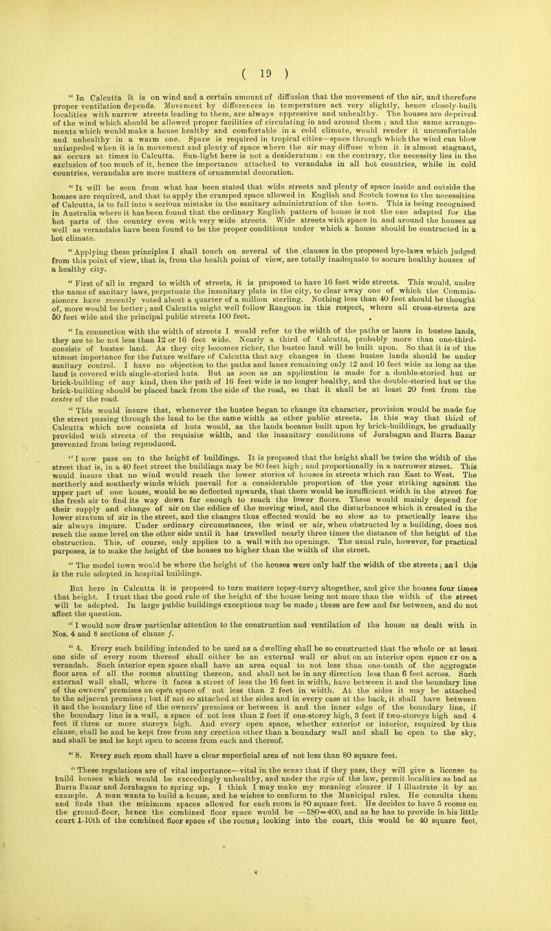  In Calcutta it ia on wind and a certain amount of diffusion that the movement of the air, and therefore proper ventilation depends. Movement by differences in temperature act very slightly, hence closely-built localities -with narrow streets leading to them, are always oppressive and unhealthy. The houses are deprived of the wind which should be allowed proper facilities of circulating in and around them ; and the same arrange- ments which would make a house healthy and comfortable in a cold climate, would render it uncomfortable and unhealthy in a warm one. Space is required in tropical cities—space through which the wind can blow unimpeded when it is in movement and plenty of space where the air may diffuse when it is almost stagnant, as occurs at times in Calcutta. Sun-light here is not a desideratum : on the contrary, the necessity lies in the exclusion of too much of it, hence the importance attached to verandahs in all hot countries, while in cold countries, verandahs are mere matters of ornamental decoration.  It will be seen from what has been stated that wide streets and plenty of space inside and outside the houses are required, and that to apply the cramped space allowed in English and Scotch towns to the necessities of Calcutta, is to fall into a serious mistake in the sanitary administration of the town. This is being recognised in Australia where it has been found that the ordinary English pattern of house is not the one adapted for the hot parts of the country even with very wide streets. Wide streets with space in and around the houses as well as verandahs have been found to be the proper conditions under which a house should be contracted in a hot climate.  Applying these principles I shall touch on several of the .clauses in the proposed bye-laws which judged from this point of view, that is, from the health point of view, are totally inadequate to socure healthy houses of a healthy city.  First of all in regard to width of streets, it is proposed to have 16 feet wide streets. This would, under the name of sanitary laws, perpetuate the insanitary plats in the city, to clear away one of which the Commis- sioners have recently voted about a quarter of a million sterling. Nothing less than 40 feet should be thought of, more would be better; and Calcutta might well follow Rangoon in this respect, where all cross-streets are 50 feet wide and the principal public streets 100 feet. .  In connection with the width of streets I would refer to the width of the paths or lanes in bustee lands, they are to be not less than 12 or 16 feet wide. Nearly a third of Calcutta, probably more than one-third- consists of bustee land. As they city becomes richer, the bustee land will be built upon. So that it is of the utmost importance for the future welfare of Calcutta that any changes in these bustee lands should be under sanitary control. I have no objection to the paths and lanes remaining only 12 and 16 feet wide as long as the land is covered with single-storied huts. But as soon as an application is made for a double-storied hut or brick-building of any kind, then the path of 16 feet wide is no longer healthy, and the double-storied hut or the brick-building should be placed back from the side of the read, so that it shall be at least 20 feet from the centre of the road.  This would insure that, whenever the bustee began to change its character, provision would be made for the street passing through the land to be the same width as other public streets. In this way that third of Calcutta which now consists of huts would, as the lands became built upon by brick-buildings, be gradually provided with streets of the requisite width, and the insanitary conditions of Jorabagan and Burra Bazar prevented from being reproduced,  I now pass on to the height of buildings. It is proposed that the height shall be twice the width of the street that is, in a 40 feet street the buildings may be 80 feet high; and proportionally in a narrower street. This would insure that no wind would reach the lower stories of houses in streets which ran East to West. The northerly and southerly winds which paevail for a considerable proportion of the year striking against the upper part of one house, would be so deflected upwards, that there would be insufficient width in the street for the fresh air to find its way down far enough to reach the lower floors. These would mainly depend for their supply and change of air on the eddies of the moving wind, and the disturbances which it created in the lower stratum of air in the street, and the changes thus effected would be so slow as to practically leave the air always impure. Under ordinary circumstances, the wind or air, when obstructed by a building, does not reach the same level on the other side until it has travelled nearly three times the distance of the height of the obstruction. This, of course, only applies to a wall with no openings. The usual rule, however, for practical purposes, is to make the height of the houses no higher than the width of the street.  The model town would be where the height of the houses were only half the width of the streets; and this is the rule adopted in hospital buildings. But here in Calcutta it is proposed to turn matters topsy-turvy altogether, and give the houses four times that height. I trust that the good rule of the height of the house being not more than the width of the street will be adopted. In large public buildings exceptions may be made ; these are few and far between, and do not affect the question.  I would now draw particular attention to the construction and ventilation of the house as dealt with in Nos. 4 and 8 sections of clause /.  4. Every such building intended to be used as a dwelling shall be so constructed that the whole or at least one side of every room thereof shall either be an external wall or abut on an interior open space cr on a verandah. Such interior open space shall have an area equal to not less than one-tenth of the aggregate floor area of all the rooms abutting thereon, and shall not be in any direction less than 6 feet across. Such external wall shall, where it faces a street of less the 16 feet in width, have between it and the boundary line of the owuers' premises an open space of not less than 2 feet in width. At the sides it may be attached to the adjacent premises; but if not so attached at the sides and in every case at the back, it shall have between it and the boundary line of the owners' premises or between it and the inner edge of the boundary line, if the boundary line is a wall, a space of not less than 2 feet if one-storey high, 3 feet if two-storeys high and 4 feet if three or more storeys high. And every open space, whether exterior or interior, required by this clause, shall be and be kept free from any erection other than a boundary wall and shall be open to the sky, and shall be and be kept open to access from each and thereof.  8. Every such room shall have a clear superficial area of not less than 80 square feet.  These regulations are of vital importance—vital in the sensj that if they pass, they will give a license to build houses which would be exceedingly unhealthy, and under the segis of the law, permit localities as bad as Burra Bazar and Jorabagan to spring up. I think I may make my meaning clearer if I illustrate it by an example. A man wants to build a house, and he wishes to conform to the Municipal rules. He consults them and finds that the minimum spaces allowed for each room is 80 square feet. He decides to have 5 rooms on the ground-floor, hence the combined floor space would be ■—580 = 400, and as he has to provide in his little court 1-10th of the combined floor space of the rooms4 looking into the court, this would be 40 square feet,