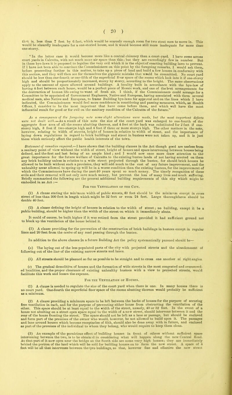 thnt is, less than 7 feet by 6 feet, which would be scarcely enough room for two stout men to move in. This would be absurdly inadequate for a one-storied house, and it would become still more inadequate for more than one-storey.  In the latter case it would become more like a central chimney than a court-yard. I have come across court yards in Calcutta, with not much moie air space than this ; but they are exceedingly few in number. But in these bye-laws it is proposed to legalise the very evil which it is the object of enacting building laws to prevent. If I have not been able to convince the Commissioners on this point by the foregoing remarks, I would ask them, before proceeding further in this matter, to take up a piece of land and build a few houses in conformity with this section, and they will then see for themselves the gigantic mistake that would be committed. No court yard should be less than one-fourth or one-fifth of the superficial floor space of the rooms which look into it if one-storey high and should be proportionately increased, storey by storey, according to the height. The same observations apply to the amount of space allowed around buildings. A locality built in accordance with the bye-law of having 4 feet between each house, would be a perfect piece of Mosaic work, and one of theb?st arrangements for the destruction of human life owing to want of fresh air, I think, if the Commissioners could arrange for a Committee to be appointed of Government Engineers, Native and European, having associated with them several medical men, also Native and European, to frame Building bye-laws for approval and on the lines which I have indicated, the Commissioners would feel more confidence in considering and passing measures, which, as Health Officer, 1 consider to be the most important that have come before them, and which will have the most influential result for good or for evil on the sanitary condition of the Calcutta of the future. As a consequence of the foregoing note some slight alterations were made, hut the most important defects were not dealt with.—As a result of this note the size of the court yard was enlarged to one-fourth of the aggregate floor area of all the rooms abutting thereon, and 4 feet at the back was substituted for 2 feet if one- storey high, 3 feet if two-storeys high and 4 feet if three or more storeys high. The other matters in the note, however, relating to width of streets, height of houses in relation to width of street, and the importance of laying down regulations in regard to brick buildings and street in bustees were not taken ap, and it is just these which seriously affect the public health interests of the town. Statement of remedies required.—I have shown that the building clauses in the Act though good are useless from a sanitary point of view without the width of street, height of houses and space intervening between houses being defined, and the first and last being of an ample kind ; and I would now once more draw attention to the great importance for the future welfare of Calcutta to the existing bustee lands of not having erected on them any brick building unless in relation to a wide street projected through the bustee, for should brick houses be allowed to be built without such a provision, they will add much to the cost of any future improvement, and the unhealthy areas allowed to spring up will be in a worse condition than the existing bustees, for the improvement of which the Commissioners have during the past 10 years spent so much money. The timely recognition of these evils and their removal will not only save much money, but prevent the loss of many lives and much suffering. Briefly summarised the following are the present additional building requirements of this city which might be embodied in an Act :— For the Ventilation of the City. (1) A clause stating the minimum width of public streets, 40 feet should be the minimum except in cross street of less than 300 feet in length which might be 32 feet or even 24 feet. Large thoroughfares should be double 40 feet. (2) A clause defining the height of houses in relation to the width of street; no building, except it be a public building, should be higher than the width of the street on which it immediately abuts. It could of course, be built higher if it was retired from the street provided it had sufficient ground not to block up the ventilation of the house behind it. (3) A clause providing for the prevention of the construction of brick buildings in bustees except in regular lines and 20 feet from the centre of any road passing through the bustee. In addition to the above clauses in a future Building Act the policy systematically pursued should be— (a) The laying out of the less populated parts of the city with projected streets and the abandonment of following out of the lino of the existing narrow streets and lanes. (b) All streets should be planned so far as possible to be straight and to cross one another at right angles. (c) The gradual demolition of houses and the formation of wide streets in the mest congested and overcrowd- ed localities, and the proper clearance of existing unhealthy bustees with a view to projected streets, would facilitate this work and lessen the expense. For the Ventilation of Houses. (1) A clause is needed to regulate the size of the court yard when there is one. In many houses there is no court yard. One-fourth the superficial floor space of the rooms abutting thereon would probably be sufficient as a minimum. (2) A clause providing a minimum space to be left between the backs of houses for the purpose of securing free ventilation in each, and for the purpose of preventing either house from obstructing the ventilation of the other. This space should be at least equal to the width of the street, namely, 40 or 32 feet. In the event of a house not abutting on a street open space equal to the width of anew street, should intervene between it and the rear of the house fronting the street. The space should not be left as a lane or passage, but should be enclosed and form part of the premises of the owner who would, however, be not allowed to build upon it. The passages and lane around houses which become receptacles of filth, should also be done away with in future, and enclosed as part of the premises of tha individual to whom they belong, who would require to keep them clean. (3) An example of the pernicious effect of building houses in front of others without sufficient space intervening between the two, is to bo obtain sd in considering what will happen along the new Central Road. At that part of it now open near the bridge on the South side aro some very high houses; they are immediately behind the portion of the land which will be sold for building houses on to form the new street. A space of 4 feet will be all that intervenes between the two buildings, so that, however fine and cli'eotive the new streut