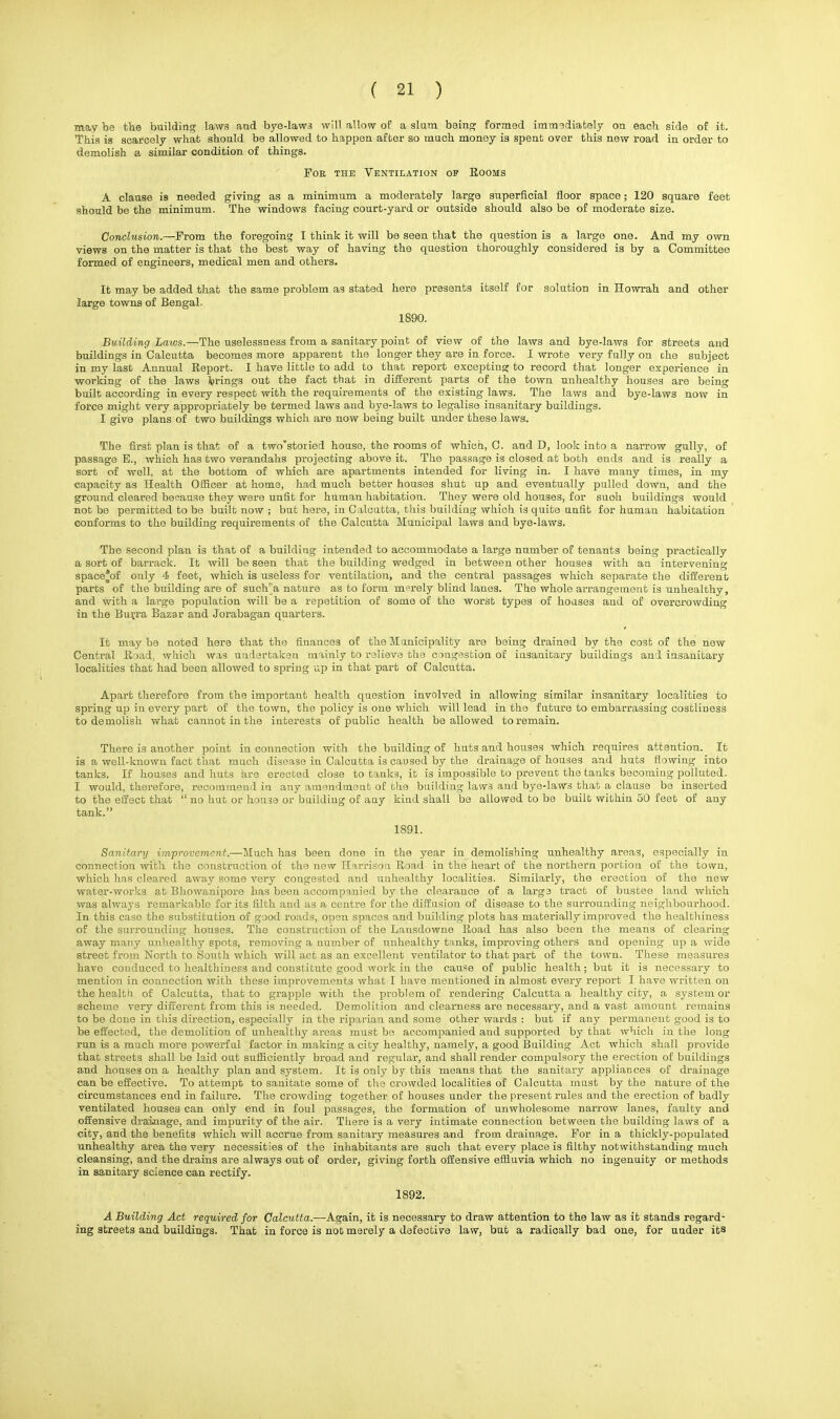 may be the building laws and bye-laws will allow of a slum being formed immediately on each side of it. This is scarcely what should be allowed to happen after so much money is spent over this new road in order to demolish a similar condition of things. For the Ventilation op Rooms A clause is needed giving as a minimum a moderately large superficial floor space; 120 square feet should be the minimum. The windows facing court-yard or outside should also be of moderate size. Conclusion.—From the foregoing I think it will be seen that the question is a large one. And my own views on the matter is that the best way of having the question thoroughly considered is by a Committee formed of engineers, medical men and others. It may be added that the same problem as stated here presents itself for solution in Howrah and other large towns of Bengal. 1S90. Building Laws.—The uselessness from a sanitary point of view of the laws and bye-laws for streets and buildings in Calcutta becomes more apparent the longer they are in force. I wrote very fully on che subject in my last Annual Report. I have little to add to that report excepting to record that longer experience in working of the laws brings out the fact that in different parts of the town unhealthy houses are being built according in every respect with the requirements of the existing laws. The laws and bye-laws now in force might very appropriately be termed laws and bye-laws to legalise insanitary buildings. I give plans of two buildings which are now being built under these laws. The first plan is that of a two'storied house, the rooms of which, C. and D, look into a narrow gully, of passage B., which has two verandahs projecting above it. The passage is closed at both ends and is really a sort of well, at the bottom of which are apartments intended for living in. I have many times, in my capacity as Health Officer at home, had much better houses shut up and eventually pulled down, and the ground cleared because they were unfit for human habitation. They were old houses, for suoh buildings would not be permitted to be built now ; but here, in Calcutta, this building which is quite unfit for human habitation conforms to the building requirements of the Calcutta Municipal laws and bye-laws. The second plan is that of a building intended to accommodate a large number of tenants being practically a sort of barrack. It will be seen that the building wedged in between other houses with an intervening space*of only 4 feet, which is useless for ventilation, and the central passages which separate the different parts of the building are of such'a nature as to form merely blind lanes. The whole arrangement is unhealthy, and with a large population will be a repetition of some of the worst types of houses and of overcrowding in the Burra Bazar and Jorabagan quarters. It maybe noted here that the finances of the Municipality are being drained by the cost of the new Central Road, which was undertaken mainly to relieve the congestion of insanitary buildings and insanitary localities that had been allowed to spring up in that part of Calcutta. Apart therefore from the important health question involved in allowing similar insanitary localities to spring up in every part of the town, the policy is one which will lead in the future to embarrassing costliness to demolish what cannot in the interests of public health be allowed to remain. There is another point in connection with the building of huts and houses which requires attention. It is a well-known fact that much disease in Calcutta is caused by the drainage of houses and huts flowing into tanks. If houses and huts are erected close to tanks, it is impossible to prevent the tanks becoming polluted. I would, therefore, recommend in any amendment of the building laws and bye-laws that a clause be inserted to the effect that  no hut or house or building of any kind shall be allowed to be built within 50 feet of any tank. 1891. Sanitary improvement.—Much has been done in the year in demolishing unhealthy areas, especially in connection with the construction of the new Harrison Road, in the heart of the northern portion of the town, which has cleared away some very congested and unhealthy localities. Similarly, the erection of the new water-works at Bhowanipore has been accompanied by the clearance of a large tract of bustee land which was always remarkable for its filth and as a centre for the diffusion of disease to the surrounding neighbourhood. In this case the substitution of good roads, open spaces and building plots has materially improved the healthiness of the surrounding houses. The construction of the Lansdowne Road has also been the means of clearing away many unhealthy spots, removing a number of unhealthy tanks, improving others and opening up a wide street from North to South which will act as an excellent ventilator to that part of the town. These measures have conduced to healthiness and constitute good work in the cause of public health; but it is necessary to mention in connection with these improvements what I have mentioned in almost every report I have written on the health of Calcutta, that to grapple with the problem of rendering Calcutta a healthy city, a system or scheme very different from this is needed. Demolition and clearness are necessary, and a vast amount remains to be done in this direction, especially in the riparian and some other wards : but if any permanent good is to be effected, the demolition of unhealthy areas must be accompanied and supported by that which in the long run is a much more powerful factor in making a city healthy, namely, a good Building Act which shall provide that streets shall be laid out sufficiently broad and regular, and shall render compulsory the erection of buildings and houses on a healthy plan and system. It is only by this means that the sanitary appliances of drainage can be effective. To attempt to sanitate some of the crowded localities of Calcutta must by the nature of the circumstances end in failure. The crowding together of houses under the present rules and the erection of badly ventilated houses can only end in foul passages, the formation of unwholesome narrow lanes, faulty and offensive drainage, and impurity of the air. There is a very intimate connection between the building laws of a city, and the benefits which will accrue from sanitary measures and from drainage. For in a thickly-populated unhealthy area the very necessities of the inhabitants are such that every place is filthy notwithstanding much cleansing, and the drains are always out of order, giving forth offensive effluvia which no ingenuity or methods in sanitary science can rectify. 1892. A Building Act required for Calcutta.—Again, it is necessary to draw attention to the law as it stands regard- ing streets and buildings. That in force is not merely a defective law, but a radically bad one, for under its