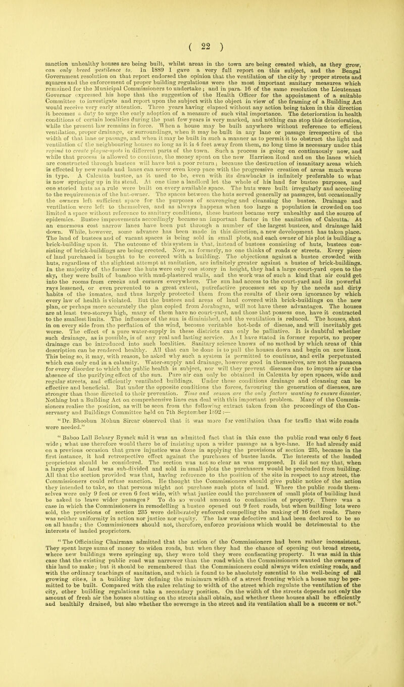 sanction unhealthy houses are being built, whilst areas in the town are being created which, as they grow, can only breed pestilence to. In 1889 I gave a very full report on this subject, and the Bengal Government resolution on that report endorsed the opinion that the ventilation of the city by -proper streets and squares and the enforcement of proper building regulations were the most important sanitary measures which remained for the Municipal Commissioners to undertake ; and in para. 16 of the same resolution the Lieutenant Governor expressed his hope that the suggestion of the Health Officer for the appointment of a suitable Committee to investigate and report upon the subject with the object in view of the framing of a Building Act would receive very early attention. Three years having elapsed without any action being taken in this direction it becomes a duty to urge the early adoption of a measure of such vital importance. The deterioration in health conditions of certain localities during the past few years is very marked, and nothing can stop this deterioration, while the present law remains in force. When a house may be built anywhere without reference to efficient ventilation, proper drainage, or surroundings, when it may be built in any lane or passage irrespective of the width of that lane or passage, and when it may be built in such a manner as to permit it to obstruct the light and ventilation or the neighbouring houses so long as it is 4 feet away from them, no long time is necessary under this regime to create 'plague-spots in different parts of the town. Such a process is going on continuously now, and while that process is allowed to continue, the money spent on the new Harrison Eoad and on the lanes which are constructed through bustees will have but a poor return; because the destruction of insanitary areas which is effected by new roads and lanes can never even keep pace with the progressive creation of areas much worse in type. A Calcutta bustee, as it used to be, even with its drawbacks is infinitely preferable to what is now springing up in its stead. At one time a landlord let the whole of his land for bustee purposes, and one storied huts as a rule were built on every available space. The huts were built irregularly and according to the requirements of the hut-owner. The spaces between the huts served generally as passages, but occasionally the owners left sufficient space for the purposes of scavenging and cleansing the bustee. Drainage and ventilation were left to themselves, and as always happens when too large a population is crowded on too limited a space without reference to sanitary conditions, these bustees became very unhealthy and the source of epidemics. Bustee improvements accordingly became an important factor in the sanitation of Calcutta. At an enormous cost narrow lanes have been put through a number of the largest bustees, and drainage laid down. While, however, some advance has been made in this direction, a new development has taken place. The land of bustees and of vacant spaces is being sold in small plots, and each owner of his plot is building a brick-building upon it. The outcome of tbis system is that, instead of bustees consisting of huts, bustees con- sisting of brick-buildings are being erected. Now, as formerly, no one thinks of roads or streets. Every piece of land purchased is boiight to be covered with a building. The objections against a bustee crowded with huts, regardless of the slightest attempt at sanitation, are infinitely greater against a bustee of brick-buildings. In the majority of the former the huts were only one storey in height, they had a large court-yard open to the sky, they were built of bamboo with mud-plastered walls, and the work was of such a kind that air could get into the rooms from creeks and corners everywhere. The sun had access to the court-yard and its powerful rays lessened, or even prevented to a great extent, putrefactive processes set up by the needs and dirty habits of the inmates, and thus largely protected them from the results of their own ignorance by which every law of health is violated. But the bustees and areas of land covered with brick-buildings on the new plan, or perhaps more accurately the plan copied from Jorabagan, will not have these advantages. The houses are at least two-storeys high, many of them have no court-yard, and those that possess one, have it contracted to the smallest limits. The influence of the sun is diminished, and the ventilation is reduced. The houses, shut in on every side from the perflation of the wind, become veritable hot-beds of disease, and will inevitably get worse. The effect of a pure water-supply in these districts can only be palliative. It is daubtful whether such drainage, as is possible, is of any real and lasting service. As I have stated in former reports, no proper drainage can be introduced into such localities. Sanitary science knows of no method by which areas of this description can be rendered healthy. All that can be done is to pull the houses down and begin on new lines. This being so, it may, with reason, be asked why such a system is permitted to continue, and evils perpetuated which can only end in a calamity. Water-supply and drainage, however good in themselves, are not the panacea for every disorder to which the public health is subject, nor will they prevent diseases due to impure air or the absence of the purifying effect of the sun. Pure air can only be obtained in Calcutta by open spaces, wide and regular streets, and efficiently ventilated buildings. Under these conditions drainage and cleansing can be effective and beneficial. But under the opposite conditions the forces, favouring the generation of diseases, are stronger than those directed to their prevention. Time and season are the only factors wanting to ensure disaster. Nothing but a Building Act on comprehensive lines can deal with this important problem. Many of the Commis- sioners realise the position, as will be seen from the following extract taken from the proceedings of the Con- servancy and Buildings Committee held on 7th September 1892 :—  Dr. Bhoobun Mohun Sircar observed that it was more for ventilation than for traffic that wide roads were needed.  Baboo Lall Behary Bysack said it was an admitted fact that in this case the public road was only 6 feet wide ; what use therefore would there be of insisting upon a wider passage as a bye-lane. He had already said on a previous occasion that grave injustice was done in applying the provisions of section 235, becanse in the first instance, it had retrospective effect against the purchases of bustee lands. The interests of the landed proprietors should be considered. The section was not so clear as was supposed. It did not say that, when a large plot of land was sub-divided and sold in small plots the purchasers would be precluded from building. All that the section provided was that, having reference to the position of the site in respect to any street, the Commissioners could refuse sanction. He thought the Commissioners should give public notice of the action they intended to take, so that persons might not purchase such plots of land. Where the public roads them- selves were only 9 feet or even 6 feet wide, with what justice could the purchasers of small plots of building land be asked to leave wider passages ? To do so would amount to confiscation of property. There was a case in which the Commissioners in remodelling a bustee opened out 9 feet roads, but when building lots were sold, the provisions of section 235 were deliberately enforced compelling the making of 16 feet roads. There was neither uniformity in action nor justice nor equity. The law was defective and had been declared to be so on all hands; the Commissioners should not, therefore, enforce provisions which would be detrimental to the interests of landed proprietors.  The Officiating Chairman admitted that the action of the Commissioners had been rather inconsistent. They spent large sums of money to widen roads, but when they had the chance of opening out broad streets, where new buildings were springing up, they were told they were confiscating property. It was said in this case that the existing public road was narrower than the road which the Commissioners wanted the owners of this land to make ; but it should be remembered that the Commissioners could always widen existing roads, and with the ordinary teachings of sanitation, and which is found to be absolutely essential to the well-being of all growing cites, is a building law defining the minimum width of a street fronting which a house may be per- mitted to be built. Compared with the rules relating to width of the street which regulate the ventilation of the city, other building regulations take a secondary position. On the width of the streets depends not only the amount of fresh air the houses abutting on tho streets shall obtain, and whether these houses shall be efficiently and healthily drained, but also whether the sewerage in the street and its ventilation shall be a success or not.