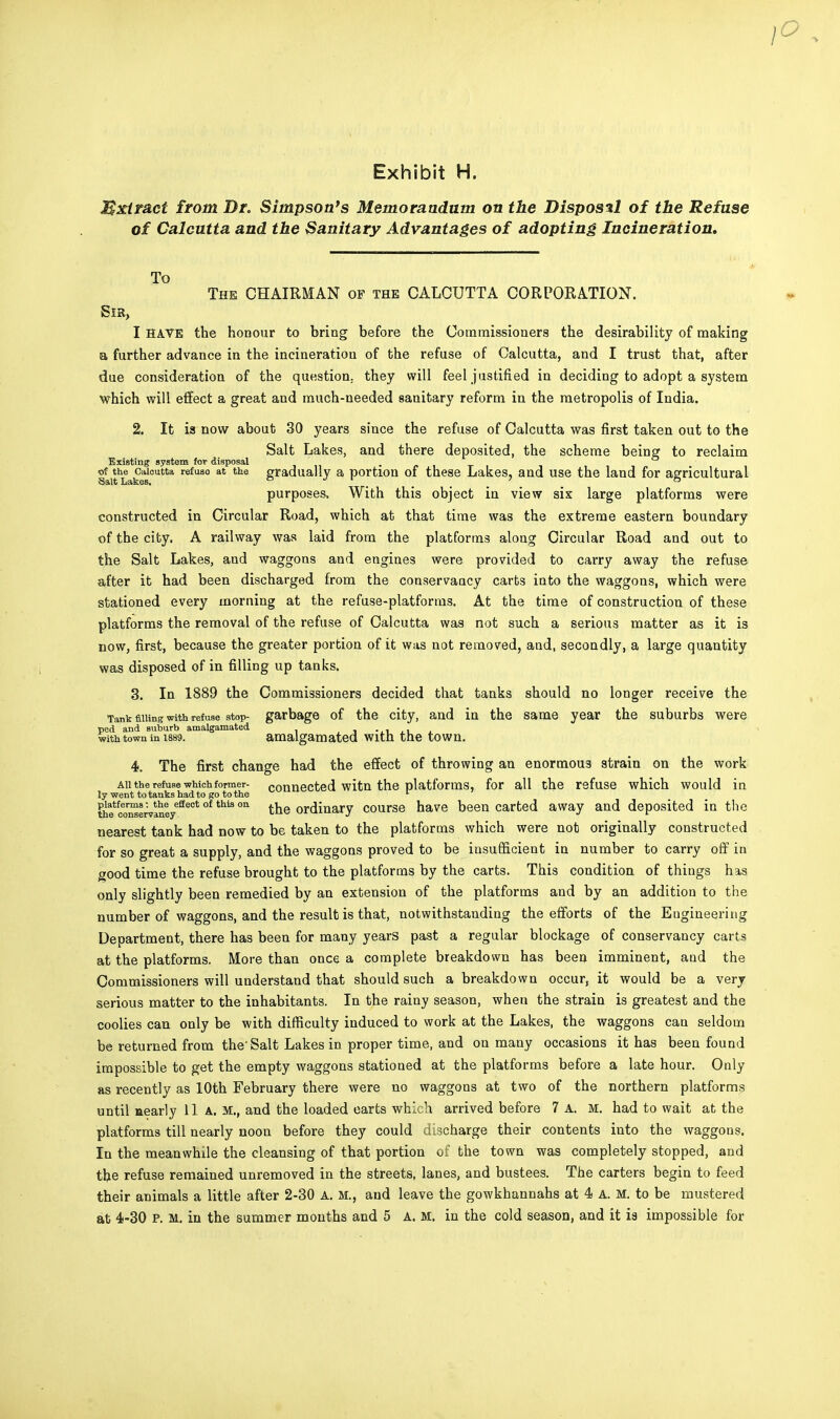 Mxtract from Dr. Simpson's Memorandum on the Disposal of the Refuse of Calcutta, and the Sanitary Advantages of adopting Incineration. To The CHAIRMAN of the CALCUTTA CORPORATION. Sir, I HAVE the honour to bring before the Commissioners the desirability of making a further advance in the incineration of the refuse of Calcutta, and I trust that, after due consideration of the question., they will feel justified in deciding to adopt a system which will effect a great and much-needed sanitary reform in. the metropolis of India. 2. It ia now about 30 years since the refuse of Calcutta was first taken out to the Salt Lakes, and there deposited, the scheme being to reclaim Existing system for disposal _ of the Calcutta refuao at the gradually a portion of these Lakes, and use the land for agricultural purposes. With this object in view six large platforms were constructed in Circular Road, which at that time was the extreme eastern boundary of the city. A railway was laid from the platforms along Circular Road and out to the Salt Lakes, and waggons and engines were provided to carry away the refuse after it had been discharged from the conservaacy carts into the waggons, which were stationed every morning at the refuse-platforms. At the time of construction of these platforms the removal of the refuse of Calcutta was not such a serious matter as it is now, first, because the greater portion of it was not removed, and, secondly, a large quantity was disposed of in filling up tanks. 3. In 1889 the Commissioners decided that tanks should no longer receive the Tank filling with refuse stop- garbage of the city, and in the same year the suburbs were ped and suburb amalgamated . . with town in 1889. amalgamated with the town. 4. The first change had the effect of throwing an enormous strain on the work au the refuse which former- connected witn the platforms, for all the refuse which would in ly went to tanks had to go to the l th?e^erVaneye£teCt hiS °n the ordinary course have been carted away and deposited in the nearest tank had now to be taken to the platforms which were not originally constructed for so great a supply, and the waggons proved to be insufficient in number to carry off in good time the refuse brought to the platforms by the carts. This condition of things has only slightly been remedied by an extension of the platforms and by an addition to the number of waggons, and the result is that, notwithstanding the efforts of the Engineering Department, there has been for many years past a regular blockage of conservancy carts at the platforms. More than once a complete breakdown has been imminent, and the Commissioners will understand that should such a breakdown occur, it would be a very serious matter to the inhabitants. In the rainy season, when the strain is greatest and the coolies can only be with difficulty induced to work at the Lakes, the waggons can seldom be returned from the'Salt Lakes in proper time, and on many occasions it has been found impossible to get the empty waggons stationed at the platforms before a late hour. Only as recently as 10th February there were no waggons at two of the northern platforms until nearly 11 A. M., and the loaded earts which arrived before 7 A. M. had to wait at the platforms till nearly noon before they could discharge their contents into the waggons. In the meanwhile the cleansing of that portion of the town was completely stopped, and the refuse remained unremoved in the streets, lanes, and bustees. The carters begin to feed their animals a little after 2-30 A. M., and leave the gowkhannahs at 4 A. M. to be mustered