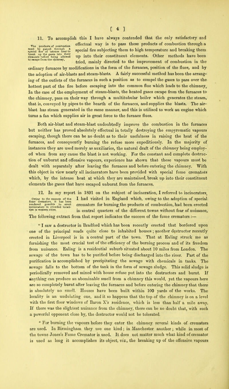 11. To accomplish this I have always contended that the only satisfactory and The prodnots of combnstion effectual way is to pass these products of combustion through a ?$L £eP5ltelFUheltto special fire subjecting them to high temperature and breaking them eiem!UsPhefo^^^ up into their constituent elements. Other methods have been to eicape from the chimney, . , . , ,. . , ,, • , . . . . tried, mainly directed to the improvement ot combustion in the ordinary furnaces by modifications in the form of the furnaces, position of the flues, and by the adoption of air-blasts and steam-blasts. A fairly successful method has been the arrang- ing of the outlets of the furnaces in such a position as to compel the gases to pass over the hottest part of the fire before escaping into the common flue -which leads to the chimney. In the case of the employment of steam-blasts, the heated gases escape from the furnaces to the chimney, pass on their way through a multitubular boiler which generates the steam, that is, conveyed by pipes to the hearth of the furnaces, and supplies the blasts. The air- blast has steam generated in the same manner, and this is utilised to work an engine which turns a fan which supplies air iD great force to the furnace flues. Both air-blast and steam-blast undoubtedly improve the combustion in the furnaces but neither has proved absolutely effectual in totally destroying the empyrematic vapours escaping, though there can be no doubt as to their usefulness in raising the heat of the furnaces, and consequently burning the refuse more expeditiously. In the majority of instances they are used merely as auxiliaries, the natural draft of the chimney being employ- ed when from any cause the blast is not working. For the constant and complete destruc- tion of unburnt and offensive vapours, experience has shown that these vapours must be dealt with separately after leaving the furnaces and before entering the chimney. With this object iu view nearly all incinerators have been provided with special fume cremators which, by the intense heat at which they are maintained, break up into their constituent elements the gases that have escaped unburnt from the furnaces. 12. In my report in 1891 on the subject of incineration, I referred to incineratorst owinc to the success of the I had visited in England which, owing to the adoption of special fume cremators, it has been Tendered possible to erect cremators for burning the products of combustion, had been erected incinerators in crowded locah- ° 1 ues m western cities. in central quarters of the different towns without fear of nuisance, The following extract from that report indicates the success of the fume cremators :—  I saw a destructor in Bradford which has been recently erected that bordered upon one of the principal roads quite close to inhabited houses ; another destructor recently erected in Liverpool is in a central part of the town, That at Ealing struck me as furnishing the most crucial test of the efficiency of the burning process and of its freedom from nuisance. Ealing is a residential suburb situated about 10 miles from London. The sewage of the town has to be purified before being discharged into the river. Part of the purification is accomplished by precipitating the sewage with chemicals in tanks. The sewage falls to the bottom of the tank in the form of sewage sludge. This solid sludge is periodically removed and mixed with house refuse put into the destructors and burnt. If anything can produce an abominable smell from a chimney this would, yet the vapours here are so completely burnt after leaving the furnaces and before entering the chimney that there is absolutely no smell. Houses have been built within 100 yards of the works. The locality is an undulating one, and it so happens that the top of the chimney is on a level with the first floor windows of Baron X's residence, which is less than half a mile away. If there was the slightest nuisance from the chimney, there can be no doubt that, with such a powerful opponent close by, the destructor would not be tolerated.  For burning the vapours before they enter the chimney several kinds of cremators are used. In Birmingham they use one kind ; in Manchester another ; while in most of the towns Jones's Fume Cremator is used. It does not matter much what kind of cremator is used as long it accomplishes its object, vis., the breaking up of the offensive vapours