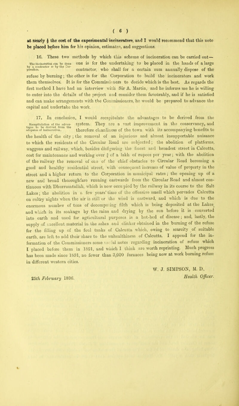 at nearly \ the cost of the experimental incinerators, and I would recommend that this note be placed before him for his opinion, estimates, and suggestions. 16. These two methods by which this scheme of incineration can be carried ont— The incineration can be done One IS fcr the undertaking to be placed in the hands of a large by a contractor o: by the Cor- m-i- j> xi_ poration. contractor, who snail lor a certain sum annually dispose of the refuse by burning; the other is for the Corporation to build the incinerators and work them themselves. It is for the Commissioners to decide which is the best. As regards the first method I have had an interview with Sir A. Martin, and he informs me he is willing to enter into the details of the project and consider them favourably, and if he is satisfied and can make arrangements with the Commissioners, he would be prepared to advance the capital and undertake the work, 17, In conclusion, I would recapitulate the advantages to be derived from the Raeapituiation of the advan- system. They are a vast improvement in the conservancy, and tages to be derived from the . . . „ adopsion of incineration. therefore cUanhness of the town with its accompanying benents to the health of the city ; the removal of an injurious and almost insupportable nuisance to which the residents of the Circular Road are subjected; the abolition of platforms, waggons and railway, which, besides disfiguring the finest and broadest street in Calcutta, cost for maintenance and working over f of a lakh of rupees per year; with the abolition of the railway the removal of one of the chief obstacles to Circular Road becoming a good and healthy residential street, with consequent increase of value of property in the street and a higher return to the Corporation in municipal rates ; the opening up of a new and broad thoroughfare running eastwards from the Circular Road and almost con- tinuous with Dhurrumtollah, which is now occupied by the railway in its course to the Salt Lakes ; the abolition in a few years' time of the offensive smell which pervades Calcutta on sultry nights when the air is still or the wind is eastward, and which is due to the enormous number of tons of decompo ing filth which is being deposited at the Lakes> and Which in its soakage by the rains and drying by the sun before it is converted into earth and used for agricultural purposes is a hot-bed of disease; and, lastly, the supply of excellent material in the ashes and clinker obtained in the burning of the refuse for the filling up of the foul tanks of Calcutta which, owing to scarcity of suitable earth, are left to add their share to the nnhealthiness of Calcutta. I append for the in- formation of the Commissioners some use fui notes regarding incineration of refuse which I placed before them in 1891, and which I think are worth reprinting. Much progress has been made since 1891, no fewer than 3,000 furnaces being now at work burning refuse in different western cities. W. J. SIMPSON, M. D., 25th February 1896. Health °ficer-