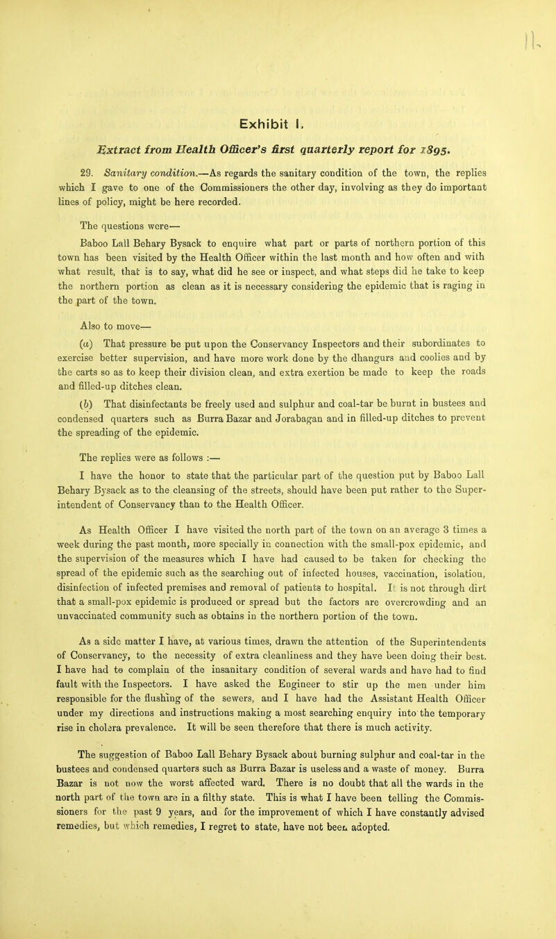 Extract from Health Officer's first quarterly report for 1S95. 29. Sanitary condition.—As regards the sanitary condition of the town, the replies which I gave to one of the Commissioners the other day, involving as they do important lines of policy, might be here recorded. The questions were— Baboo Lall Behary Bysack to enquire what part or parts of northern portion of this town has been visited by the Health Officer within the last month and how often and with what result, that is to say, what did he see or inspect, and what steps did he take to keep the northern portion as clean as it is necessary considering the epidemic that is raging in the part of the town. Also to move— (tt) That pressure be put upon the Conservancy Inspectors and their subordinates to exercise better supervision, and have more work done by the dhangurs and coolies and by the carts so as to keep their division clean, and extra exertion be made to keep the roads and filled-up ditches clean. (b) That disinfectants be freely used and sulphur and coal-tar be burnt in bustees and condensed quarters such as Burra Bazar and Jorabagan and in filled-up ditches to prevent the spreading of the epidemic. The replies were as follows :— I have the honor to state that the particular part of the question put by Baboo Lall Behary Bysack as to the cleansing of the streets, should have been put rather to the Super- intendent of Conservancy than to the Health Officer. As Health Officer I have visited the north part of the town on an average 3 times a week during the past month, more specially in connection with the small-pox epidemic, and the supervision of the measures which I have had caused to be taken for checking the spread of the epidemic such as the searching out of infected houses, vaccination, isolation, disinfection of infected premises and removal of patients to hospital. It is not through dirt that a small-pox epidemic is produced or spread but the factors are overcrowding and an unvaccinated community such as obtains in the northern portion of the town. As a side matter I have, at various times, drawn the attention of the Superintendents of Conservancy, to the necessity of extra cleanliness and they have been doing their best. I have had to complain of the insanitary condition of several wards and have had to find fault with the Inspectors. I have asked the Engineer to stir up the men under him responsible for the flushing of the sewers, and I have had the Assistant Health Officer under my directions and instructions making a most searching enquiry into the temporary rise in chobra prevalence. It will be seen therefore that there is much activity. The suggestion of Baboo Lall Behary Bysack about burning sulphur and coal-tar in the bustees and condensed quarters such as Burra Bazar is useless and a waste of money. Burra Bazar is not now the worst affected ward. There is no doubt that all the wards in the north part of the town are in a filthy state. This is what I have been telling the Commis- sioners for the past 9 years, and for the improvement of which I have constantly advised