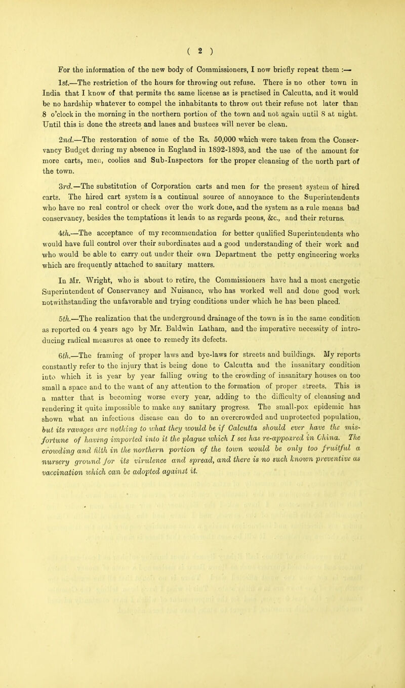 For the information of the new body of Commissioners, I now briefly repeat them :— 1st.—The restriction of the hours for throwing out refuse. There is no other town in India that I know of that permits the same license as is practised in Calcutta, and it would be no hardship whatever to compel the inhabitants to throw out their refuse not later than 8 o'clock in the morning in the northern portion of the town and not again until 8 at night. Until this is done the streets and lanes and bustees will never be clean. 2nd.—The restoration of some of the Rs. 50,000 which were taken from the Conser- vancy Budget during my absence in England in 1892-1893, and the use of the amount for more carts, men, coolies and Sub-Inspectors for the proper cleansing of the north part of the town. 3rd.—The substitution of Corporation carts and men for the present system of hired carts. The hired cart system is a continual source of annoyance to the Superintendents who have no real control or check over the work done, and the system as a rule means bad conservancy, besides the temptations it leads to as regards peons, &c, and their returns. 4ith.—The acceptance of my recommendation for better qualified Superintendents who would have full control over their subordinates and a good understanding of their work and who would be able to carry out under their own Department the petty engineering works which are frequently attached to sanitary matters. In Mr. Wright, who is about to retire, the Commissioners have had a most energetic Superintendent of Conservancy and Nuisance, who has worked well and done good work notwithstanding the unfavorable and trying conditions under which he has been placed. 5£ft.—The realization that the underground drainage of the town is in the same condition as reported on 4 years ago by Mr. Baldwin Latham, and the imperative necessity of intro- ducing radical measures at once to remedy its defects. Qth,—The framing of proper laws and bye-laws for streets and buildings. My reports constantly refer to the injury that is being done to Calcutta and the insanitary condition into which it is year by year falling owing to the crowding of insanitary houses on too small a space and to the want of any attention to the formation of proper streets. This is a matter that is becoming worse every year, adding to the difficulty of cleansing and rendering it quite impossible to make any sanitary progress. The small-pox epidemic has shown what an infectious disease can do to an overcrowded and unprotected population, but its ravages are nothing to vohat they would be if Calcutta should ever have the mis- fortune of having imported into it the plague ivhich I see has re-appeared in China: The crowding and filth in the northern portion of the town would be only too fruitful a nursery ground for its virulence and spread, and there is no such known preventive as vaccination ivhich can be adopted against it.