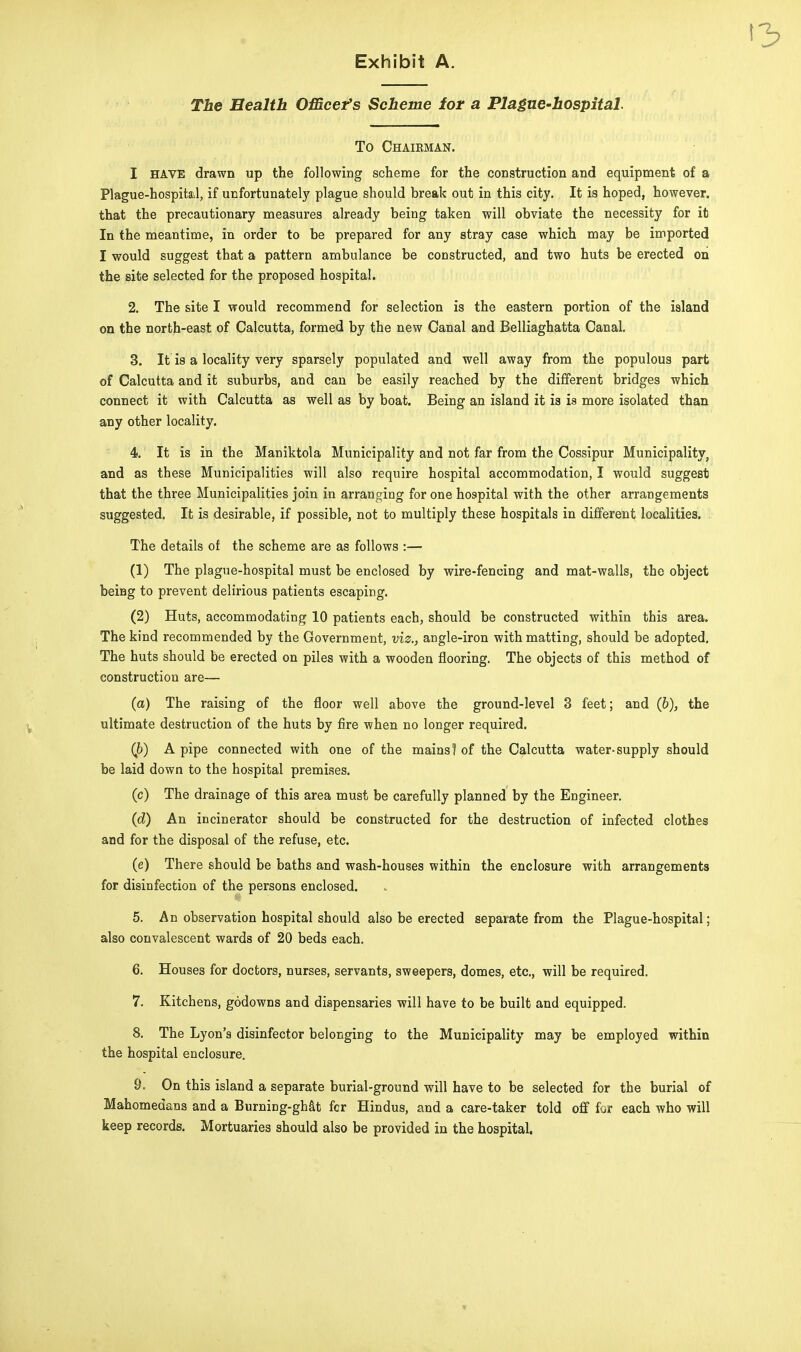 The Health Officer's Scheme for a Plague-hospital. To Chairman. I HAVE drawn up the following scheme for the construction and equipment of a Plague-hospital, if unfortunately plague should break out in this city. It is hoped, however, that the precautionary measures already being taken will obviate the necessity for it In the meantime, in order to be prepared for any stray case which may be imported I would suggest that a pattern ambulance be constructed, and two huts be erected on the site selected for the proposed hospital. 2. The site I would recommend for selection is the eastern portion of the island on the north-east of Calcutta, formed by the new Canal and Belliaghatta Canal. 3. It is a locality very sparsely populated and well away from the populous part of Calcutta and it suburbs, and can be easily reached by the different bridges which connect it with Calcutta as well as by boat. Being an island it is is more isolated than any other locality. 4. It is in the Maniktola Municipality and not far from the Cossipur Municipality, and as these Municipalities will also require hospital accommodation, I would suggest that the three Municipalities join in arranging for one hospital with the other arrangements suggested. It is desirable, if possible, not to multiply these hospitals in different localities. The details of the scheme are as follows :— (1) The plague-hospital must be enclosed by wire-fencing and mat-walls, the object beiBg to prevent delirious patients escaping. (2) Huts, accommodating 10 patients each, should be constructed within this area. The kind recommended by the Government, viz., angle-iron with matting, should be adopted. The huts should be erected on piles with a wooden flooring. The objects of this method of construction are— (a) The raising of the floor well above the ground-level 3 feet; and (b), the ultimate destruction of the huts by fire when no longer required. (b) A pipe connected with one of the mains! of the Calcutta water-supply should be laid down to the hospital premises. (c) The drainage of this area must be carefully planned by the Engineer. (d) An incinerator should be constructed for the destruction of infected clothes and for the disposal of the refuse, etc. (e) There should be baths and wash-houses within the enclosure with arrangements for disinfection of the persons enclosed. 5. An observation hospital should also be erected separate from the Plague-hospital; also convalescent wards of 20 beds each. 6. Houses for doctors, nurses, servants, sweepers, domes, etc., will be required. 7. Kitchens, godowns and dispensaries will have to be built and equipped. 8. The Lyon's disinfector belonging to the Municipality may be employed within the hospital enclosure. 9. On this island a separate burial-ground will have to be selected for the burial of Mahomedans and a Burning-ghat fcr Hindus, and a care-taker told off for each who will keep records. Mortuaries should also be provided in the hospital.