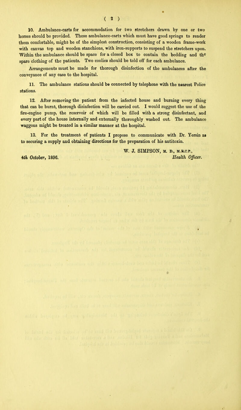 10. Ambulance-carts for accommodation for two stretchers drawn by one or two horses should be provided. These ambulance-carts which must have good springs to render them comfortable, might be of the simplest construction, consisting of a wooden frame-work with canvas top and wooden stanchions, with iron-supports to suspend the stretchers upon. Within the ambulance should be space for a closed box to contain the beddiDg and the spare clothing of the patients. Two coolies should be told off for each ambulance. Arrangements must be made for thorough disinfection of the ambulances after the conveyance of any case to the hospital. 11. The ambulance stations should ba connected by telephone with the nearest Police stations. 12. After removing the patient from the infected house and burning every thing that can be burnt, thorough disinfection will be carried out. I would suggest the use of the fire-engine pump, the reservoir of which will be filled with a strong disinfectant, and every part of the house internally and externally thoroughly washed out. The ambulance waggons might be treated in a similar manner at the hospital. 13. For the treatment of patients I propose to communicate with Dr. Yersin as to securing a supply and obtaining directions for the preparation of his antitoxin. 4>th October, 1396. W. J. SIMPSON, M. D., M.R.C.P., Health Officer.