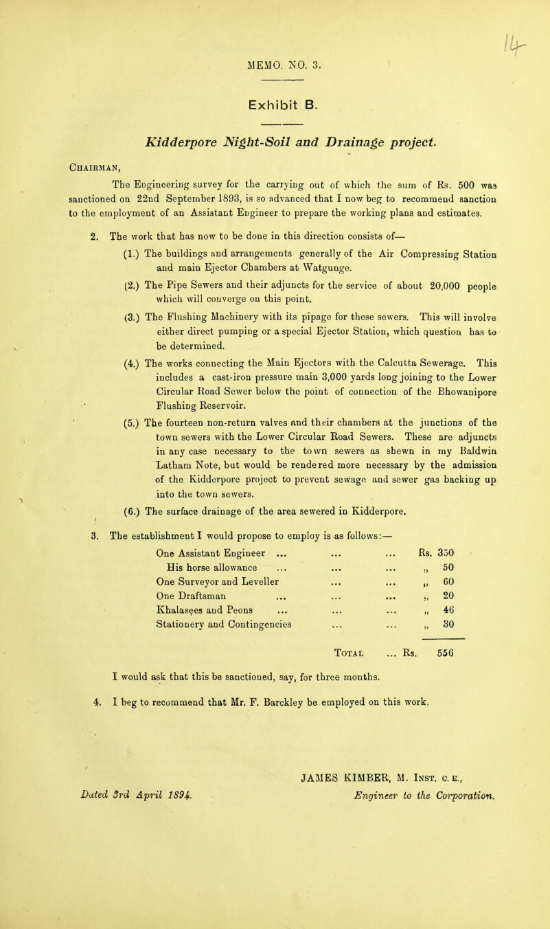 Exhibit B. Kidderpore Mght-Soil and Drainage project. Chairman, The Engineering survey for the carrying out of which the sum of Rs. 500 was sanctioned on 22nd September 1893, is so advanced that I now beg to recommend sanction to the employment of an Assistant Engineer to prepare the working plans and estimates. 2. The work that has now to be done in this direction consists of— (1.) The buildings and arrangements generally of the Air Compressing Station and main Ejector Chambers at Watgunge. (2.) The Pipe Sewers and their adjuncts for the service of about 20,000 people which will converge on this point. (3.) The Flushing Machinery with its pipage for these sewers. This will involve either direct pumping or a special Ejector Station, which question has to be determined. (4.) The works connecting the Main Ejectors with the Calcutta Sewerage. This includes a cast-iron pressure main 3,000 yards long joining to the Lower Circular Road Sewer below the point of connection of the Bhowanipore Flushing Reservoir. (5.) The fourteen non-return valves and their chambers at the junctions of the town sewers with the Lower Circular Road Sewers. These are adjuncts in any case necessary to the town sewers as shewn in my Baldwin Latham Note, but would be rendered more necessary by the admission of the Kidderpore project to prevent sewage and sewer gas backing up into the town sewers. (6.) The surface drainage of the area sewered in Kidderpore. 3. The establishment I would propose to employ is as follows:— One Assistant Engineer ... His horse allowance One Surveyor and Leveller One Draftsman Khalasees and Peons Stationery and Contingencies Rs. 350 ., 50 „ 60 „ 20 „ 46 „ 30 Total ... Rs. 556 I would ask that this be sanctioned, say, for three months. 4. I beg to recommend that Mr. F. Barckley be employed on this work. Dated 3rd April 1894. JAMES KIMBER, M. Inst, c.k., Engineer to the Corporation.