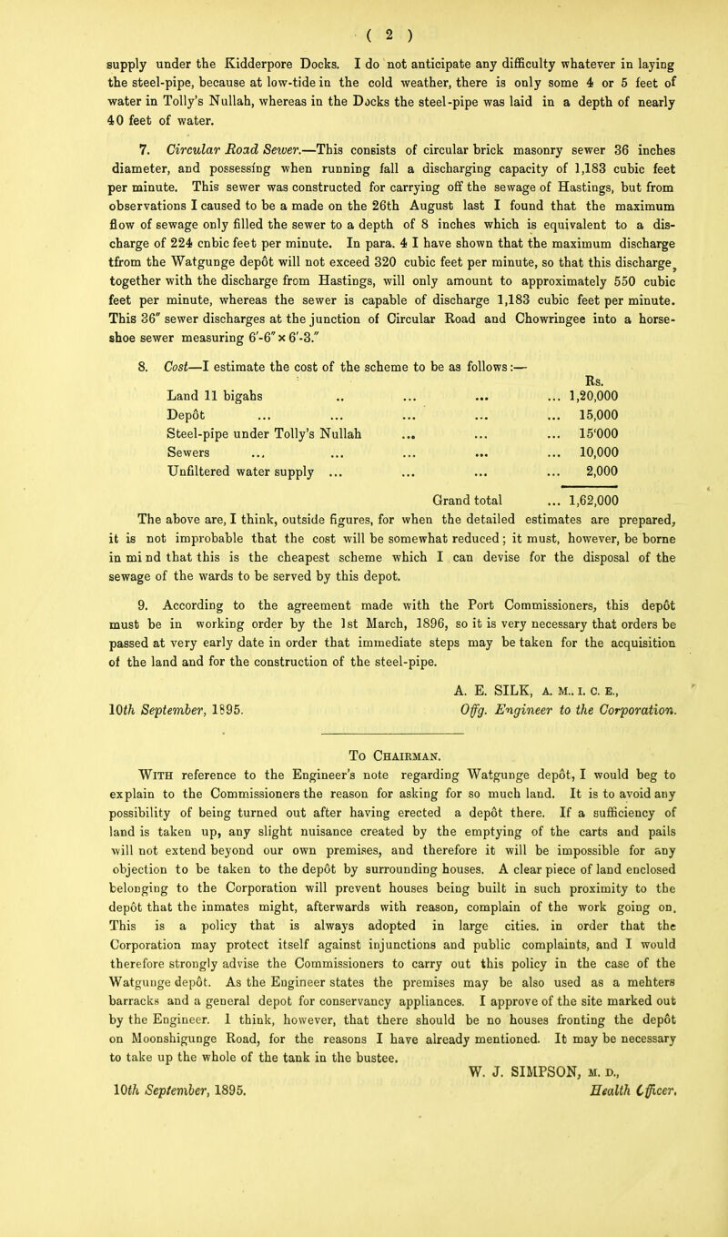 ( 2 ) supply under the Kidderpore Docks. I do not anticipate any difficulty whatever in laying the steel-pipe, because at low-tide in the cold weather, there is only some 4 or 5 feet of water in Tolly's Nullah, whereas in the Docks the steel-pipe was laid in a depth of nearly 40 feet of water. 7. Circular Road Sewer.—This consists of circular brick masonry sewer 36 inches diameter, and possessing when running fall a discharging capacity of 1,183 cubic feet per minute. This sewer was constructed for carrying off the sewage of Hastings, but from observations I caused to be a made on the 26th August last I found that the maximum flow of sewage only filled the sewer to a depth of 8 inches which is equivalent to a dis- charge of 224 cnbic feet per minute. In para. 4 I have shown that the maximum discharge tfrom the Watgunge depot will not exceed 320 cubic feet per minute, so that this discharge together with the discharge from Hastings, will only amount to approximately 550 cubic feet per minute, whereas the sewer is capable of discharge 1,183 cubic feet per minute. This 36 sewer discharges at the junction of Circular Road and Chowringee into a horse- shoe sewer measuring 6'-6 x 6'-3. 8. Cost—I estimate the cost of the scheme to be as follows:— Rs. Land 11 bigahs .. ... ... ... 1,20,000 Depot ... ... ... ' ... ... 15,000 Steel-pipe under Tolly's Nullah ... ... ... 15'000 Sewers ... ... ... ... ... 10,000 Unfiltered water supply ... ... ... ... 2,000 Grand total ... 1,62,000 The above are, I think, outside figures, for when the detailed estimates are prepared, it is not improbable that the cost will be somewhat reduced; it must, however, be borne in mi nd that this is the cheapest scheme which I can devise for the disposal of the sewage of the wards to be served by this depot. 9. According to the agreement made with the Port Commissioners, this depot must be in working order by the 1st March, 1896, so it is very necessary that orders be passed at very early date in order that immediate steps may be taken for the acquisition of the land and for the construction of the steel-pipe. A. E. SILK, a. M.. i. c. E., 10th September, 1895. Ofg. Engineer to the Corporation. To Chairman. With reference to the Engineer's note regarding Watgunge depot, I would beg to explain to the Commissioners the reason for asking for so much land. It is to avoid any possibility of being turned out after having erected a depot there. If a sufficiency of land is taken up, any slight nuisance created by the emptying of the carts and pails will not extend beyond our own premises, and therefore it will be impossible for any objection to be taken to the depdt by surrounding houses. A clear piece of land enclosed belonging to the Corporation will prevent houses being built in such proximity to the depot that the inmates might, afterwards with reason, complain of the work going on. This is a policy that is always adopted in large cities, in order that the Corporation may protect itself against injunctions and public complaints, and I would therefore strongly advise the Commissioners to carry out this policy in the case of the Watgunge depot. As the Engineer states the premises may be also used as a mehters barracks and a general depot for conservancy appliances. I approve of the site marked out by the Engineer. 1 think, however, that there should be no houses fronting the depot on Moonshigunge Road, for the reasons I have already mentioned. It may be necessary to take up the whole of the tank in the bustee. W. J. SIMPSON, m. d., 10th September, 1895. Health Officer,