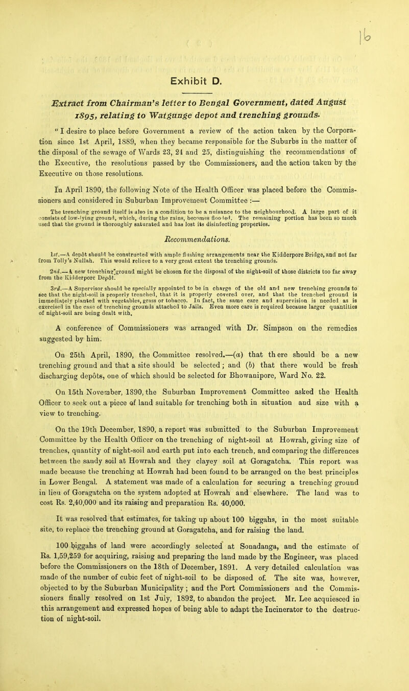 Extract from Chairman's letter to Bengal Government, dated August 1895, relating to Watgunge depot and trenching grounds.  I desire to place before Government a review of the action taken by the Corpora- tion since 1st April, 1889, when they became responsible for the Suburbs in the matter of the disposal of the sewage of Wards 23, 24 and 25, distinguishing the recommendations of the Executive, the resolutions passed by the Commissioners, and the action taken by the Executive on those resolutions. In April 1890, the following Note of the Health Officer was placed before the Commis- sioners and considered in Suburban Improvement Committee :— The trenching ground itself is also in a condition to be a nuisance to the neighbourhood. A large part of it consists of low-lying ground, which, during the rains, becomes floo led. The remaining portion has been so much atsed that the ground is thoroughly saturated and has lost its disinfecting properties. Recommendations. hit.—A depot should be constructed with ample flushing arrangements near the Kidderpore Bridge,and not far from Tolly's Nullah. This would relieve to a very great extent the trenching grounds. 2nd.— A new trenching'ground might be chosen for the disposal of the night-soil of those districts too far away from the Kidderpore Dep6t. 3rd.—A Supervisor should be specially appointed to be in charge of the old and new trenching grounds to see that the night-soil is properly trenched, that it is properly covered over, and that the trenched ground is immediately planted with vegetables, grass or tobacco. In fact, the same care and supervision is needed as is exercised in the case of trenching grounds attached to Jails. Even more care is required because larger quantities of night-soil are being dealt with, A conference of Commissioners was arranged with Dr. Simpson on the remedies suggested by him. On 25th April, 1890, the Committee resolved.—(a) that there should be a new trenching ground and that a site should be selected; and (b) that there would be fresh discharging depots, one of which should be selected for Bhowanipore, Ward No. 22. On 15th November, 1890, the Suburban Improvement Committee asked the Health Officer to seek out a piece of land suitable for trenching both in situation and size with a view to trenching. On the 19th December, 1890, a report was submitted to the Suburban Improvement Committee by the Health Officer on the trenching of night-soil at Howrah, giving size of trenches, quantity of night-soil and earth put into each trench, and comparing the differences between the sandy soil at Howrah and they clayey soil at Goragatcha. This report was made because the trenching at Howrah had been found to be arranged on the best principles in Lower Bengal. A statement was made of a calculation for securing a trenching ground in lieu of Goragatcha on the system adopted at Howrah and elsewhere. The land was to cost Rs. 2,40,000 and its raising and preparation Rs. 40,000. It was resolved that estimates, for taking up about 100 biggahs, in the most suitable site, to replace the trenching ground at Goragatcha, and for raising the land. 100 biggahs of land were accordingly selected at Sonadanga, and the estimate of Rs. 1,59,259 for acquiring, raising and preparing the land made by the Engineer, was placed before the Commissioners on the 18th of December, 1891. A very detailed calculation was made of the number of cubic feet of night-soil to be disposed of. The site was, however, objected to by the Suburban Municipality; and the Port Commissioners and the Commis- sioners finally resolved on 1st July, 1892, to abandon the project. Mr. Lee acquiesced in this arrangement and expressed hopes of being able to adapt the Incinerator to the destruc- tion of night-soil.