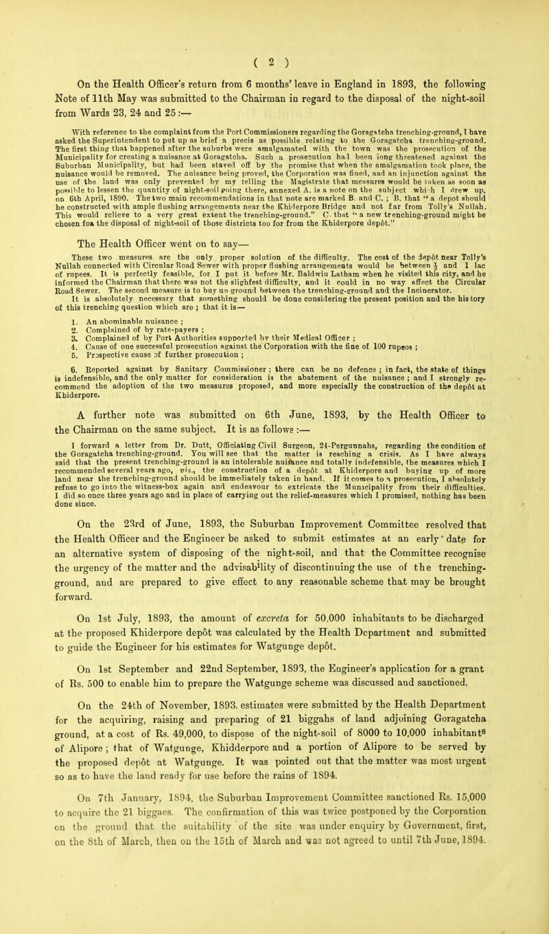 On the Health Officer's return from 6 months' leave in England in 1893, the following Note of 11th May was submitted to the Chairman in regard to the disposal of the night-soil from Wards 23, 24 and 25 :— With reference to the complaint from the Port Commissioners regarding the Goragatcha trenching-ground, I have asked the Superintendent to put up as brief a precis as possible relating to the Goragatcha trenching-ground. The first thing that happened after the suburbs were amalgamated with the town was the prosecution of the Municipality for creating a nuisance at Goragatcha. Such a prosecution had been ions threatened against the Suburban Municipality, but had been staved off by the promise that when the amalgamation took place, the nuisance would be removed. The nuisance being proved, the Corporation was fined, aad an injunction against the use of the land was only prevented by my telling the Magistrate that measures would be tnken as soon as possible to lessen the quantity of night-soil going there, annexed A. is a note on the subject whi h I drew up, on 6th April, 1890. The two main recommendations in that note are marked B. and C. ; B. that  a depot should he constructed with ample flushing arrangements near the Khiderpore Bridge and not far from Tolly's Nullah. This would relieve to a very great extent the trenching-ground. C- that '• a new trenching-ground might be chosen foa the disposal of night-soil of those districts too for from the Khiderpore depot. The Health Officer went on to say— These two measures are the only proper solution of the difficulty. The cost of the depot near Tolly's Nullah connected with Circular Road Sewer with proper flushing arrangements would be between J and 1 lac of rupees. It is perfectly feasible, for I put it before Mr. Baldwiu Latham when he visited this city, and he informed the Chairman that there was not the slightest difficulty, and it could in no way affect the Circular Road Sewer. The second measure is to buy ur> ground between the trenching-ground and the Incinerator. It is absolutely necessary that something should be done considering the present position and the his tory of this trenching question which are ; that it is— 1. An abominable nuisance ; 2. Complained of by rate-payers ; 3. Complained of by Port Authorities supported bv their Medical Officer ; 4. Cause of one successful prosecution against the Corporation with the fine of 100 rupeos ; 5. Prospective cause of further prosecution ; 6. Reported against by Sanitary Commissioner ; there can be no defence ; in fact, the state of things is indefensible, and the only matter for consideration is the abatement of the nuisance ; and I strongly re- commend the adoption of the two measures proposed, and more especially the construction of the* dep6t at Khiderpore. A further note was submitted on 6th June, 1893, by the Health Officer to the Chairman on the same subject. It is as follows :— I forward a letter from Dr. Dutt, Officiating Civil Surgeon, 24-Pergunnahs, regarding the condition of the Goragatcha trenching-ground. You will see that the matter is reaching a crisis. As I have always said that the present trenching-ground is an intolerable nuisance and totally indefensible, the measures which I recommended several years ago, viz., the construction of a dep6t at Khiderpore and buying up of more land near the trenching-ground should be immediately taken in hand. If it comes to a prosecution, I absolutely refnse to go into the witness-box again and endeavour to extricate the Municipality from their difficulties. I did so once three years ago and in place of carrying out the relief-measures which I promised, nothing has been done since. On the 23rd of June, 1893, the Suburban Improvement Committee resolved that the Health Officer and the Engineer be asked to submit estimates at an early ' date for an alternative system of disposing of the night-soil, and that the Committee recognise the urgency of the matter and the advisabMity of discontinuing the use of the trencbing- ground, and are prepared to give effect to any reasonable scheme that may be brought forward. On 1st July, 1893, the amount of excreta for 50,000 inhabitants to be discharged at the proposed Khiderpore depot was calculated by the Health Department and submitted to guide the Engineer for his estimates for Watgunge depot. On 1st September and 22nd September, 1893, the Engineer's application for a grant of Rs. 500 to enable him to prepare the Watgunge scheme was discussed and sanctioned. On the 24th of November, 1893. estimates were submitted by the Health Department for the acquiring, raising and preparing of 21 biggahs of land adjoining Goragatcha ground, at a cost of Rs. 49,000, to dispose of the night-soil of 8000 to 10,000 inhabitant8 of Alipore ; that of Watgunge, Khidderpore and a portion of Alipore to be served by the proposed depot at Watgunge. It was pointed out that the matter was most urgent so as to have the land ready for use before the rains of 1894. On 7th January, 1894, the Suburban Improvement Committee sanctioned Rs. 15,000 to acquire the 21 biggaes. The confirmation of this was twice postponed by the Corporation on the ground that the suitability of the site was under enquiry by Government, first, on the 8th of March, then on the 15th of March and «a3 not agreed to until 7th June, 1S94.