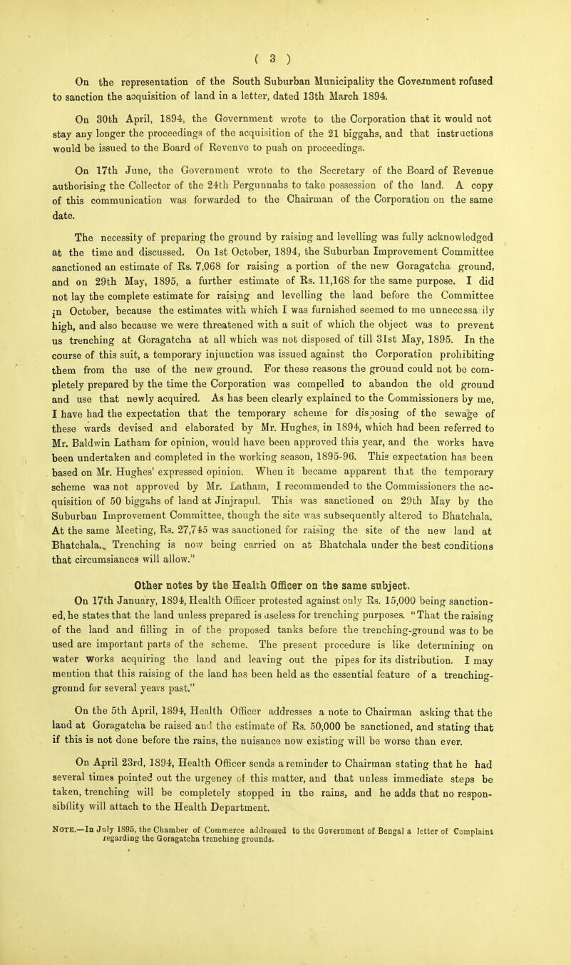 On the representation of the South Suburban Municipality the Government rofused to sanction the acquisition of land in a letter, dated 13th March 1894. On 30th April, 1894, the Government wrote to the Corporation that it would not stay any longer the proceedings of the acquisition of the 21 biggahs, and that instructions would be issued to the Board of Bevenve to push on proceedings. On 17th June, the Government wrote to the Secretary of the Board of BeveDue authorising the Collector of the 24th Pergunnahs to take possession of the land. A copy of this communication was forwarded to the Chairman of the Corporation on the same date. The necessity of preparing the ground by raising and levelling was fully acknowledged at the time and discussed. On 1st October, 1894, the Suburban Improvement Committee sanctioned an estimate of Bs. 7,068 for raising a portion of the new Goragatcha ground, and on 29th May, 1895, a further estimate of Bs. 11,168 for the same purpose. I did not lay the complete estimate for raising and levelling the land before the Committee jn October, because the estimates with which I was furnished seemed to me unneccssa ily high, and also because we were threatened with a suit of which the object was to prevent us trenching at Goragatcha at all which was not disposed of till 31st May, 1895. In the course of this suit, a temporary injunction was issued against the Corporation prohibiting them from the use of the new ground. For these reasons the ground could not be com- pletely prepared by the time the Corporation was compelled to abandon the old ground and use that newly acquired. As has been clearly explained to the Commissioners by me, I have had the expectation that the temporary scheme for disposing of the sewage of these wards devised and elaborated by Mr. Hughes, in 1894, which had been referred to Mr. Baldwin Latham for opinion, would have been approved this year, and the works have been undertaken and completed in the working season, 1895-96. This expectation has been based on Mr. Hughes' expressed opinion. When it became apparent that the temporary scheme was not approved by Mr. Latham, I recommended to the Commissioners the ac- quisition of 50 biggahs of land at Jinjrapul. This was sanctioned on 29th May by the Suburban Improvement Committee, though the site was subsequently altered to Bhatchala. At the same Meeting, Bs. 27,745 was sanctioned for raising the site of the new land at Bhatchala,.. Trenching is now being carried on at Bhatchala under the best conditions that circumsiances will allow. Other notes by the Health Officer on the same subject. On 17th January, 1894, Health Officer protested against only Bs. 15,000 being sanction- ed, he states that the land unless prepared is useless for trenching purposes. That the raising of the land and filling in of the proposed tanks before the trenching-ground was to be used are important parts of the scheme. The present procedure is like determining on water works acquiring the land and leaving out the pipes for its distribution. I may mention that this raising of the land has been held as the essential feature of a trenching- gronnd for several years past. On the 5th April, 1894, Health Officer addresses a note to Chairman asking that the land at Goragatcha be raised and the estimate of Bs. 50,000 be sanctioned, and stating that if this is not done before the rains, the nuisance now existing will be worse than ever. On April 23rd, 1894, Health Officer sends a reminder to Chairman stating that he had several times pointed out the urgency of this matter, and that unless immediate steps be taken, trenching will be completely stopped in the rains, and he adds that no respon- sibility will attach to the Health Department. Note.—In July 1895, the Chamber of Commerce addressed to the Government of Bengal a letter of Complaint regarding the Goragatcha trenchiDg grounds.