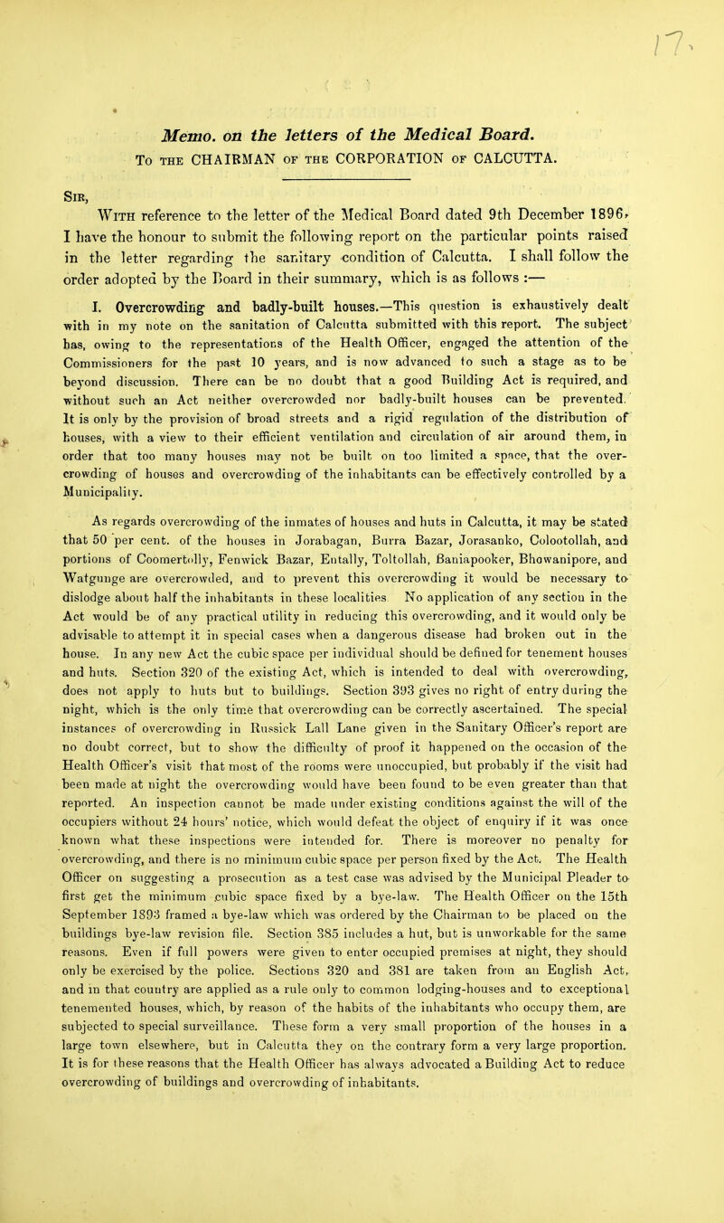 Memo, on the letters of the Medical Board. To the CHAIRMAN of the CORPORATION of CALCUTTA. Sib, With reference to the letter of the Medical Board dated 9th December 1896* I have the honour to submit the following report on the particular points raised in the letter regarding the sanitary condition of Calcutta. I shall follow the order adopted by the Board in their summary, which is as follows :— I. Overcrowding and badly-built houses.—This question is exhaustively dealt with in my note on the sanitation of Calcutta submitted with this report. The subject has, owing to the representations of the Health Officer, engaged the attention of the Commissioners for the past 10 years, and is now advanced to such a stage as to be beyond discussion. There can be no doubt that a good Building Act is required, and without such an Act neither overcrowded nor badly-built houses can be prevented. It is only by the provision of broad streets and a rigid regulation of the distribution of houses, with a view to their efficient ventilation and circulation of air around them, in order that too many houses may not be built on too limited a space, that the over- crowding of houses and overcrowding of the inhabitants can be effectively controlled by a Municipality. As regards overcrowding of the inmates of houses and huts in Calcutta, it may be stated that 50 per cent, of the houses in Jorabagan, Burra Bazar, Jorasanko, Colootollah, and portions of Coomertolly, Fenwick Bazar, Entally, Toltollah, Baniapooker, Bhowanipore, and Watgunge are overcrowded, and to prevent this overcrowding it would be necessary to dislodge about half the inhabitants in these localities. No application of any section in the Act would be of any practical utility in reducing this overcrowding, and it would only be advisable to attempt it in special cases when a dangerous disease had broken out in the house. In any new Act the cubic space per individual should be defined for tenement houses and huts. Section 320 of the existing Act, which is intended to deal with overcrowding, does not apply to huts but to buildings. Section 393 gives no right of entry during the night, which is the only time that overcrowding can be correctly ascertained. The special instances of overcrowding in Russick Lall Lane given in the Sanitary Officer's report are no doubt correct, but to show the difficulty of proof it happened on the occasion of the Health Officer's visit that most of the rooms were unoccupied, but probably if the visit had been made at night the overcrowding would have been found to be even greater than that reported. An inspection cannot be made under existing conditions against the will of the occupiers without 24 hours' notice, which would defeat the object of enquiry if it was once known what these inspections were intended for. There is moreover no penalty for overcrowding, and there is no minimum cubic space per person fixed by the Act. The Health Officer on suggesting a prosecution as a test case was advised by the Municipal Pleader to- first get the minimum .cubic space fixed by a bye-law. The Health Officer on the 15th September 1893 framed a bye-law which was ordered by the Chairman to be placed on the buildings bye-law revision file. Section 385 includes a hut, but is unworkable for the same reasons. Even if full powers were given to enter occupied premises at night, they should only be exercised by the police. Sections 320 and 381 are taken from an English Act, and in that couutr}- are applied as a rule only to common lodging-houses and to exceptional tenemented houses, which, by reason of the habits of the inhabitants who occupy them, are subjected to special surveillance. These form a very small proportion of the houses in a large town elsewhere, but in Calcutta they on the contrary form a very large proportion. It is for these reasons that the Health Officer has always advocated a Building Act to reduce overcrowding of buildings and overcrowding of inhabitants.